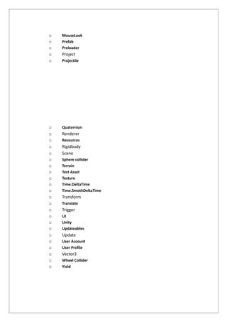 o MouseLook
o Prefab
o Preloader
o Project
o Projectile
o Quaternion
o Renderer
o Resources
o Rigidbody
o Scene
o Sphere collider
o Terrain
o Text Asset
o Texture
o Time.DeltaTime
o Time.SmothDeltaTime
o Transform
o Translate
o Trigger
o UI
o Unity
o Updateables
o Update
o User Account
o User Profile
o Vector3
o Wheel Collider
o Yield
 