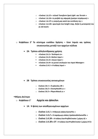 o «Εικόνα 1.Δ.15 « τελικά Transform Spot Light και Terrain »
o «Εικόνα 1.Δ.16« το prefab της κάμεράς (μαύρο τετράγωνο) »
o «Εικόνα 1.Δ.17« η σκηνή μας κατά την εκτέλεση της »
o «Εικόνα 1.Δ.18« αριστερά ένα height map, δεξιά ή μετατροπή του
σε 3d mesh»
o Κεφάλαιο 2ο
Το σύστημα εισόδου Χρήστη – User Inputs και τρόπος
επικοινωνίας μεταξύ των αρχείων κώδικα
 2Α Τρόποι αλληλεπίδρασης χρήστη
 «Εικόνα 2.Α.1« TestInput.cs»
 «Εικόνα 2.Α.2« Βutton input »
 «Εικόνα 2.Α.3« mouse input »
 «Εικόνα 2.Α.4« το μενού επιλογών του Input Manager»
 «Εικόνα 2.Α.5 « Η κλάση Input »
 2Β Τρόποι επικοινωνίας αντικειμένων
o Εικόνα 2.Β.1 « Ο φάκελος 2Β »
o Εικόνα 2.Β.2 « EnemyHealth.cs »
o Εικόνα 2.Β.3 « PlayerAttack.cs »
Μέρος Δεύτερο
o Κεφάλαιο 1ο
Αρχεία και φάκελοι
 1Α Η φύση των αποθηκευομένων αρχείων
o Εικόνα 1.Α.1 « Η βασική κλάση GameFile »
o Εικόνα 1.Α.2 « Η παράγωγη κλάση UpdateableGamefile »
o Εικόνα 1.Α.3Α « Η κλάση UserProfileCreator ( μέρος Α) »
o Εικόνα 1.Α.3Β κ 3Γ « Η κλάση UserProfileCreator ( μέρος Β Γ)»
 