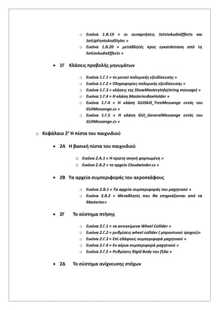o Εικόνα 1.Β.19 « οι συναρτήσεις SetUoAudioEffects και
SetUpFontsAndStyles »
o Εικόνα 1.Β.20 « μεταβλητές προς εγκατάσταση από τη
SetUoAudioEffects »
 1Γ Κλάσεις προβολής μηνυμάτων
o Εικόνα 1.Γ.1 « το μενού πολεμικής εξειδίκευσης »
o Εικόνα 1.Γ.2 « Πληροφορίες πολεμικής εξειδίκευσης »
o Εικόνα 1.Γ.3 « κλήσεις της ShowMasteryInfo(string message) »
o Εικόνα 1.Γ.4 « Η κλάση MasteriesBoxHolder »
o Εικόνα 1.Γ.4 « Η κλάση GUISkill_TreeMessange εντός του
GUIMessange.cs »
o Εικόνα 1.Γ.5 « Η κλάση GUI_GeneralMessange εντός του
GUIMessange.cs »
o Κεφάλαιο 2ο
Η πίστα του παιχνιδιού
 2Α Η βασική πίστα του παιχνιδιού
o Εικόνα 2.A.1 « Η πρώτη σκηνή φορτωμένη »
o Εικόνα 2.A.2 « το αρχείο Cloudwinder.cs »
 2Β Τα αρχεία συμπεριφοράς του αεροσκάφους
o Εικόνα 2.Β.1 « Τα αρχεία συμπεριφοράς του μαχητικού »
o Εικόνα 2.Β.2 « Μεταβλητές που θα επηρεάζονται από τα
Masteries»
 2Γ Το σύστημα πτήσης
o Εικόνα 2.Γ.1 « τα αντικείμενα Wheel Collider »
o Εικόνα 2.Γ.2 « ρυθμίσεις wheel collider ( μπροστινού τροχού)»
o Εικόνα 2.Γ.3 « Επί εδάφους συμπεριφορά μαχητικού »
o Εικόνα 2.Γ.4 « Εν αέρια συμπεριφορά μαχητικού »
o Εικόνα 2.Γ.5 « Ρυθμίσεις Rigid Body του f16a »
 2Δ Το σύστημα ανίχνευσης στόχων
 