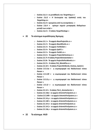 o Εικόνα 2.Δ.1 « οι μεταβλητές του Targetting.cs »
o Εικόνα 2.Δ.2 « Η λειτουργία της Update() εντός του
Targetting.cs»
o Εικόνα 2.Δ.3 « ορισμένες από τις συναρτήσεις »
o Εικόνα 2.Δ.4 « κρίσιμο σημείο μεταφοράς δεδομένων
μεταξύ των script »
o Εικόνα 2.Δ.5 « Η κλάση TargetPackage »
 2Ε Το σύστημα πυροδότησης Άρτεμης
o Εικόνα 2.Ε.1 « Το αρχείο BaseProjectile.cs »
o Εικόνα 2.Ε.2 « Το αρχείο BaseMissile.cs »
o Εικόνα 2.Ε.3 « Το αρχείο TorM1Dat »
o Εικόνα 2.Ε.4 « Το αρχείο SpitF1 »
o Εικόνα 2.Ε.5 « Το αρχείο TorM1.cs »
o Εικόνα 2.Ε.6 « Το αρχείο ProjectileFactory.cs »
o Εικόνα 2.Ε.7« Η κλάση ProjectileInstantiator »
o Εικόνα 2.Ε.8« Το αρχείο ProjectilePosWomb.cs »
o Εικόνα 2.Ε.9 « Η κλάση F16_WombPos.cs »
o Εικόνα 2.Ε.10 « Η κλάση ProjectileWomb_Factory_System»
o Εικόνα 2.Ε.11α « η συμπεριφορά του βαλλιστικού τύπου
Panzer »
o Εικόνα 2.Ε.11β « η συμπεριφορά του βαλλιστικού τύπου
Panzer »
o Εικόνα 2.Ε.11.γ « η συμπεριφορά του βαλλιστικού τύπου
Panzer »
o Εικόνα 2.Ε.12 « η συμπεριφορά του βαλλιστικού τύπου
Panzer »
o Εικόνα 2.Ε.13 « Η κλάση Tier1_AmmoCarrier »
o Εικόνα 2.Ε.14α« το αρχείο ArtemisFireSystem.cs »
o Εικόνα 2.Ε.14β « το αρχείο ArtemisFireSystem.cs »
o Εικόνα 2.Ε.14.γ « το αρχείο ArtemisFireSystem.cs »
o Εικόνα 2.Ε.14δ « το αρχείο ArtemisFireSystem.cs »
o Εικόνα 2.Ε.14 ε« το αρχείο ArtemisFireSystem.cs
o Εικόνα 2.Ε.14 ζ « το αρχείο ArtemisFireSystem.cs »
o Εικόνα 2.Ε.14η « το αρχείο ArtemisFireSystem.cs »
 2Ζ Το σύστημα HUD
 