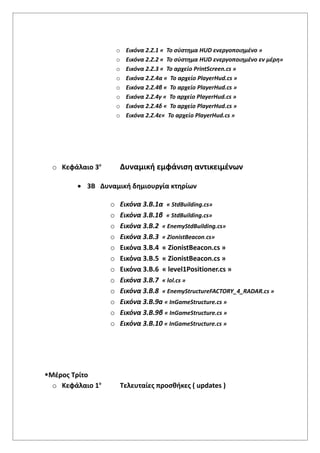 o Εικόνα 2.Ζ.1 « Το σύστημα HUD ενεργοποιημένο »
o Εικόνα 2.Ζ.2 « Το σύστημα HUD ενεργοποιημένο εν μέρη»
o Εικόνα 2.Ζ.3 « Το αρχείο PrintScreen.cs »
o Εικόνα 2.Ζ.4α « Το αρχείο PlayerHud.cs »
o Εικόνα 2.Ζ.4β « Το αρχείο PlayerHud.cs »
o Εικόνα 2.Ζ.4γ « Το αρχείο PlayerHud.cs »
o Εικόνα 2.Ζ.4δ « Το αρχείο PlayerHud.cs »
o Εικόνα 2.Ζ.4ε« Το αρχείο PlayerHud.cs »
o Κεφάλαιο 3ο
Δυναμική εμφάνιση αντικειμένων
 3Β Δυναμική δημιουργία κτηρίων
o Εικόνα 3.Β.1α « StdBuilding.cs»
o Εικόνα 3.Β.1β « StdBuilding.cs»
o Εικόνα 3.Β.2 « EnemyStdBuilding.cs»
o Εικόνα 3.Β.3 « ZionistBeacon.cs»
o Εικόνα 3.Β.4 « ZionistBeacon.cs »
o Εικόνα 3.Β.5 « ZionistBeacon.cs »
o Εικόνα 3.Β.6 « level1Positioner.cs »
o Εικόνα 3.Β.7 « lol.cs »
o Εικόνα 3.Β.8 « EnemyStructureFACTORY_4_RADAR.cs »
o Εικόνα 3.Β.9a « InGameStructure.cs »
o Εικόνα 3.Β.9β « InGameStructure.cs »
o Εικόνα 3.Β.10 « InGameStructure.cs »
Μέρος Τρίτο
o Κεφάλαιο 1ο
Τελευταίες προσθήκες ( updates )
 