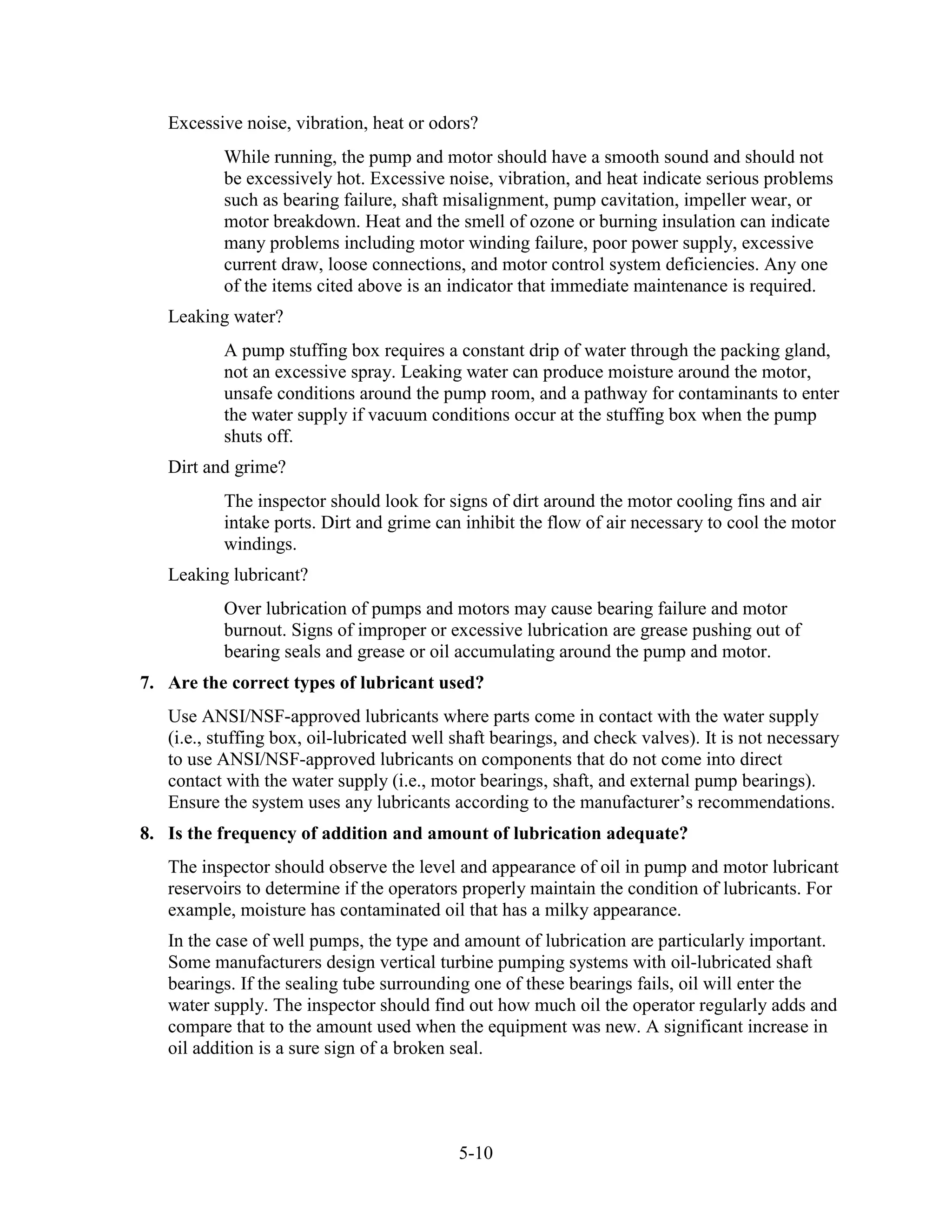5-10
Excessive noise, vibration, heat or odors?
While running, the pump and motor should have a smooth sound and should not
be excessively hot. Excessive noise, vibration, and heat indicate serious problems
such as bearing failure, shaft misalignment, pump cavitation, impeller wear, or
motor breakdown. Heat and the smell of ozone or burning insulation can indicate
many problems including motor winding failure, poor power supply, excessive
current draw, loose connections, and motor control system deficiencies. Any one
of the items cited above is an indicator that immediate maintenance is required.
Leaking water?
A pump stuffing box requires a constant drip of water through the packing gland,
not an excessive spray. Leaking water can produce moisture around the motor,
unsafe conditions around the pump room, and a pathway for contaminants to enter
the water supply if vacuum conditions occur at the stuffing box when the pump
shuts off.
Dirt and grime?
The inspector should look for signs of dirt around the motor cooling fins and air
intake ports. Dirt and grime can inhibit the flow of air necessary to cool the motor
windings.
Leaking lubricant?
Over lubrication of pumps and motors may cause bearing failure and motor
burnout. Signs of improper or excessive lubrication are grease pushing out of
bearing seals and grease or oil accumulating around the pump and motor.
7. Are the correct types of lubricant used?
Use ANSI/NSF-approved lubricants where parts come in contact with the water supply
(i.e., stuffing box, oil-lubricated well shaft bearings, and check valves). It is not necessary
to use ANSI/NSF-approved lubricants on components that do not come into direct
contact with the water supply (i.e., motor bearings, shaft, and external pump bearings).
Ensure the system uses any lubricants according to the manufacturer’s recommendations.
8. Is the frequency of addition and amount of lubrication adequate?
The inspector should observe the level and appearance of oil in pump and motor lubricant
reservoirs to determine if the operators properly maintain the condition of lubricants. For
example, moisture has contaminated oil that has a milky appearance.
In the case of well pumps, the type and amount of lubrication are particularly important.
Some manufacturers design vertical turbine pumping systems with oil-lubricated shaft
bearings. If the sealing tube surrounding one of these bearings fails, oil will enter the
water supply. The inspector should find out how much oil the operator regularly adds and
compare that to the amount used when the equipment was new. A significant increase in
oil addition is a sure sign of a broken seal.
 