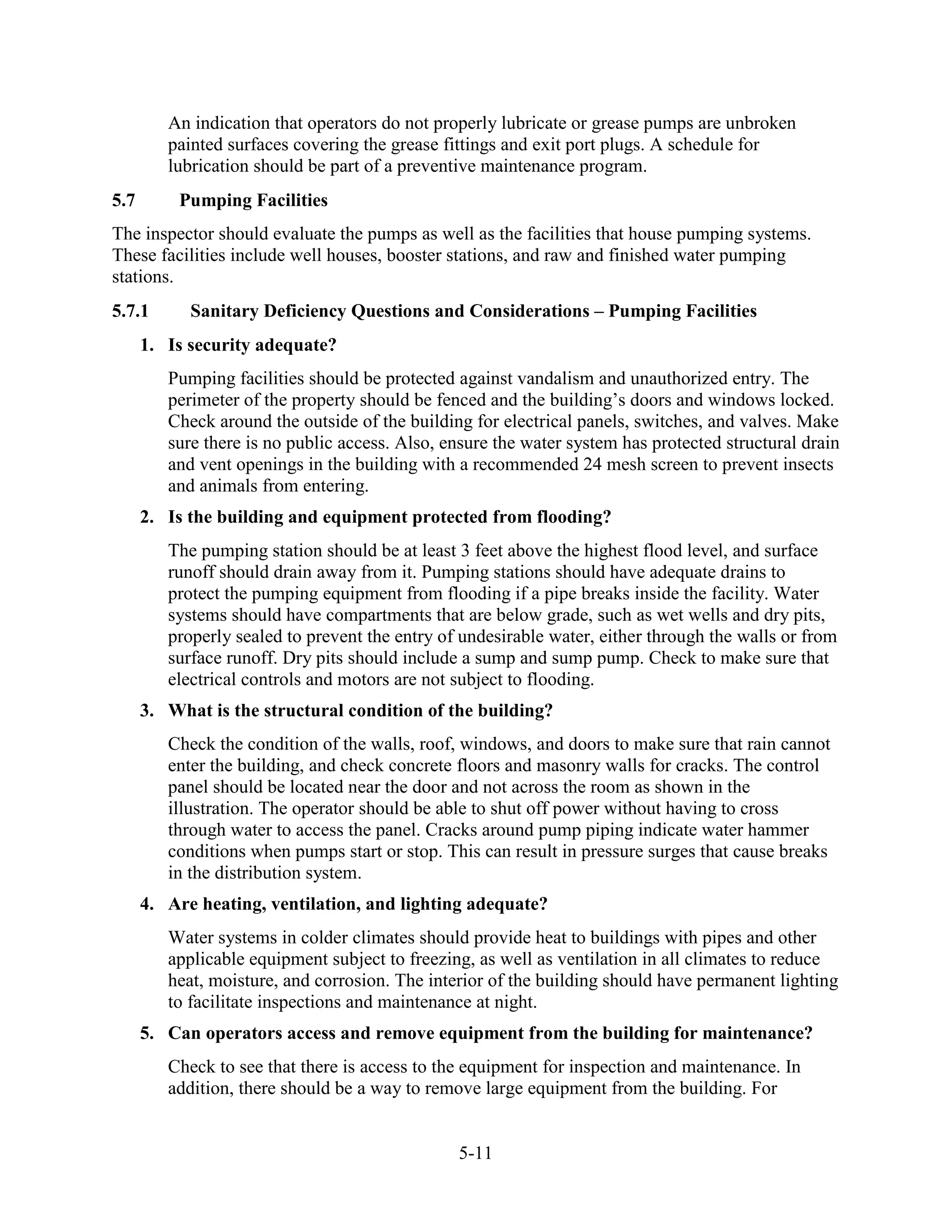 5-11
An indication that operators do not properly lubricate or grease pumps are unbroken
painted surfaces covering the grease fittings and exit port plugs. A schedule for
lubrication should be part of a preventive maintenance program.
5.7 Pumping Facilities
The inspector should evaluate the pumps as well as the facilities that house pumping systems.
These facilities include well houses, booster stations, and raw and finished water pumping
stations.
5.7.1 Sanitary Deficiency Questions and Considerations – Pumping Facilities
1. Is security adequate?
Pumping facilities should be protected against vandalism and unauthorized entry. The
perimeter of the property should be fenced and the building’s doors and windows locked.
Check around the outside of the building for electrical panels, switches, and valves. Make
sure there is no public access. Also, ensure the water system has protected structural drain
and vent openings in the building with a recommended 24 mesh screen to prevent insects
and animals from entering.
2. Is the building and equipment protected from flooding?
The pumping station should be at least 3 feet above the highest flood level, and surface
runoff should drain away from it. Pumping stations should have adequate drains to
protect the pumping equipment from flooding if a pipe breaks inside the facility. Water
systems should have compartments that are below grade, such as wet wells and dry pits,
properly sealed to prevent the entry of undesirable water, either through the walls or from
surface runoff. Dry pits should include a sump and sump pump. Check to make sure that
electrical controls and motors are not subject to flooding.
3. What is the structural condition of the building?
Check the condition of the walls, roof, windows, and doors to make sure that rain cannot
enter the building, and check concrete floors and masonry walls for cracks. The control
panel should be located near the door and not across the room as shown in the
illustration. The operator should be able to shut off power without having to cross
through water to access the panel. Cracks around pump piping indicate water hammer
conditions when pumps start or stop. This can result in pressure surges that cause breaks
in the distribution system.
4. Are heating, ventilation, and lighting adequate?
Water systems in colder climates should provide heat to buildings with pipes and other
applicable equipment subject to freezing, as well as ventilation in all climates to reduce
heat, moisture, and corrosion. The interior of the building should have permanent lighting
to facilitate inspections and maintenance at night.
5. Can operators access and remove equipment from the building for maintenance?
Check to see that there is access to the equipment for inspection and maintenance. In
addition, there should be a way to remove large equipment from the building. For
 