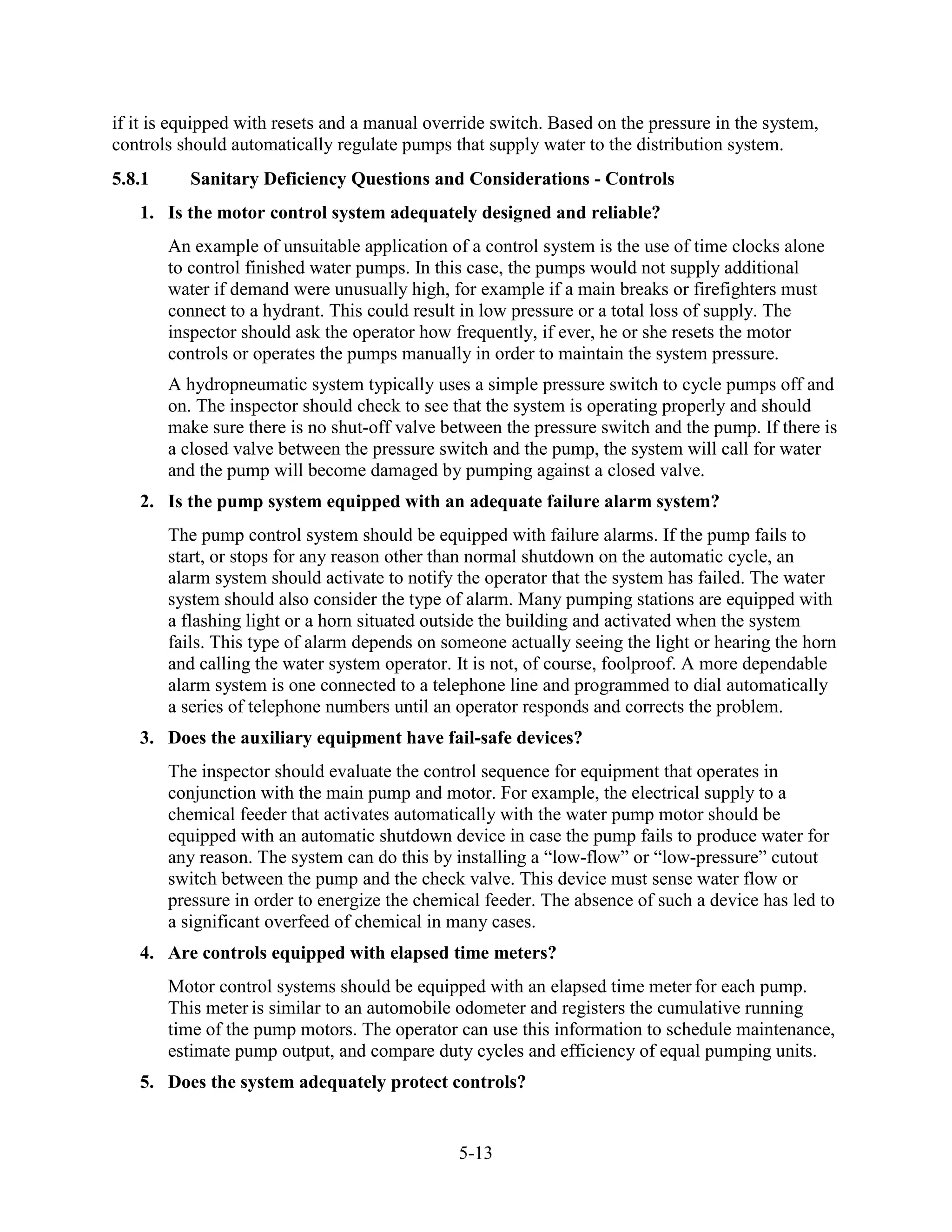 5-13
if it is equipped with resets and a manual override switch. Based on the pressure in the system,
controls should automatically regulate pumps that supply water to the distribution system.
5.8.1 Sanitary Deficiency Questions and Considerations - Controls
1. Is the motor control system adequately designed and reliable?
An example of unsuitable application of a control system is the use of time clocks alone
to control finished water pumps. In this case, the pumps would not supply additional
water if demand were unusually high, for example if a main breaks or firefighters must
connect to a hydrant. This could result in low pressure or a total loss of supply. The
inspector should ask the operator how frequently, if ever, he or she resets the motor
controls or operates the pumps manually in order to maintain the system pressure.
A hydropneumatic system typically uses a simple pressure switch to cycle pumps off and
on. The inspector should check to see that the system is operating properly and should
make sure there is no shut-off valve between the pressure switch and the pump. If there is
a closed valve between the pressure switch and the pump, the system will call for water
and the pump will become damaged by pumping against a closed valve.
2. Is the pump system equipped with an adequate failure alarm system?
The pump control system should be equipped with failure alarms. If the pump fails to
start, or stops for any reason other than normal shutdown on the automatic cycle, an
alarm system should activate to notify the operator that the system has failed. The water
system should also consider the type of alarm. Many pumping stations are equipped with
a flashing light or a horn situated outside the building and activated when the system
fails. This type of alarm depends on someone actually seeing the light or hearing the horn
and calling the water system operator. It is not, of course, foolproof. A more dependable
alarm system is one connected to a telephone line and programmed to dial automatically
a series of telephone numbers until an operator responds and corrects the problem.
3. Does the auxiliary equipment have fail-safe devices?
The inspector should evaluate the control sequence for equipment that operates in
conjunction with the main pump and motor. For example, the electrical supply to a
chemical feeder that activates automatically with the water pump motor should be
equipped with an automatic shutdown device in case the pump fails to produce water for
any reason. The system can do this by installing a “low-flow” or “low-pressure” cutout
switch between the pump and the check valve. This device must sense water flow or
pressure in order to energize the chemical feeder. The absence of such a device has led to
a significant overfeed of chemical in many cases.
4. Are controls equipped with elapsed time meters?
Motor control systems should be equipped with an elapsed time meter for each pump.
This meter is similar to an automobile odometer and registers the cumulative running
time of the pump motors. The operator can use this information to schedule maintenance,
estimate pump output, and compare duty cycles and efficiency of equal pumping units.
5. Does the system adequately protect controls?
 