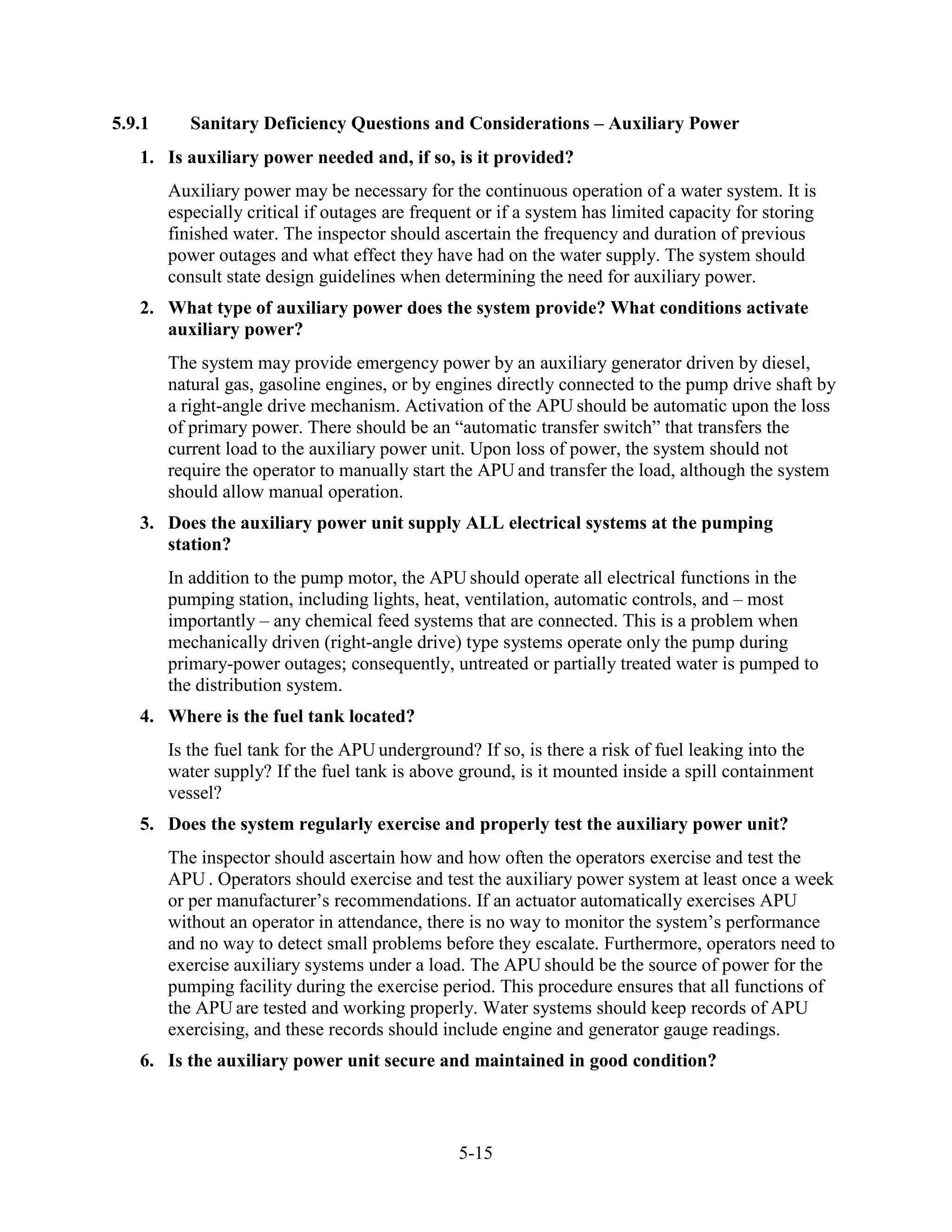 5-15
5.9.1 Sanitary Deficiency Questions and Considerations – Auxiliary Power
1. Is auxiliary power needed and, if so, is it provided?
Auxiliary power may be necessary for the continuous operation of a water system. It is
especially critical if outages are frequent or if a system has limited capacity for storing
finished water. The inspector should ascertain the frequency and duration of previous
power outages and what effect they have had on the water supply. The system should
consult state design guidelines when determining the need for auxiliary power.
2. What type of auxiliary power does the system provide? What conditions activate
auxiliary power?
The system may provide emergency power by an auxiliary generator driven by diesel,
natural gas, gasoline engines, or by engines directly connected to the pump drive shaft by
a right-angle drive mechanism. Activation of the APU should be automatic upon the loss
of primary power. There should be an “automatic transfer switch” that transfers the
current load to the auxiliary power unit. Upon loss of power, the system should not
require the operator to manually start the APU and transfer the load, although the system
should allow manual operation.
3. Does the auxiliary power unit supply ALL electrical systems at the pumping
station?
In addition to the pump motor, the APU should operate all electrical functions in the
pumping station, including lights, heat, ventilation, automatic controls, and – most
importantly – any chemical feed systems that are connected. This is a problem when
mechanically driven (right-angle drive) type systems operate only the pump during
primary-power outages; consequently, untreated or partially treated water is pumped to
the distribution system.
4. Where is the fuel tank located?
Is the fuel tank for the APU underground? If so, is there a risk of fuel leaking into the
water supply? If the fuel tank is above ground, is it mounted inside a spill containment
vessel?
5. Does the system regularly exercise and properly test the auxiliary power unit?
The inspector should ascertain how and how often the operators exercise and test the
APU . Operators should exercise and test the auxiliary power system at least once a week
or per manufacturer’s recommendations. If an actuator automatically exercises APU
without an operator in attendance, there is no way to monitor the system’s performance
and no way to detect small problems before they escalate. Furthermore, operators need to
exercise auxiliary systems under a load. The APU should be the source of power for the
pumping facility during the exercise period. This procedure ensures that all functions of
the APU are tested and working properly. Water systems should keep records of APU
exercising, and these records should include engine and generator gauge readings.
6. Is the auxiliary power unit secure and maintained in good condition?
 