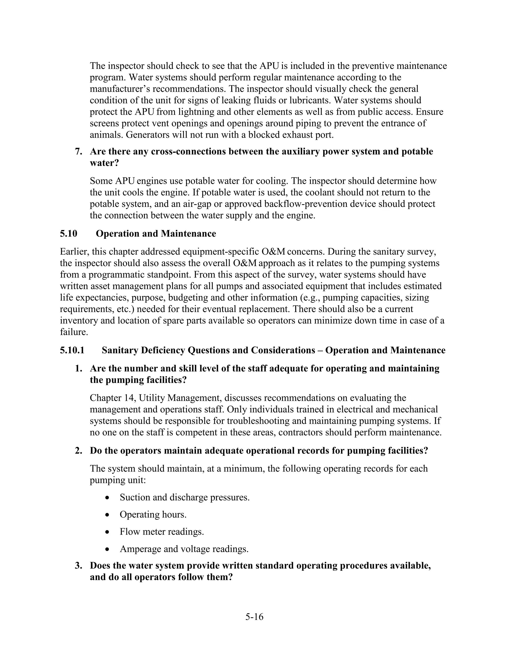 5-16
The inspector should check to see that the APU is included in the preventive maintenance
program. Water systems should perform regular maintenance according to the
manufacturer’s recommendations. The inspector should visually check the general
condition of the unit for signs of leaking fluids or lubricants. Water systems should
protect the APU from lightning and other elements as well as from public access. Ensure
screens protect vent openings and openings around piping to prevent the entrance of
animals. Generators will not run with a blocked exhaust port.
7. Are there any cross-connections between the auxiliary power system and potable
water?
Some APU engines use potable water for cooling. The inspector should determine how
the unit cools the engine. If potable water is used, the coolant should not return to the
potable system, and an air-gap or approved backflow-prevention device should protect
the connection between the water supply and the engine.
5.10 Operation and Maintenance
Earlier, this chapter addressed equipment-specific O&M concerns. During the sanitary survey,
the inspector should also assess the overall O&M approach as it relates to the pumping systems
from a programmatic standpoint. From this aspect of the survey, water systems should have
written asset management plans for all pumps and associated equipment that includes estimated
life expectancies, purpose, budgeting and other information (e.g., pumping capacities, sizing
requirements, etc.) needed for their eventual replacement. There should also be a current
inventory and location of spare parts available so operators can minimize down time in case of a
failure.
5.10.1 Sanitary Deficiency Questions and Considerations – Operation and Maintenance
1. Are the number and skill level of the staff adequate for operating and maintaining
the pumping facilities?
Chapter 14, Utility Management, discusses recommendations on evaluating the
management and operations staff. Only individuals trained in electrical and mechanical
systems should be responsible for troubleshooting and maintaining pumping systems. If
no one on the staff is competent in these areas, contractors should perform maintenance.
2. Do the operators maintain adequate operational records for pumping facilities?
The system should maintain, at a minimum, the following operating records for each
pumping unit:
• Suction and discharge pressures.
• Operating hours.
• Flow meter readings.
• Amperage and voltage readings.
3. Does the water system provide written standard operating procedures available,
and do all operators follow them?
 
