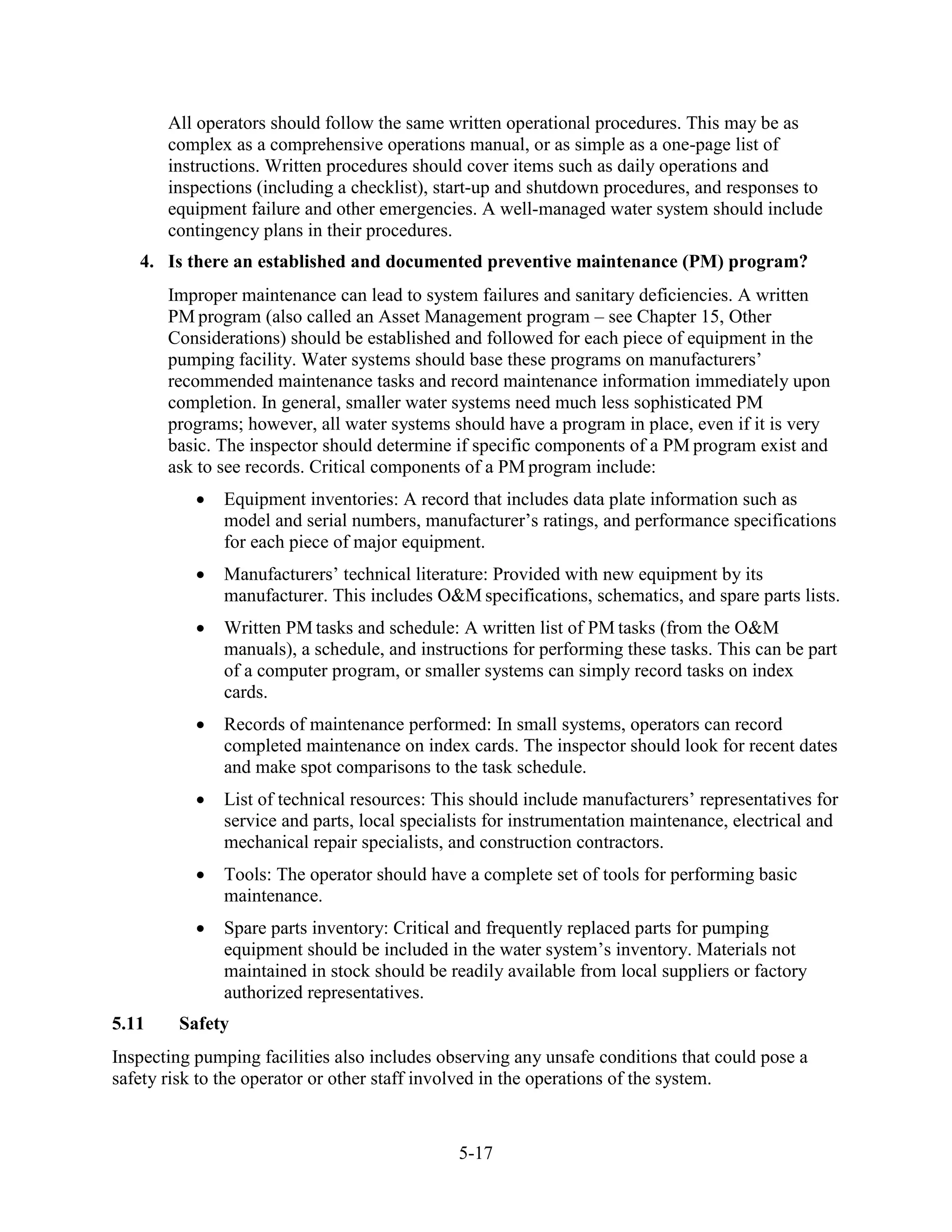 5-17
All operators should follow the same written operational procedures. This may be as
complex as a comprehensive operations manual, or as simple as a one-page list of
instructions. Written procedures should cover items such as daily operations and
inspections (including a checklist), start-up and shutdown procedures, and responses to
equipment failure and other emergencies. A well-managed water system should include
contingency plans in their procedures.
4. Is there an established and documented preventive maintenance (PM) program?
Improper maintenance can lead to system failures and sanitary deficiencies. A written
PM program (also called an Asset Management program – see Chapter 15, Other
Considerations) should be established and followed for each piece of equipment in the
pumping facility. Water systems should base these programs on manufacturers’
recommended maintenance tasks and record maintenance information immediately upon
completion. In general, smaller water systems need much less sophisticated PM
programs; however, all water systems should have a program in place, even if it is very
basic. The inspector should determine if specific components of a PM program exist and
ask to see records. Critical components of a PM program include:
• Equipment inventories: A record that includes data plate information such as
model and serial numbers, manufacturer’s ratings, and performance specifications
for each piece of major equipment.
• Manufacturers’ technical literature: Provided with new equipment by its
manufacturer. This includes O&M specifications, schematics, and spare parts lists.
• Written PM tasks and schedule: A written list of PM tasks (from the O&M
manuals), a schedule, and instructions for performing these tasks. This can be part
of a computer program, or smaller systems can simply record tasks on index
cards.
• Records of maintenance performed: In small systems, operators can record
completed maintenance on index cards. The inspector should look for recent dates
and make spot comparisons to the task schedule.
• List of technical resources: This should include manufacturers’ representatives for
service and parts, local specialists for instrumentation maintenance, electrical and
mechanical repair specialists, and construction contractors.
• Tools: The operator should have a complete set of tools for performing basic
maintenance.
• Spare parts inventory: Critical and frequently replaced parts for pumping
equipment should be included in the water system’s inventory. Materials not
maintained in stock should be readily available from local suppliers or factory
authorized representatives.
5.11 Safety
Inspecting pumping facilities also includes observing any unsafe conditions that could pose a
safety risk to the operator or other staff involved in the operations of the system.
 