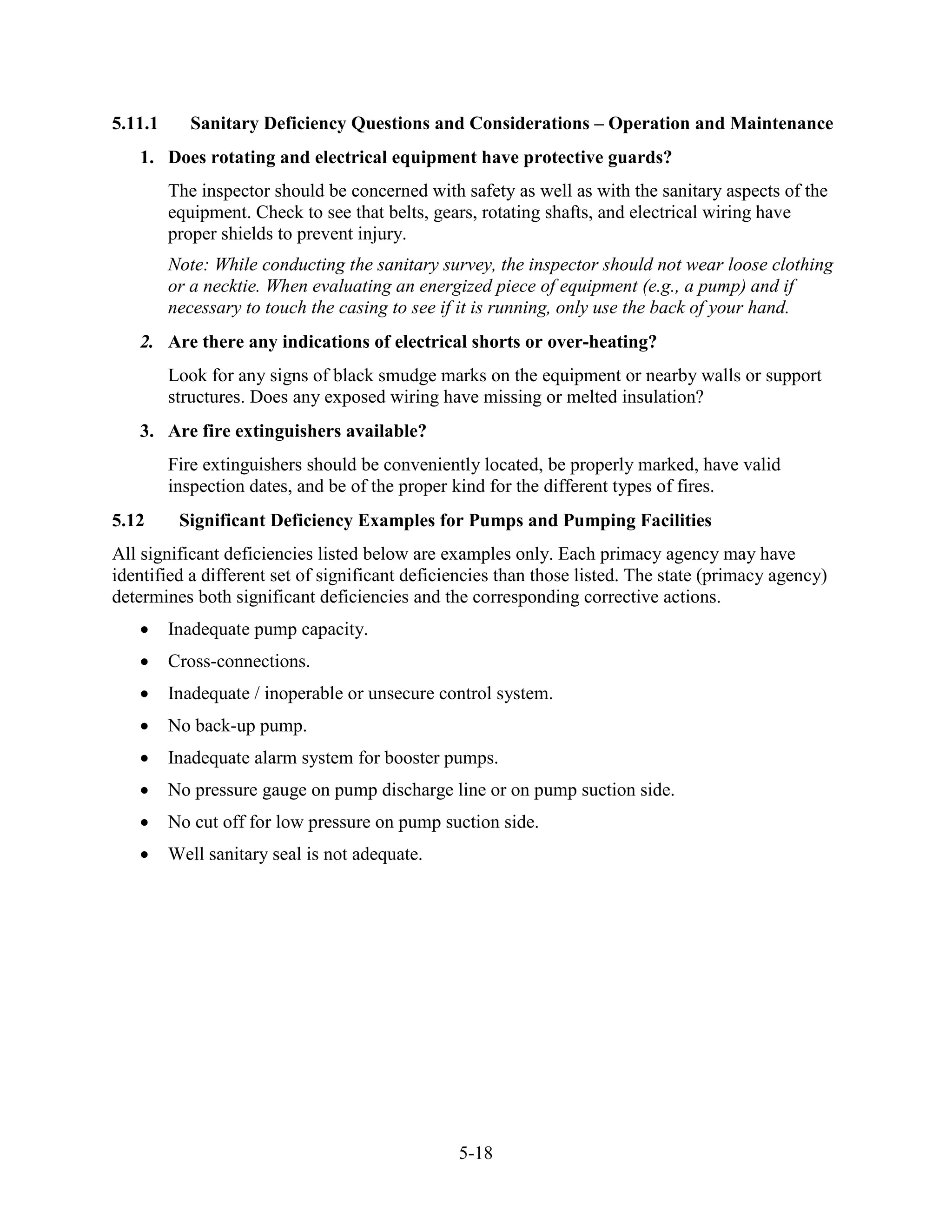 5-18
5.11.1 Sanitary Deficiency Questions and Considerations – Operation and Maintenance
1. Does rotating and electrical equipment have protective guards?
The inspector should be concerned with safety as well as with the sanitary aspects of the
equipment. Check to see that belts, gears, rotating shafts, and electrical wiring have
proper shields to prevent injury.
Note: While conducting the sanitary survey, the inspector should not wear loose clothing
or a necktie. When evaluating an energized piece of equipment (e.g., a pump) and if
necessary to touch the casing to see if it is running, only use the back of your hand.
2. Are there any indications of electrical shorts or over-heating?
Look for any signs of black smudge marks on the equipment or nearby walls or support
structures. Does any exposed wiring have missing or melted insulation?
3. Are fire extinguishers available?
Fire extinguishers should be conveniently located, be properly marked, have valid
inspection dates, and be of the proper kind for the different types of fires.
5.12 Significant Deficiency Examples for Pumps and Pumping Facilities
All significant deficiencies listed below are examples only. Each primacy agency may have
identified a different set of significant deficiencies than those listed. The state (primacy agency)
determines both significant deficiencies and the corresponding corrective actions.
• Inadequate pump capacity.
• Cross-connections.
• Inadequate / inoperable or unsecure control system.
• No back-up pump.
• Inadequate alarm system for booster pumps.
• No pressure gauge on pump discharge line or on pump suction side.
• No cut off for low pressure on pump suction side.
• Well sanitary seal is not adequate.
 