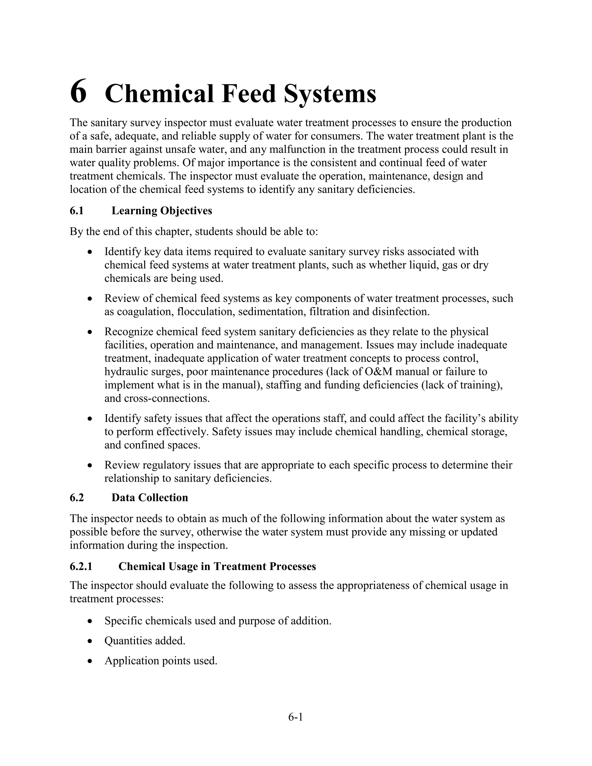 6-1
6 Chemical Feed Systems
The sanitary survey inspector must evaluate water treatment processes to ensure the production
of a safe, adequate, and reliable supply of water for consumers. The water treatment plant is the
main barrier against unsafe water, and any malfunction in the treatment process could result in
water quality problems. Of major importance is the consistent and continual feed of water
treatment chemicals. The inspector must evaluate the operation, maintenance, design and
location of the chemical feed systems to identify any sanitary deficiencies.
6.1 Learning Objectives
By the end of this chapter, students should be able to:
• Identify key data items required to evaluate sanitary survey risks associated with
chemical feed systems at water treatment plants, such as whether liquid, gas or dry
chemicals are being used.
• Review of chemical feed systems as key components of water treatment processes, such
as coagulation, flocculation, sedimentation, filtration and disinfection.
• Recognize chemical feed system sanitary deficiencies as they relate to the physical
facilities, operation and maintenance, and management. Issues may include inadequate
treatment, inadequate application of water treatment concepts to process control,
hydraulic surges, poor maintenance procedures (lack of O&M manual or failure to
implement what is in the manual), staffing and funding deficiencies (lack of training),
and cross-connections.
• Identify safety issues that affect the operations staff, and could affect the facility’s ability
to perform effectively. Safety issues may include chemical handling, chemical storage,
and confined spaces.
• Review regulatory issues that are appropriate to each specific process to determine their
relationship to sanitary deficiencies.
6.2 Data Collection
The inspector needs to obtain as much of the following information about the water system as
possible before the survey, otherwise the water system must provide any missing or updated
information during the inspection.
6.2.1 Chemical Usage in Treatment Processes
The inspector should evaluate the following to assess the appropriateness of chemical usage in
treatment processes:
• Specific chemicals used and purpose of addition.
• Quantities added.
• Application points used.
 