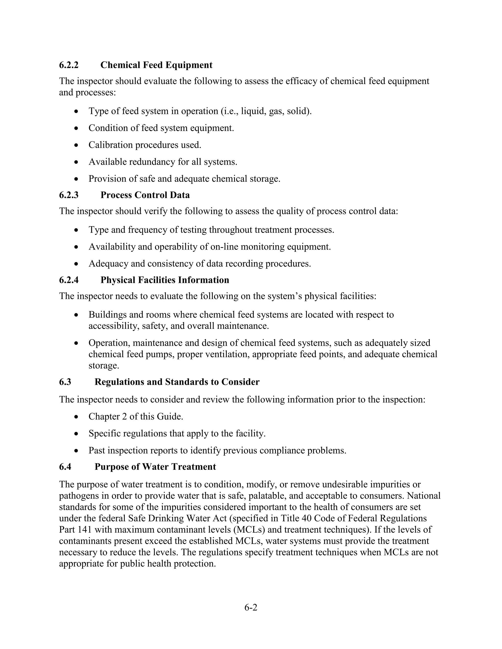 6-2
6.2.2 Chemical Feed Equipment
The inspector should evaluate the following to assess the efficacy of chemical feed equipment
and processes:
• Type of feed system in operation (i.e., liquid, gas, solid).
• Condition of feed system equipment.
• Calibration procedures used.
• Available redundancy for all systems.
• Provision of safe and adequate chemical storage.
6.2.3 Process Control Data
The inspector should verify the following to assess the quality of process control data:
• Type and frequency of testing throughout treatment processes.
• Availability and operability of on-line monitoring equipment.
• Adequacy and consistency of data recording procedures.
6.2.4 Physical Facilities Information
The inspector needs to evaluate the following on the system’s physical facilities:
• Buildings and rooms where chemical feed systems are located with respect to
accessibility, safety, and overall maintenance.
• Operation, maintenance and design of chemical feed systems, such as adequately sized
chemical feed pumps, proper ventilation, appropriate feed points, and adequate chemical
storage.
6.3 Regulations and Standards to Consider
The inspector needs to consider and review the following information prior to the inspection:
• Chapter 2 of this Guide.
• Specific regulations that apply to the facility.
• Past inspection reports to identify previous compliance problems.
6.4 Purpose of Water Treatment
The purpose of water treatment is to condition, modify, or remove undesirable impurities or
pathogens in order to provide water that is safe, palatable, and acceptable to consumers. National
standards for some of the impurities considered important to the health of consumers are set
under the federal Safe Drinking Water Act (specified in Title 40 Code of Federal Regulations
Part 141 with maximum contaminant levels (MCLs) and treatment techniques). If the levels of
contaminants present exceed the established MCLs, water systems must provide the treatment
necessary to reduce the levels. The regulations specify treatment techniques when MCLs are not
appropriate for public health protection.
 