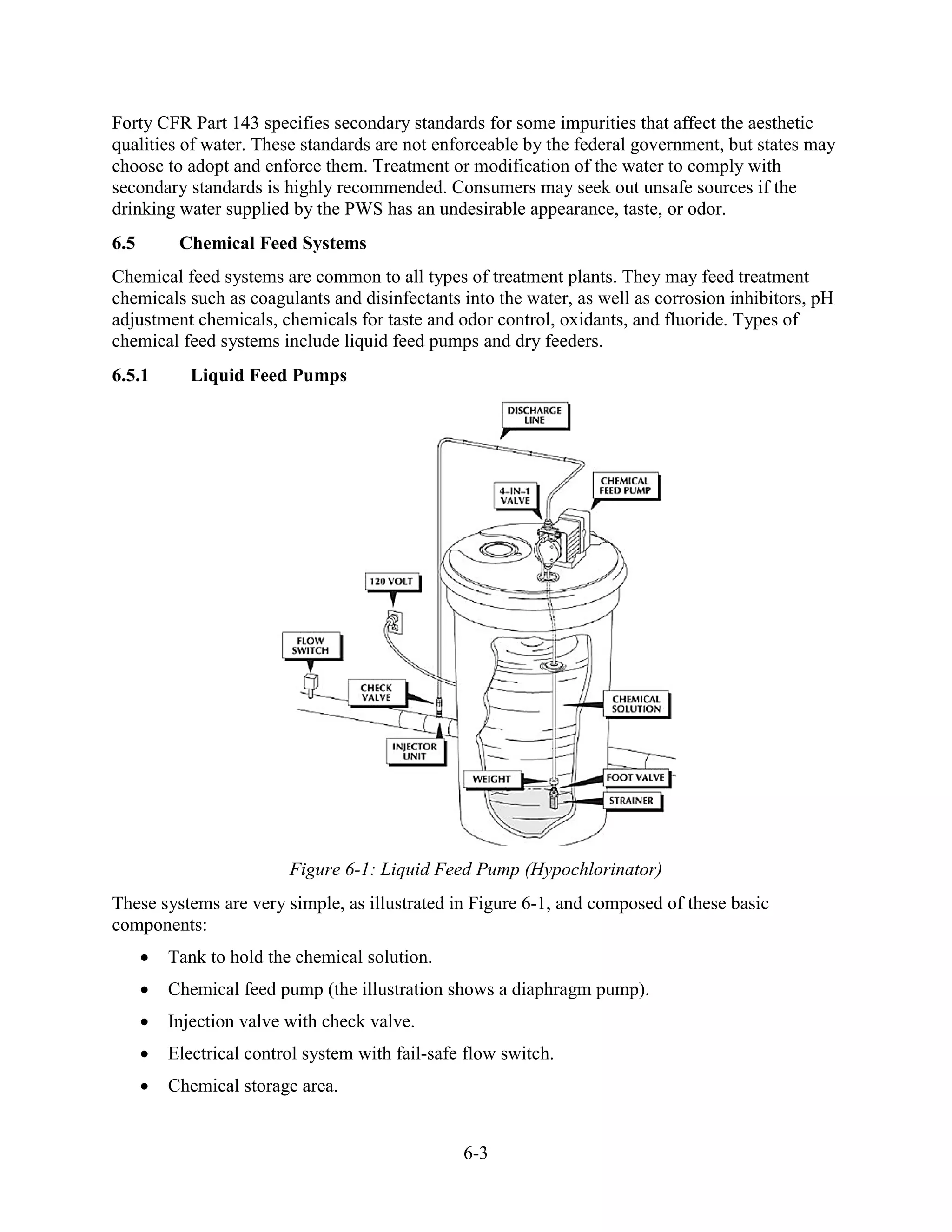 6-3
Forty CFR Part 143 specifies secondary standards for some impurities that affect the aesthetic
qualities of water. These standards are not enforceable by the federal government, but states may
choose to adopt and enforce them. Treatment or modification of the water to comply with
secondary standards is highly recommended. Consumers may seek out unsafe sources if the
drinking water supplied by the PWS has an undesirable appearance, taste, or odor.
6.5 Chemical Feed Systems
Chemical feed systems are common to all types of treatment plants. They may feed treatment
chemicals such as coagulants and disinfectants into the water, as well as corrosion inhibitors, pH
adjustment chemicals, chemicals for taste and odor control, oxidants, and fluoride. Types of
chemical feed systems include liquid feed pumps and dry feeders.
6.5.1 Liquid Feed Pumps
Figure 6-1: Liquid Feed Pump (Hypochlorinator)
These systems are very simple, as illustrated in Figure 6-1, and composed of these basic
components:
• Tank to hold the chemical solution.
• Chemical feed pump (the illustration shows a diaphragm pump).
• Injection valve with check valve.
• Electrical control system with fail-safe flow switch.
• Chemical storage area.
 