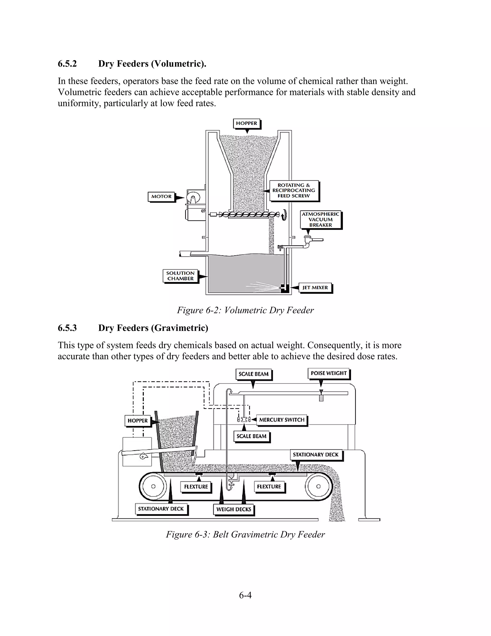 6-4
6.5.2 Dry Feeders (Volumetric).
In these feeders, operators base the feed rate on the volume of chemical rather than weight.
Volumetric feeders can achieve acceptable performance for materials with stable density and
uniformity, particularly at low feed rates.
Figure 6-2: Volumetric Dry Feeder
6.5.3 Dry Feeders (Gravimetric)
This type of system feeds dry chemicals based on actual weight. Consequently, it is more
accurate than other types of dry feeders and better able to achieve the desired dose rates.
Figure 6-3: Belt Gravimetric Dry Feeder
 