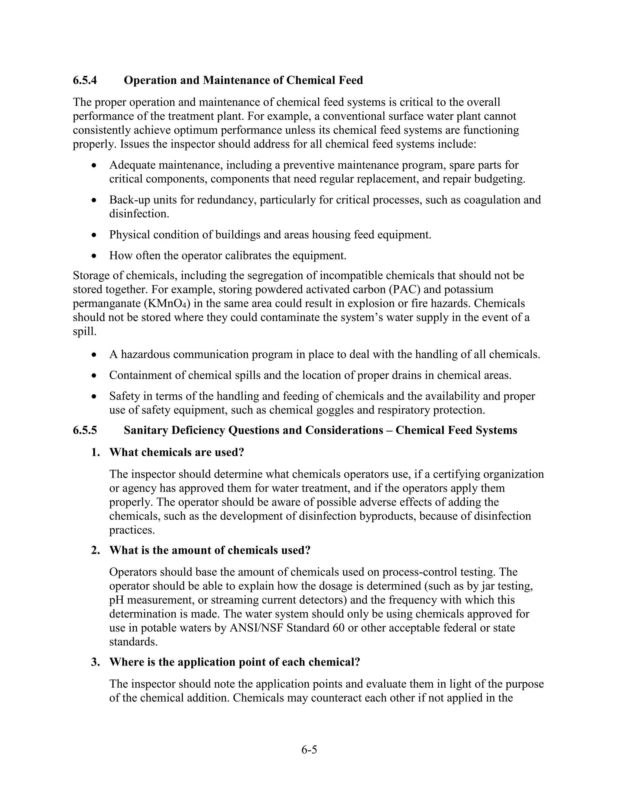 6-5
6.5.4 Operation and Maintenance of Chemical Feed
The proper operation and maintenance of chemical feed systems is critical to the overall
performance of the treatment plant. For example, a conventional surface water plant cannot
consistently achieve optimum performance unless its chemical feed systems are functioning
properly. Issues the inspector should address for all chemical feed systems include:
• Adequate maintenance, including a preventive maintenance program, spare parts for
critical components, components that need regular replacement, and repair budgeting.
• Back-up units for redundancy, particularly for critical processes, such as coagulation and
disinfection.
• Physical condition of buildings and areas housing feed equipment.
• How often the operator calibrates the equipment.
Storage of chemicals, including the segregation of incompatible chemicals that should not be
stored together. For example, storing powdered activated carbon (PAC) and potassium
permanganate (KMnO4) in the same area could result in explosion or fire hazards. Chemicals
should not be stored where they could contaminate the system’s water supply in the event of a
spill.
• A hazardous communication program in place to deal with the handling of all chemicals.
• Containment of chemical spills and the location of proper drains in chemical areas.
• Safety in terms of the handling and feeding of chemicals and the availability and proper
use of safety equipment, such as chemical goggles and respiratory protection.
6.5.5 Sanitary Deficiency Questions and Considerations – Chemical Feed Systems
1. What chemicals are used?
The inspector should determine what chemicals operators use, if a certifying organization
or agency has approved them for water treatment, and if the operators apply them
properly. The operator should be aware of possible adverse effects of adding the
chemicals, such as the development of disinfection byproducts, because of disinfection
practices.
2. What is the amount of chemicals used?
Operators should base the amount of chemicals used on process-control testing. The
operator should be able to explain how the dosage is determined (such as by jar testing,
pH measurement, or streaming current detectors) and the frequency with which this
determination is made. The water system should only be using chemicals approved for
use in potable waters by ANSI/NSF Standard 60 or other acceptable federal or state
standards.
3. Where is the application point of each chemical?
The inspector should note the application points and evaluate them in light of the purpose
of the chemical addition. Chemicals may counteract each other if not applied in the
 