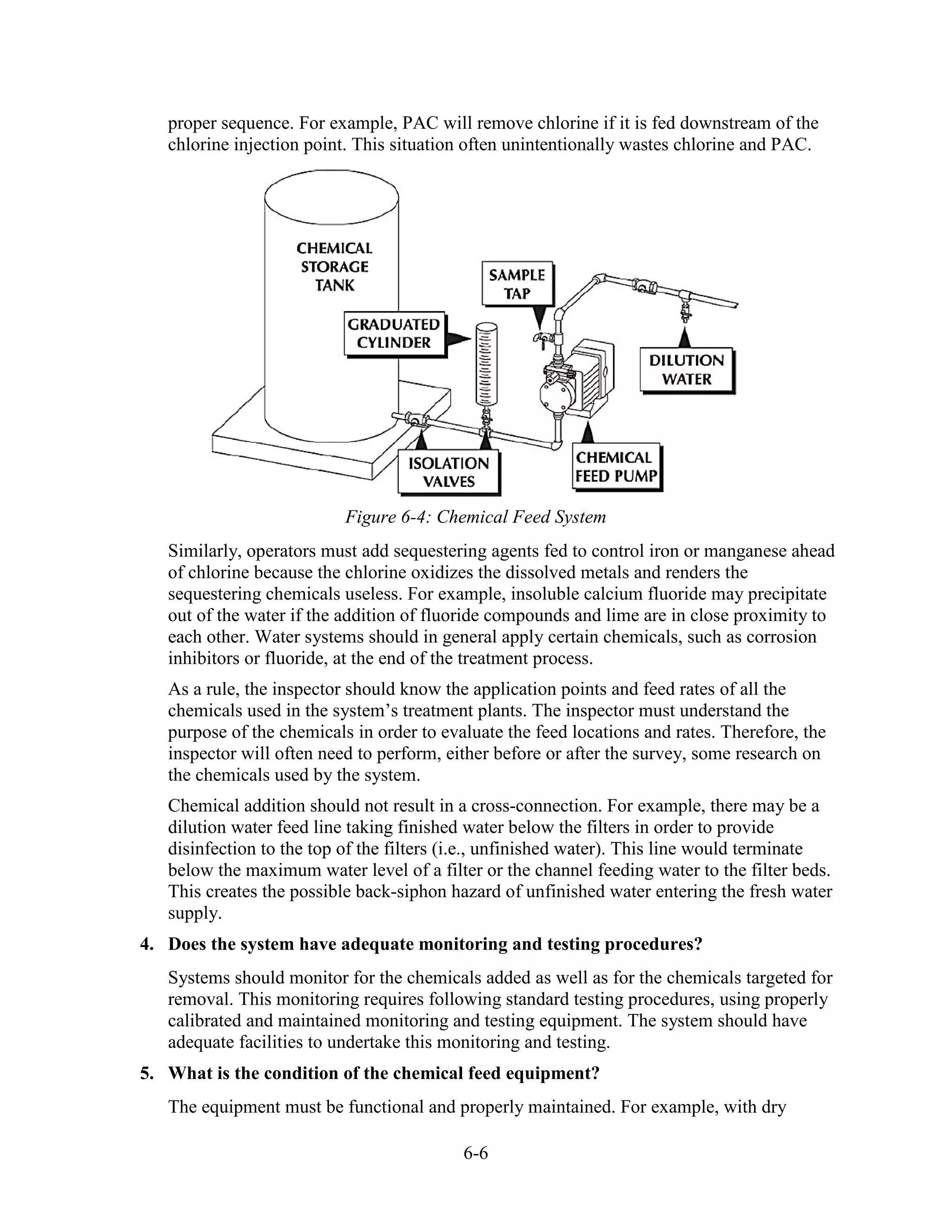 6-6
proper sequence. For example, PAC will remove chlorine if it is fed downstream of the
chlorine injection point. This situation often unintentionally wastes chlorine and PAC.
Figure 6-4: Chemical Feed System
Similarly, operators must add sequestering agents fed to control iron or manganese ahead
of chlorine because the chlorine oxidizes the dissolved metals and renders the
sequestering chemicals useless. For example, insoluble calcium fluoride may precipitate
out of the water if the addition of fluoride compounds and lime are in close proximity to
each other. Water systems should in general apply certain chemicals, such as corrosion
inhibitors or fluoride, at the end of the treatment process.
As a rule, the inspector should know the application points and feed rates of all the
chemicals used in the system’s treatment plants. The inspector must understand the
purpose of the chemicals in order to evaluate the feed locations and rates. Therefore, the
inspector will often need to perform, either before or after the survey, some research on
the chemicals used by the system.
Chemical addition should not result in a cross-connection. For example, there may be a
dilution water feed line taking finished water below the filters in order to provide
disinfection to the top of the filters (i.e., unfinished water). This line would terminate
below the maximum water level of a filter or the channel feeding water to the filter beds.
This creates the possible back-siphon hazard of unfinished water entering the fresh water
supply.
4. Does the system have adequate monitoring and testing procedures?
Systems should monitor for the chemicals added as well as for the chemicals targeted for
removal. This monitoring requires following standard testing procedures, using properly
calibrated and maintained monitoring and testing equipment. The system should have
adequate facilities to undertake this monitoring and testing.
5. What is the condition of the chemical feed equipment?
The equipment must be functional and properly maintained. For example, with dry
 