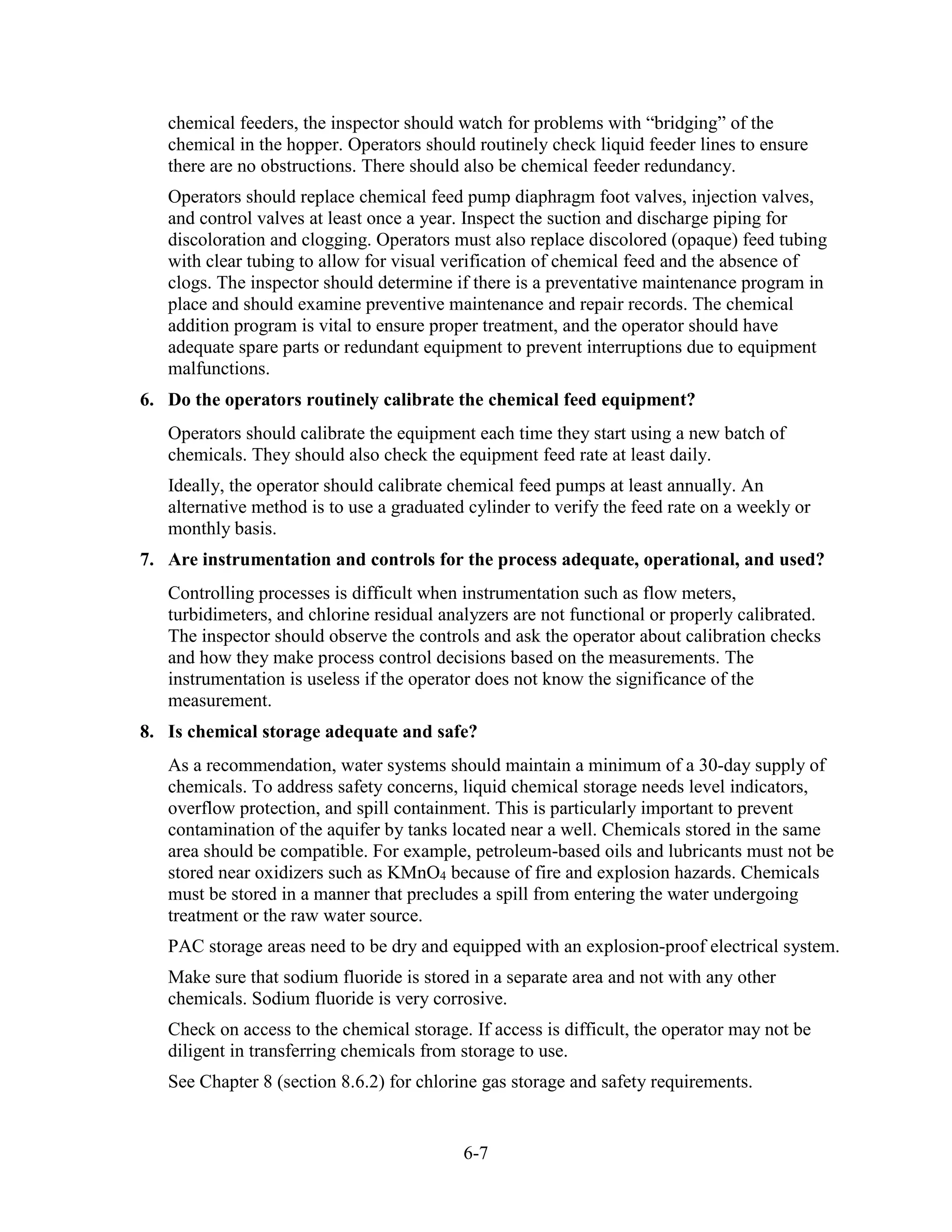 6-7
chemical feeders, the inspector should watch for problems with “bridging” of the
chemical in the hopper. Operators should routinely check liquid feeder lines to ensure
there are no obstructions. There should also be chemical feeder redundancy.
Operators should replace chemical feed pump diaphragm foot valves, injection valves,
and control valves at least once a year. Inspect the suction and discharge piping for
discoloration and clogging. Operators must also replace discolored (opaque) feed tubing
with clear tubing to allow for visual verification of chemical feed and the absence of
clogs. The inspector should determine if there is a preventative maintenance program in
place and should examine preventive maintenance and repair records. The chemical
addition program is vital to ensure proper treatment, and the operator should have
adequate spare parts or redundant equipment to prevent interruptions due to equipment
malfunctions.
6. Do the operators routinely calibrate the chemical feed equipment?
Operators should calibrate the equipment each time they start using a new batch of
chemicals. They should also check the equipment feed rate at least daily.
Ideally, the operator should calibrate chemical feed pumps at least annually. An
alternative method is to use a graduated cylinder to verify the feed rate on a weekly or
monthly basis.
7. Are instrumentation and controls for the process adequate, operational, and used?
Controlling processes is difficult when instrumentation such as flow meters,
turbidimeters, and chlorine residual analyzers are not functional or properly calibrated.
The inspector should observe the controls and ask the operator about calibration checks
and how they make process control decisions based on the measurements. The
instrumentation is useless if the operator does not know the significance of the
measurement.
8. Is chemical storage adequate and safe?
As a recommendation, water systems should maintain a minimum of a 30-day supply of
chemicals. To address safety concerns, liquid chemical storage needs level indicators,
overflow protection, and spill containment. This is particularly important to prevent
contamination of the aquifer by tanks located near a well. Chemicals stored in the same
area should be compatible. For example, petroleum-based oils and lubricants must not be
stored near oxidizers such as KMnO4 because of fire and explosion hazards. Chemicals
must be stored in a manner that precludes a spill from entering the water undergoing
treatment or the raw water source.
PAC storage areas need to be dry and equipped with an explosion-proof electrical system.
Make sure that sodium fluoride is stored in a separate area and not with any other
chemicals. Sodium fluoride is very corrosive.
Check on access to the chemical storage. If access is difficult, the operator may not be
diligent in transferring chemicals from storage to use.
See Chapter 8 (section 8.6.2) for chlorine gas storage and safety requirements.
 