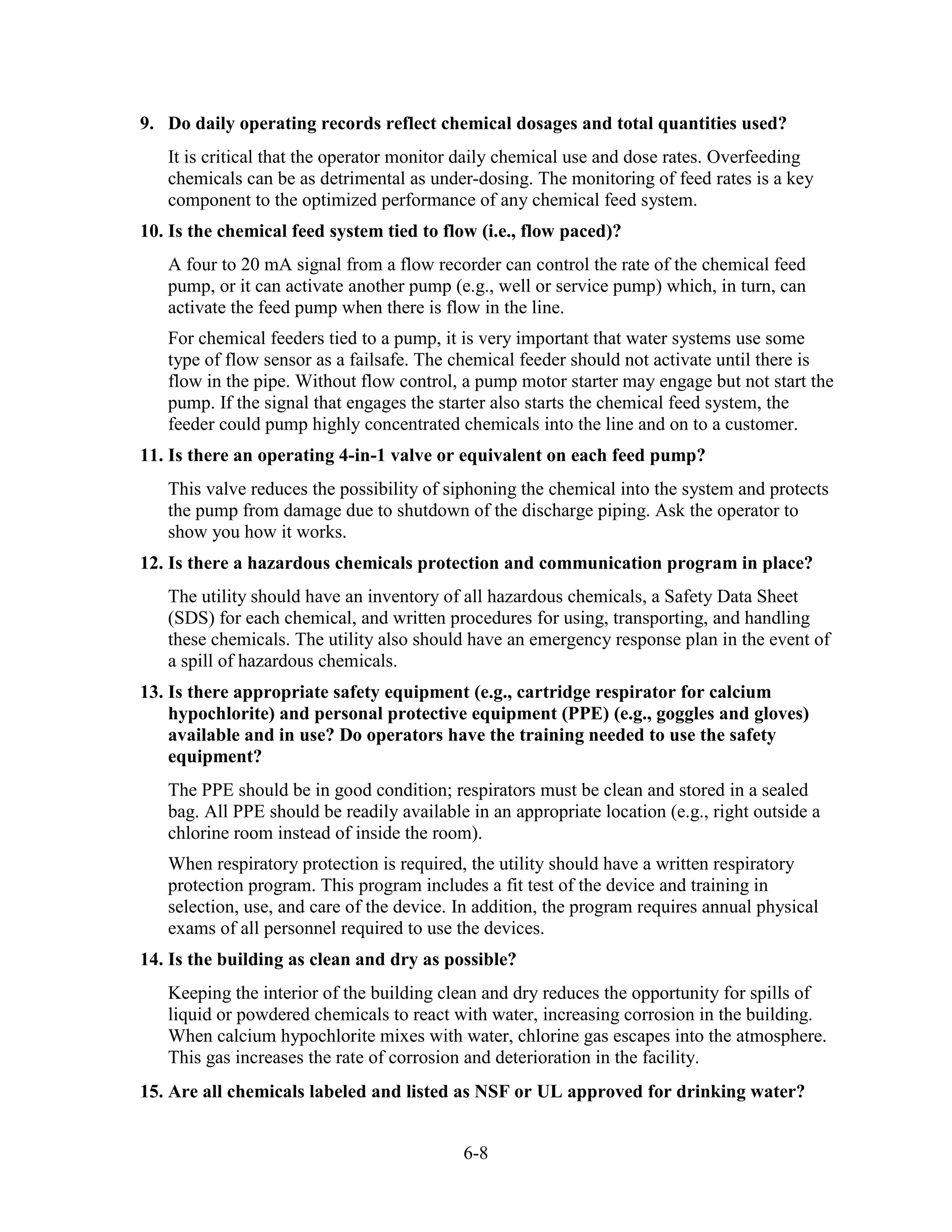 6-8
9. Do daily operating records reflect chemical dosages and total quantities used?
It is critical that the operator monitor daily chemical use and dose rates. Overfeeding
chemicals can be as detrimental as under-dosing. The monitoring of feed rates is a key
component to the optimized performance of any chemical feed system.
10. Is the chemical feed system tied to flow (i.e., flow paced)?
A four to 20 mA signal from a flow recorder can control the rate of the chemical feed
pump, or it can activate another pump (e.g., well or service pump) which, in turn, can
activate the feed pump when there is flow in the line.
For chemical feeders tied to a pump, it is very important that water systems use some
type of flow sensor as a failsafe. The chemical feeder should not activate until there is
flow in the pipe. Without flow control, a pump motor starter may engage but not start the
pump. If the signal that engages the starter also starts the chemical feed system, the
feeder could pump highly concentrated chemicals into the line and on to a customer.
11. Is there an operating 4-in-1 valve or equivalent on each feed pump?
This valve reduces the possibility of siphoning the chemical into the system and protects
the pump from damage due to shutdown of the discharge piping. Ask the operator to
show you how it works.
12. Is there a hazardous chemicals protection and communication program in place?
The utility should have an inventory of all hazardous chemicals, a Safety Data Sheet
(SDS) for each chemical, and written procedures for using, transporting, and handling
these chemicals. The utility also should have an emergency response plan in the event of
a spill of hazardous chemicals.
13. Is there appropriate safety equipment (e.g., cartridge respirator for calcium
hypochlorite) and personal protective equipment (PPE) (e.g., goggles and gloves)
available and in use? Do operators have the training needed to use the safety
equipment?
The PPE should be in good condition; respirators must be clean and stored in a sealed
bag. All PPE should be readily available in an appropriate location (e.g., right outside a
chlorine room instead of inside the room).
When respiratory protection is required, the utility should have a written respiratory
protection program. This program includes a fit test of the device and training in
selection, use, and care of the device. In addition, the program requires annual physical
exams of all personnel required to use the devices.
14. Is the building as clean and dry as possible?
Keeping the interior of the building clean and dry reduces the opportunity for spills of
liquid or powdered chemicals to react with water, increasing corrosion in the building.
When calcium hypochlorite mixes with water, chlorine gas escapes into the atmosphere.
This gas increases the rate of corrosion and deterioration in the facility.
15. Are all chemicals labeled and listed as NSF or UL approved for drinking water?
 