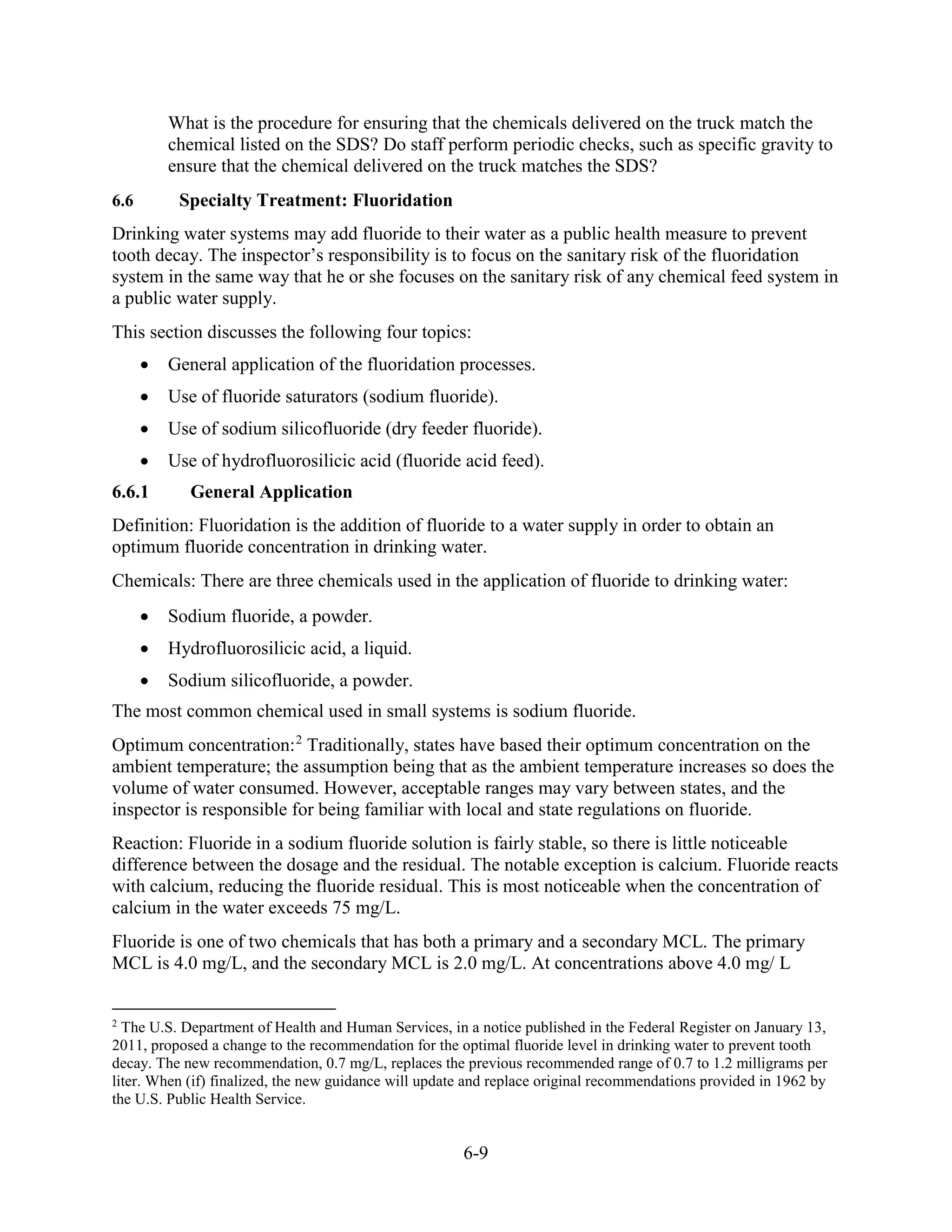 6-9
What is the procedure for ensuring that the chemicals delivered on the truck match the
chemical listed on the SDS? Do staff perform periodic checks, such as specific gravity to
ensure that the chemical delivered on the truck matches the SDS?
6.6 Specialty Treatment: Fluoridation
Drinking water systems may add fluoride to their water as a public health measure to prevent
tooth decay. The inspector’s responsibility is to focus on the sanitary risk of the fluoridation
system in the same way that he or she focuses on the sanitary risk of any chemical feed system in
a public water supply.
This section discusses the following four topics:
• General application of the fluoridation processes.
• Use of fluoride saturators (sodium fluoride).
• Use of sodium silicofluoride (dry feeder fluoride).
• Use of hydrofluorosilicic acid (fluoride acid feed).
6.6.1 General Application
Definition: Fluoridation is the addition of fluoride to a water supply in order to obtain an
optimum fluoride concentration in drinking water.
Chemicals: There are three chemicals used in the application of fluoride to drinking water:
• Sodium fluoride, a powder.
• Hydrofluorosilicic acid, a liquid.
• Sodium silicofluoride, a powder.
The most common chemical used in small systems is sodium fluoride.
Optimum concentration:2
Traditionally, states have based their optimum concentration on the
ambient temperature; the assumption being that as the ambient temperature increases so does the
volume of water consumed. However, acceptable ranges may vary between states, and the
inspector is responsible for being familiar with local and state regulations on fluoride.
Reaction: Fluoride in a sodium fluoride solution is fairly stable, so there is little noticeable
difference between the dosage and the residual. The notable exception is calcium. Fluoride reacts
with calcium, reducing the fluoride residual. This is most noticeable when the concentration of
calcium in the water exceeds 75 mg/L.
Fluoride is one of two chemicals that has both a primary and a secondary MCL. The primary
MCL is 4.0 mg/L, and the secondary MCL is 2.0 mg/L. At concentrations above 4.0 mg/ L
2
The U.S. Department of Health and Human Services, in a notice published in the Federal Register on January 13,
2011, proposed a change to the recommendation for the optimal fluoride level in drinking water to prevent tooth
decay. The new recommendation, 0.7 mg/L, replaces the previous recommended range of 0.7 to 1.2 milligrams per
liter. When (if) finalized, the new guidance will update and replace original recommendations provided in 1962 by
the U.S. Public Health Service.
 