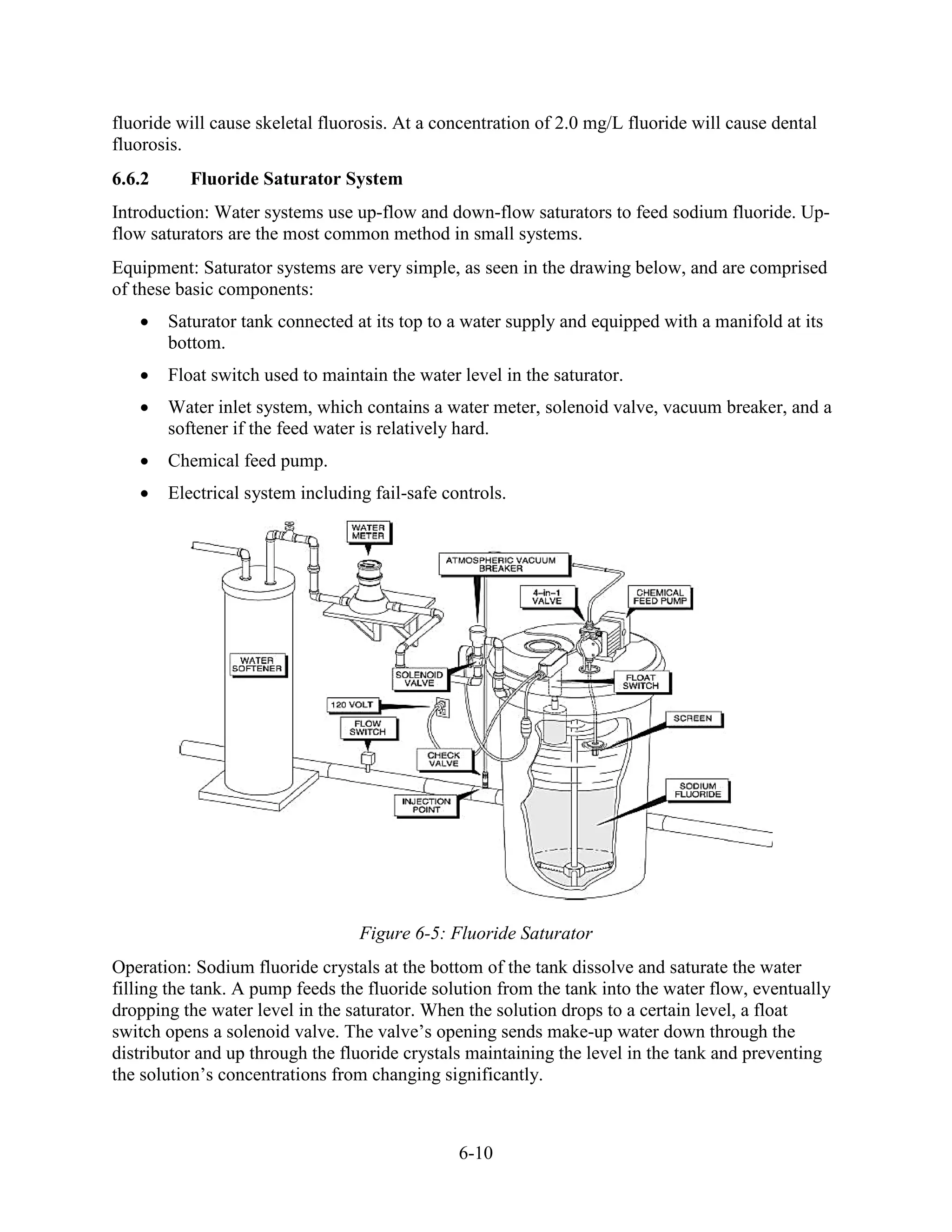 6-10
fluoride will cause skeletal fluorosis. At a concentration of 2.0 mg/L fluoride will cause dental
fluorosis.
6.6.2 Fluoride Saturator System
Introduction: Water systems use up-flow and down-flow saturators to feed sodium fluoride. Up-
flow saturators are the most common method in small systems.
Equipment: Saturator systems are very simple, as seen in the drawing below, and are comprised
of these basic components:
• Saturator tank connected at its top to a water supply and equipped with a manifold at its
bottom.
• Float switch used to maintain the water level in the saturator.
• Water inlet system, which contains a water meter, solenoid valve, vacuum breaker, and a
softener if the feed water is relatively hard.
• Chemical feed pump.
• Electrical system including fail-safe controls.
Figure 6-5: Fluoride Saturator
Operation: Sodium fluoride crystals at the bottom of the tank dissolve and saturate the water
filling the tank. A pump feeds the fluoride solution from the tank into the water flow, eventually
dropping the water level in the saturator. When the solution drops to a certain level, a float
switch opens a solenoid valve. The valve’s opening sends make-up water down through the
distributor and up through the fluoride crystals maintaining the level in the tank and preventing
the solution’s concentrations from changing significantly.
 
