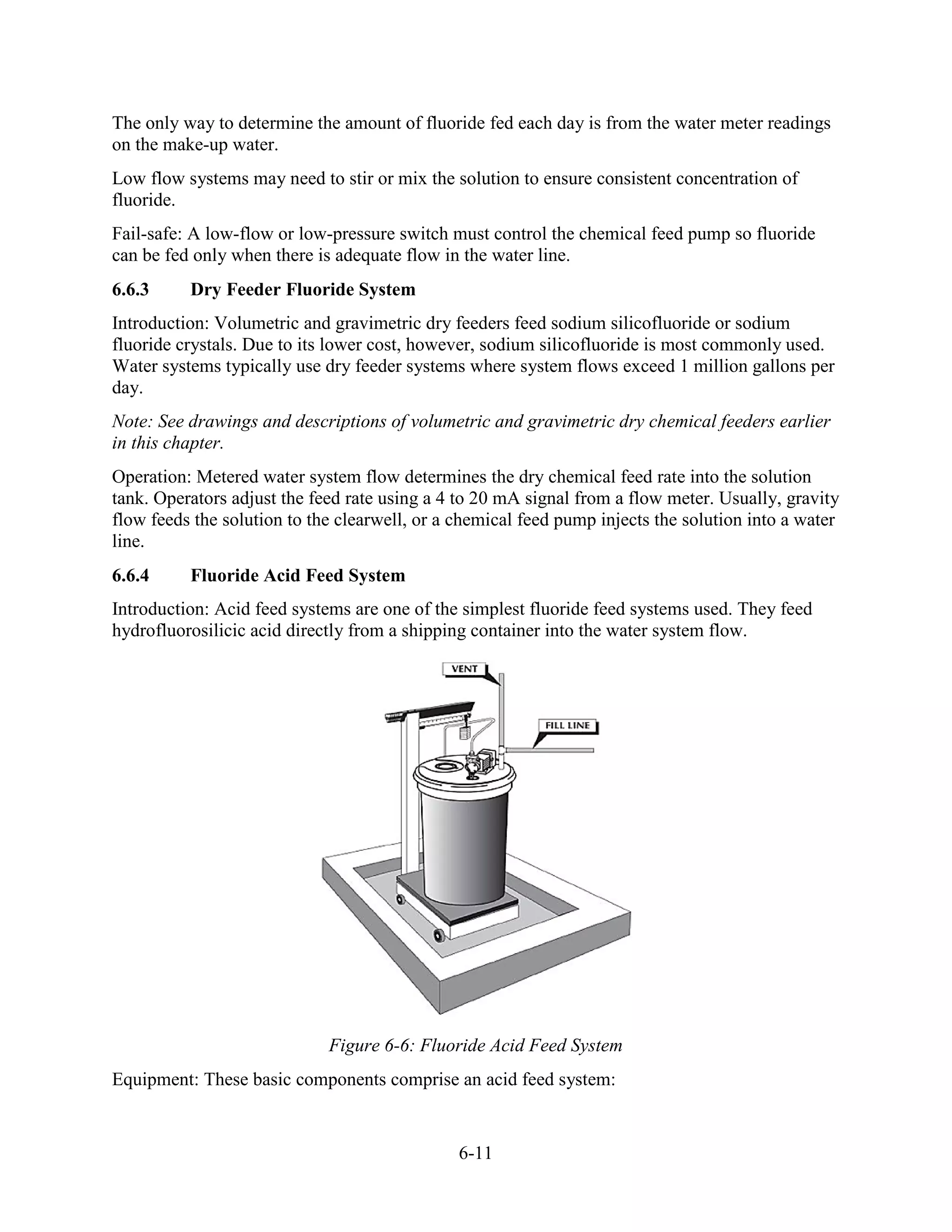 6-11
The only way to determine the amount of fluoride fed each day is from the water meter readings
on the make-up water.
Low flow systems may need to stir or mix the solution to ensure consistent concentration of
fluoride.
Fail-safe: A low-flow or low-pressure switch must control the chemical feed pump so fluoride
can be fed only when there is adequate flow in the water line.
6.6.3 Dry Feeder Fluoride System
Introduction: Volumetric and gravimetric dry feeders feed sodium silicofluoride or sodium
fluoride crystals. Due to its lower cost, however, sodium silicofluoride is most commonly used.
Water systems typically use dry feeder systems where system flows exceed 1 million gallons per
day.
Note: See drawings and descriptions of volumetric and gravimetric dry chemical feeders earlier
in this chapter.
Operation: Metered water system flow determines the dry chemical feed rate into the solution
tank. Operators adjust the feed rate using a 4 to 20 mA signal from a flow meter. Usually, gravity
flow feeds the solution to the clearwell, or a chemical feed pump injects the solution into a water
line.
6.6.4 Fluoride Acid Feed System
Introduction: Acid feed systems are one of the simplest fluoride feed systems used. They feed
hydrofluorosilicic acid directly from a shipping container into the water system flow.
Figure 6-6: Fluoride Acid Feed System
Equipment: These basic components comprise an acid feed system:
 