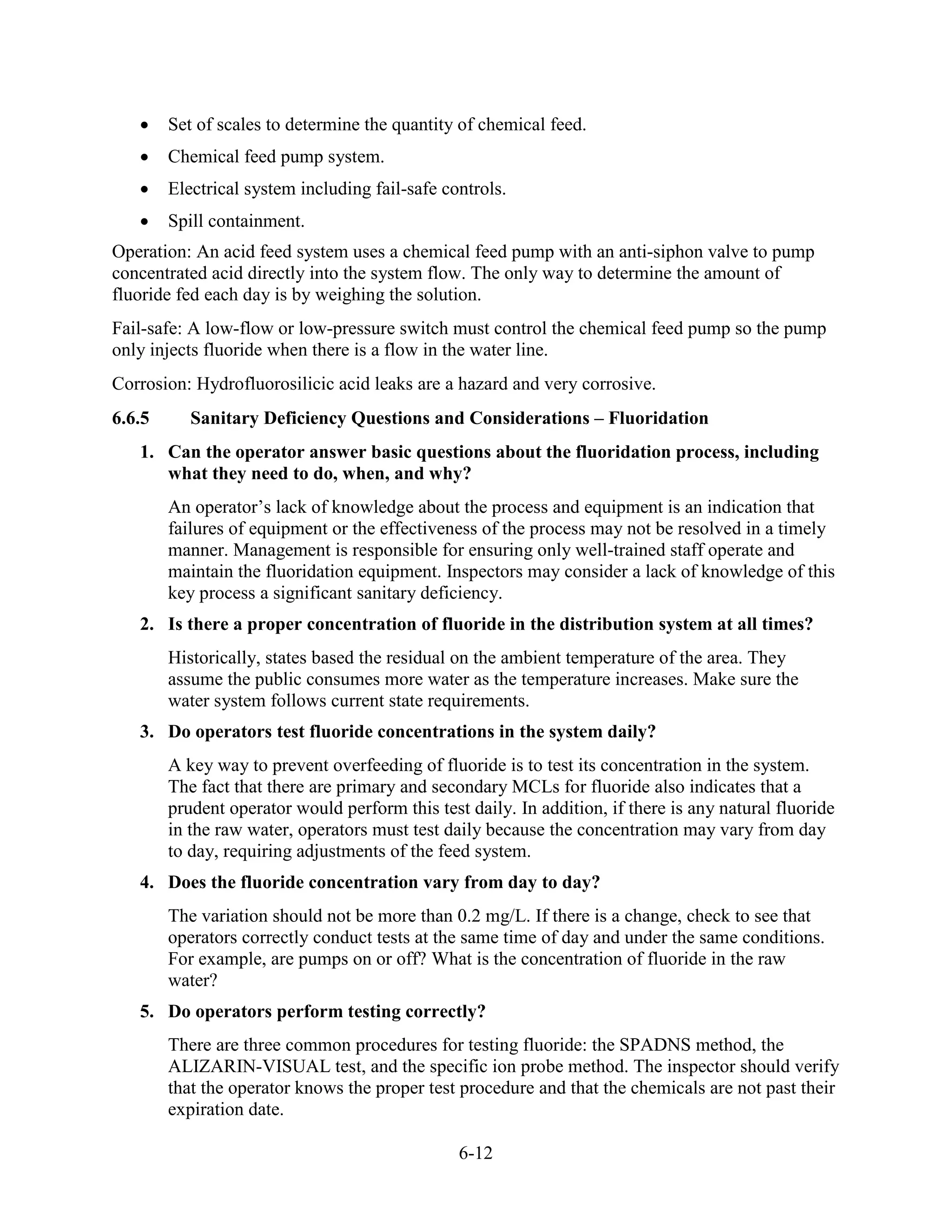 6-12
• Set of scales to determine the quantity of chemical feed.
• Chemical feed pump system.
• Electrical system including fail-safe controls.
• Spill containment.
Operation: An acid feed system uses a chemical feed pump with an anti-siphon valve to pump
concentrated acid directly into the system flow. The only way to determine the amount of
fluoride fed each day is by weighing the solution.
Fail-safe: A low-flow or low-pressure switch must control the chemical feed pump so the pump
only injects fluoride when there is a flow in the water line.
Corrosion: Hydrofluorosilicic acid leaks are a hazard and very corrosive.
6.6.5 Sanitary Deficiency Questions and Considerations – Fluoridation
1. Can the operator answer basic questions about the fluoridation process, including
what they need to do, when, and why?
An operator’s lack of knowledge about the process and equipment is an indication that
failures of equipment or the effectiveness of the process may not be resolved in a timely
manner. Management is responsible for ensuring only well-trained staff operate and
maintain the fluoridation equipment. Inspectors may consider a lack of knowledge of this
key process a significant sanitary deficiency.
2. Is there a proper concentration of fluoride in the distribution system at all times?
Historically, states based the residual on the ambient temperature of the area. They
assume the public consumes more water as the temperature increases. Make sure the
water system follows current state requirements.
3. Do operators test fluoride concentrations in the system daily?
A key way to prevent overfeeding of fluoride is to test its concentration in the system.
The fact that there are primary and secondary MCLs for fluoride also indicates that a
prudent operator would perform this test daily. In addition, if there is any natural fluoride
in the raw water, operators must test daily because the concentration may vary from day
to day, requiring adjustments of the feed system.
4. Does the fluoride concentration vary from day to day?
The variation should not be more than 0.2 mg/L. If there is a change, check to see that
operators correctly conduct tests at the same time of day and under the same conditions.
For example, are pumps on or off? What is the concentration of fluoride in the raw
water?
5. Do operators perform testing correctly?
There are three common procedures for testing fluoride: the SPADNS method, the
ALIZARIN-VISUAL test, and the specific ion probe method. The inspector should verify
that the operator knows the proper test procedure and that the chemicals are not past their
expiration date.
 
