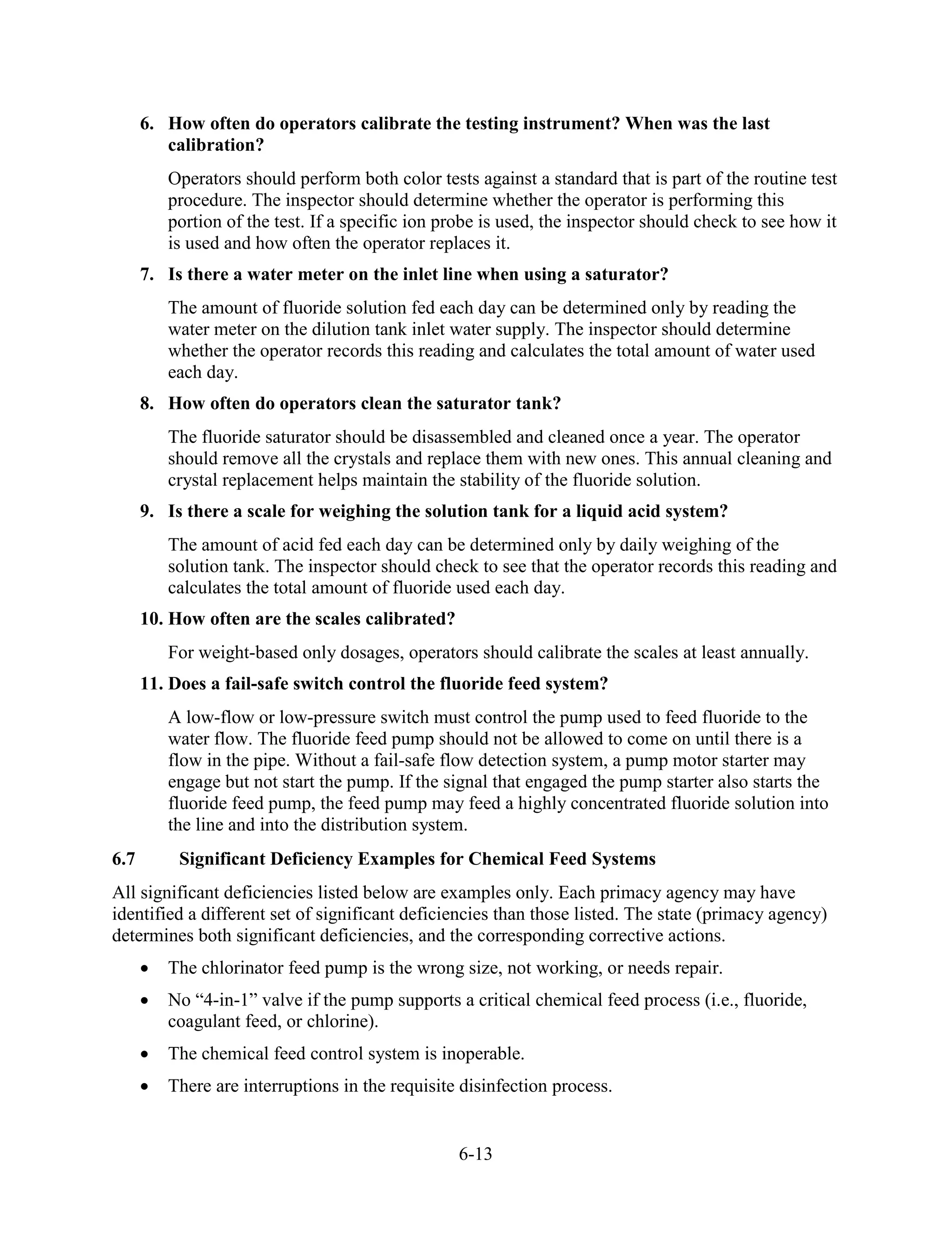 6-13
6. How often do operators calibrate the testing instrument? When was the last
calibration?
Operators should perform both color tests against a standard that is part of the routine test
procedure. The inspector should determine whether the operator is performing this
portion of the test. If a specific ion probe is used, the inspector should check to see how it
is used and how often the operator replaces it.
7. Is there a water meter on the inlet line when using a saturator?
The amount of fluoride solution fed each day can be determined only by reading the
water meter on the dilution tank inlet water supply. The inspector should determine
whether the operator records this reading and calculates the total amount of water used
each day.
8. How often do operators clean the saturator tank?
The fluoride saturator should be disassembled and cleaned once a year. The operator
should remove all the crystals and replace them with new ones. This annual cleaning and
crystal replacement helps maintain the stability of the fluoride solution.
9. Is there a scale for weighing the solution tank for a liquid acid system?
The amount of acid fed each day can be determined only by daily weighing of the
solution tank. The inspector should check to see that the operator records this reading and
calculates the total amount of fluoride used each day.
10. How often are the scales calibrated?
For weight-based only dosages, operators should calibrate the scales at least annually.
11. Does a fail-safe switch control the fluoride feed system?
A low-flow or low-pressure switch must control the pump used to feed fluoride to the
water flow. The fluoride feed pump should not be allowed to come on until there is a
flow in the pipe. Without a fail-safe flow detection system, a pump motor starter may
engage but not start the pump. If the signal that engaged the pump starter also starts the
fluoride feed pump, the feed pump may feed a highly concentrated fluoride solution into
the line and into the distribution system.
6.7 Significant Deficiency Examples for Chemical Feed Systems
All significant deficiencies listed below are examples only. Each primacy agency may have
identified a different set of significant deficiencies than those listed. The state (primacy agency)
determines both significant deficiencies, and the corresponding corrective actions.
• The chlorinator feed pump is the wrong size, not working, or needs repair.
• No “4-in-1” valve if the pump supports a critical chemical feed process (i.e., fluoride,
coagulant feed, or chlorine).
• The chemical feed control system is inoperable.
• There are interruptions in the requisite disinfection process.
 