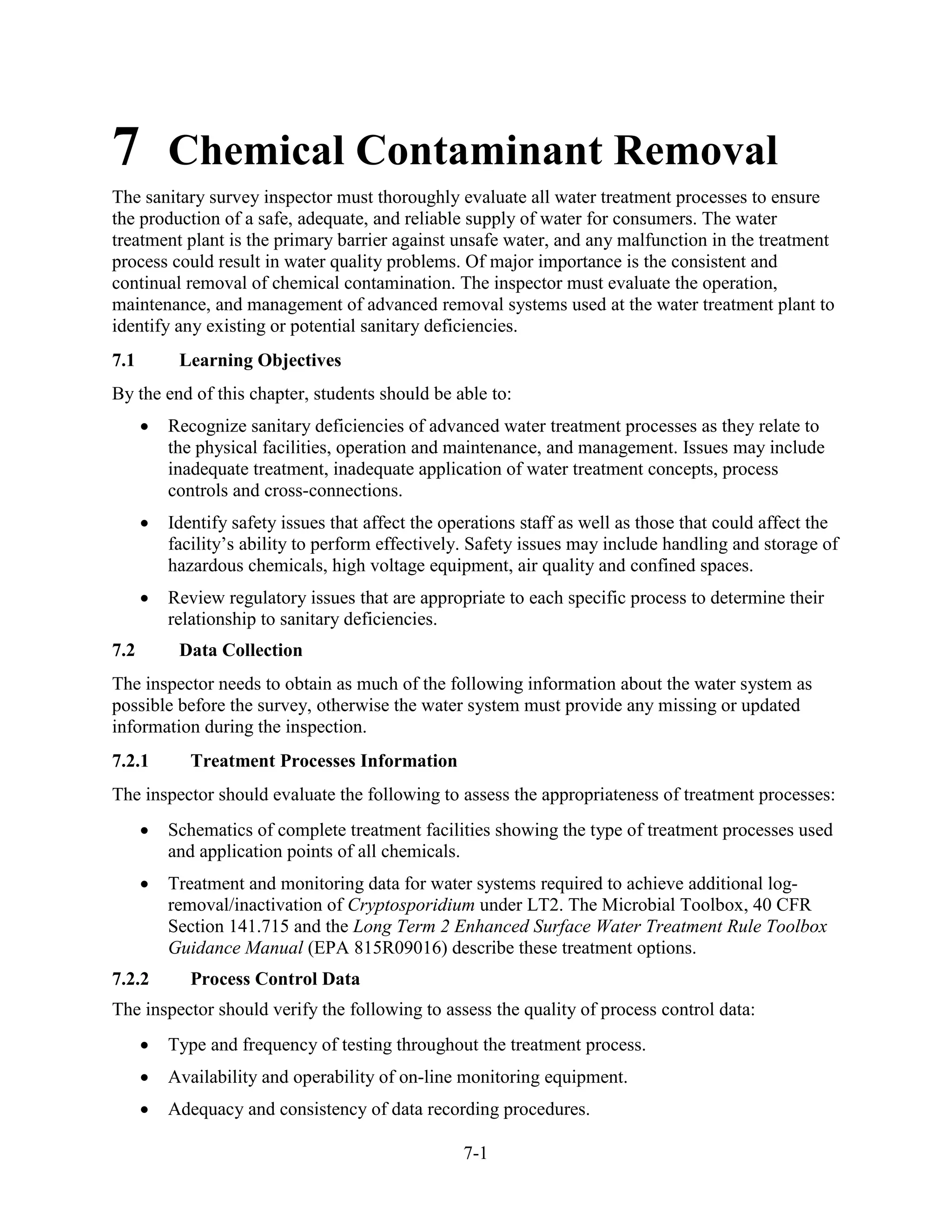 7-1
7 Chemical Contaminant Removal
The sanitary survey inspector must thoroughly evaluate all water treatment processes to ensure
the production of a safe, adequate, and reliable supply of water for consumers. The water
treatment plant is the primary barrier against unsafe water, and any malfunction in the treatment
process could result in water quality problems. Of major importance is the consistent and
continual removal of chemical contamination. The inspector must evaluate the operation,
maintenance, and management of advanced removal systems used at the water treatment plant to
identify any existing or potential sanitary deficiencies.
7.1 Learning Objectives
By the end of this chapter, students should be able to:
• Recognize sanitary deficiencies of advanced water treatment processes as they relate to
the physical facilities, operation and maintenance, and management. Issues may include
inadequate treatment, inadequate application of water treatment concepts, process
controls and cross-connections.
• Identify safety issues that affect the operations staff as well as those that could affect the
facility’s ability to perform effectively. Safety issues may include handling and storage of
hazardous chemicals, high voltage equipment, air quality and confined spaces.
• Review regulatory issues that are appropriate to each specific process to determine their
relationship to sanitary deficiencies.
7.2 Data Collection
The inspector needs to obtain as much of the following information about the water system as
possible before the survey, otherwise the water system must provide any missing or updated
information during the inspection.
7.2.1 Treatment Processes Information
The inspector should evaluate the following to assess the appropriateness of treatment processes:
• Schematics of complete treatment facilities showing the type of treatment processes used
and application points of all chemicals.
• Treatment and monitoring data for water systems required to achieve additional log-
removal/inactivation of Cryptosporidium under LT2. The Microbial Toolbox, 40 CFR
Section 141.715 and the Long Term 2 Enhanced Surface Water Treatment Rule Toolbox
Guidance Manual (EPA 815R09016) describe these treatment options.
7.2.2 Process Control Data
The inspector should verify the following to assess the quality of process control data:
• Type and frequency of testing throughout the treatment process.
• Availability and operability of on-line monitoring equipment.
• Adequacy and consistency of data recording procedures.
 