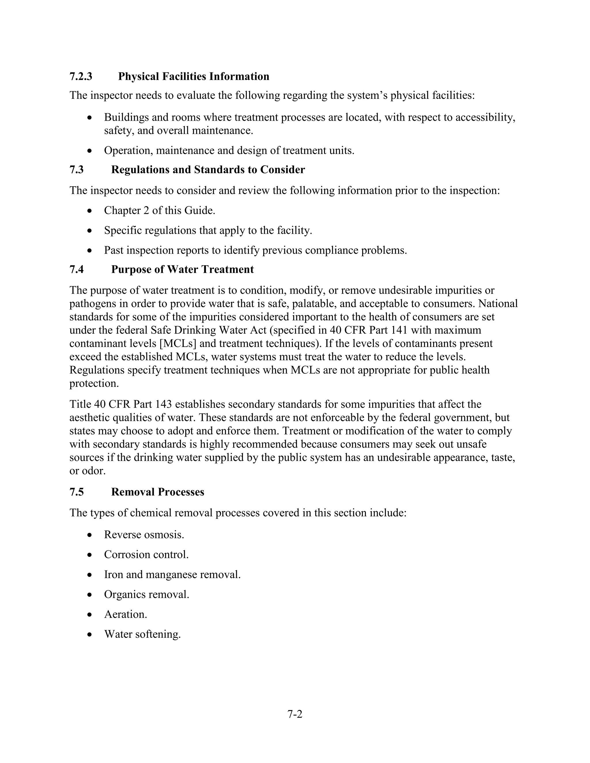 7-2
7.2.3 Physical Facilities Information
The inspector needs to evaluate the following regarding the system’s physical facilities:
• Buildings and rooms where treatment processes are located, with respect to accessibility,
safety, and overall maintenance.
• Operation, maintenance and design of treatment units.
7.3 Regulations and Standards to Consider
The inspector needs to consider and review the following information prior to the inspection:
• Chapter 2 of this Guide.
• Specific regulations that apply to the facility.
• Past inspection reports to identify previous compliance problems.
7.4 Purpose of Water Treatment
The purpose of water treatment is to condition, modify, or remove undesirable impurities or
pathogens in order to provide water that is safe, palatable, and acceptable to consumers. National
standards for some of the impurities considered important to the health of consumers are set
under the federal Safe Drinking Water Act (specified in 40 CFR Part 141 with maximum
contaminant levels [MCLs] and treatment techniques). If the levels of contaminants present
exceed the established MCLs, water systems must treat the water to reduce the levels.
Regulations specify treatment techniques when MCLs are not appropriate for public health
protection.
Title 40 CFR Part 143 establishes secondary standards for some impurities that affect the
aesthetic qualities of water. These standards are not enforceable by the federal government, but
states may choose to adopt and enforce them. Treatment or modification of the water to comply
with secondary standards is highly recommended because consumers may seek out unsafe
sources if the drinking water supplied by the public system has an undesirable appearance, taste,
or odor.
7.5 Removal Processes
The types of chemical removal processes covered in this section include:
• Reverse osmosis.
• Corrosion control.
• Iron and manganese removal.
• Organics removal.
• Aeration.
• Water softening.
 