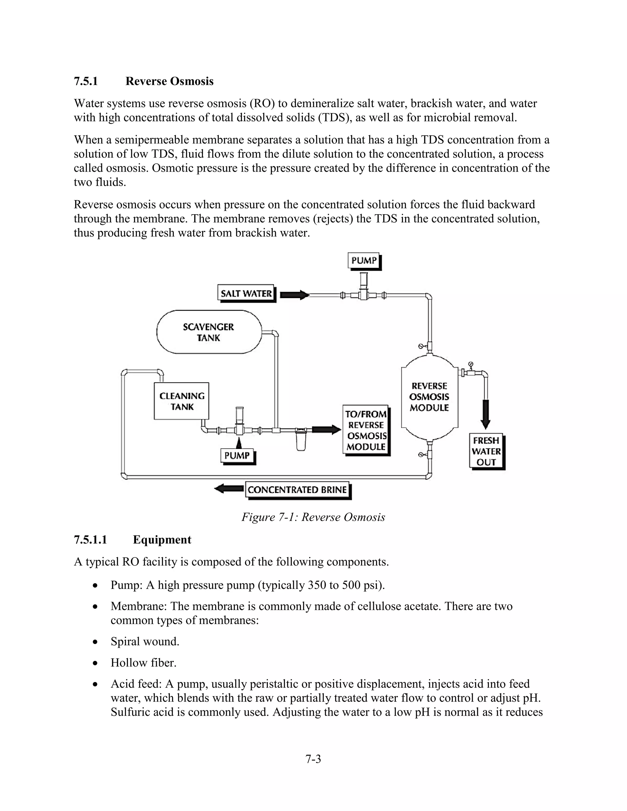 7-3
7.5.1 Reverse Osmosis
Water systems use reverse osmosis (RO) to demineralize salt water, brackish water, and water
with high concentrations of total dissolved solids (TDS), as well as for microbial removal.
When a semipermeable membrane separates a solution that has a high TDS concentration from a
solution of low TDS, fluid flows from the dilute solution to the concentrated solution, a process
called osmosis. Osmotic pressure is the pressure created by the difference in concentration of the
two fluids.
Reverse osmosis occurs when pressure on the concentrated solution forces the fluid backward
through the membrane. The membrane removes (rejects) the TDS in the concentrated solution,
thus producing fresh water from brackish water.
Figure 7-1: Reverse Osmosis
7.5.1.1 Equipment
A typical RO facility is composed of the following components.
• Pump: A high pressure pump (typically 350 to 500 psi).
• Membrane: The membrane is commonly made of cellulose acetate. There are two
common types of membranes:
• Spiral wound.
• Hollow fiber.
• Acid feed: A pump, usually peristaltic or positive displacement, injects acid into feed
water, which blends with the raw or partially treated water flow to control or adjust pH.
Sulfuric acid is commonly used. Adjusting the water to a low pH is normal as it reduces
 
