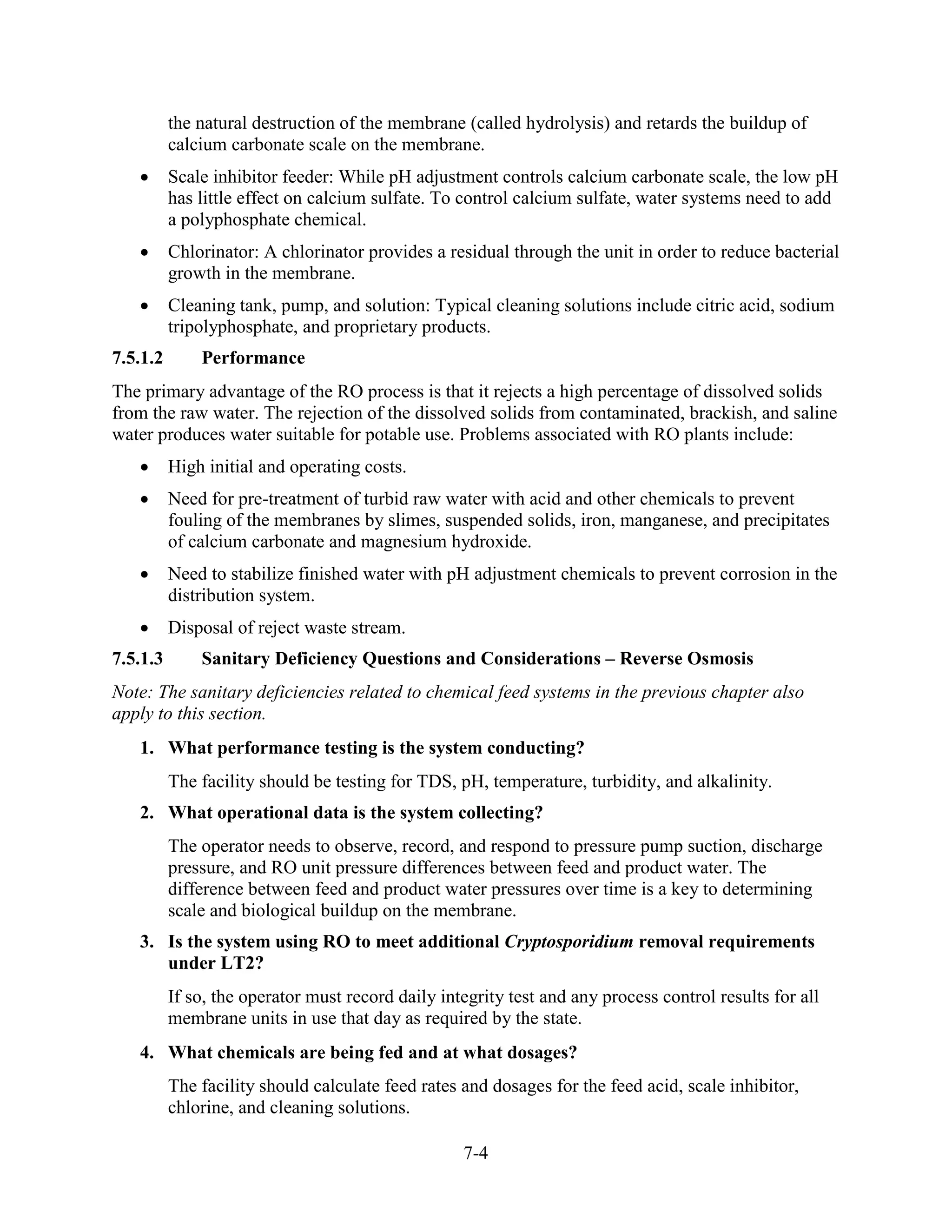 7-4
the natural destruction of the membrane (called hydrolysis) and retards the buildup of
calcium carbonate scale on the membrane.
• Scale inhibitor feeder: While pH adjustment controls calcium carbonate scale, the low pH
has little effect on calcium sulfate. To control calcium sulfate, water systems need to add
a polyphosphate chemical.
• Chlorinator: A chlorinator provides a residual through the unit in order to reduce bacterial
growth in the membrane.
• Cleaning tank, pump, and solution: Typical cleaning solutions include citric acid, sodium
tripolyphosphate, and proprietary products.
7.5.1.2 Performance
The primary advantage of the RO process is that it rejects a high percentage of dissolved solids
from the raw water. The rejection of the dissolved solids from contaminated, brackish, and saline
water produces water suitable for potable use. Problems associated with RO plants include:
• High initial and operating costs.
• Need for pre-treatment of turbid raw water with acid and other chemicals to prevent
fouling of the membranes by slimes, suspended solids, iron, manganese, and precipitates
of calcium carbonate and magnesium hydroxide.
• Need to stabilize finished water with pH adjustment chemicals to prevent corrosion in the
distribution system.
• Disposal of reject waste stream.
7.5.1.3 Sanitary Deficiency Questions and Considerations – Reverse Osmosis
Note: The sanitary deficiencies related to chemical feed systems in the previous chapter also
apply to this section.
1. What performance testing is the system conducting?
The facility should be testing for TDS, pH, temperature, turbidity, and alkalinity.
2. What operational data is the system collecting?
The operator needs to observe, record, and respond to pressure pump suction, discharge
pressure, and RO unit pressure differences between feed and product water. The
difference between feed and product water pressures over time is a key to determining
scale and biological buildup on the membrane.
3. Is the system using RO to meet additional Cryptosporidium removal requirements
under LT2?
If so, the operator must record daily integrity test and any process control results for all
membrane units in use that day as required by the state.
4. What chemicals are being fed and at what dosages?
The facility should calculate feed rates and dosages for the feed acid, scale inhibitor,
chlorine, and cleaning solutions.
 