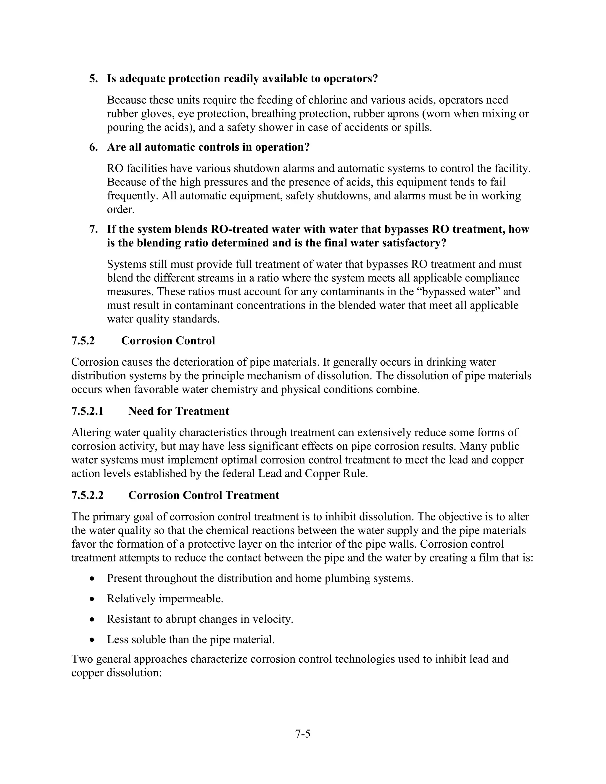 7-5
5. Is adequate protection readily available to operators?
Because these units require the feeding of chlorine and various acids, operators need
rubber gloves, eye protection, breathing protection, rubber aprons (worn when mixing or
pouring the acids), and a safety shower in case of accidents or spills.
6. Are all automatic controls in operation?
RO facilities have various shutdown alarms and automatic systems to control the facility.
Because of the high pressures and the presence of acids, this equipment tends to fail
frequently. All automatic equipment, safety shutdowns, and alarms must be in working
order.
7. If the system blends RO-treated water with water that bypasses RO treatment, how
is the blending ratio determined and is the final water satisfactory?
Systems still must provide full treatment of water that bypasses RO treatment and must
blend the different streams in a ratio where the system meets all applicable compliance
measures. These ratios must account for any contaminants in the “bypassed water” and
must result in contaminant concentrations in the blended water that meet all applicable
water quality standards.
7.5.2 Corrosion Control
Corrosion causes the deterioration of pipe materials. It generally occurs in drinking water
distribution systems by the principle mechanism of dissolution. The dissolution of pipe materials
occurs when favorable water chemistry and physical conditions combine.
7.5.2.1 Need for Treatment
Altering water quality characteristics through treatment can extensively reduce some forms of
corrosion activity, but may have less significant effects on pipe corrosion results. Many public
water systems must implement optimal corrosion control treatment to meet the lead and copper
action levels established by the federal Lead and Copper Rule.
7.5.2.2 Corrosion Control Treatment
The primary goal of corrosion control treatment is to inhibit dissolution. The objective is to alter
the water quality so that the chemical reactions between the water supply and the pipe materials
favor the formation of a protective layer on the interior of the pipe walls. Corrosion control
treatment attempts to reduce the contact between the pipe and the water by creating a film that is:
• Present throughout the distribution and home plumbing systems.
• Relatively impermeable.
• Resistant to abrupt changes in velocity.
• Less soluble than the pipe material.
Two general approaches characterize corrosion control technologies used to inhibit lead and
copper dissolution:
 