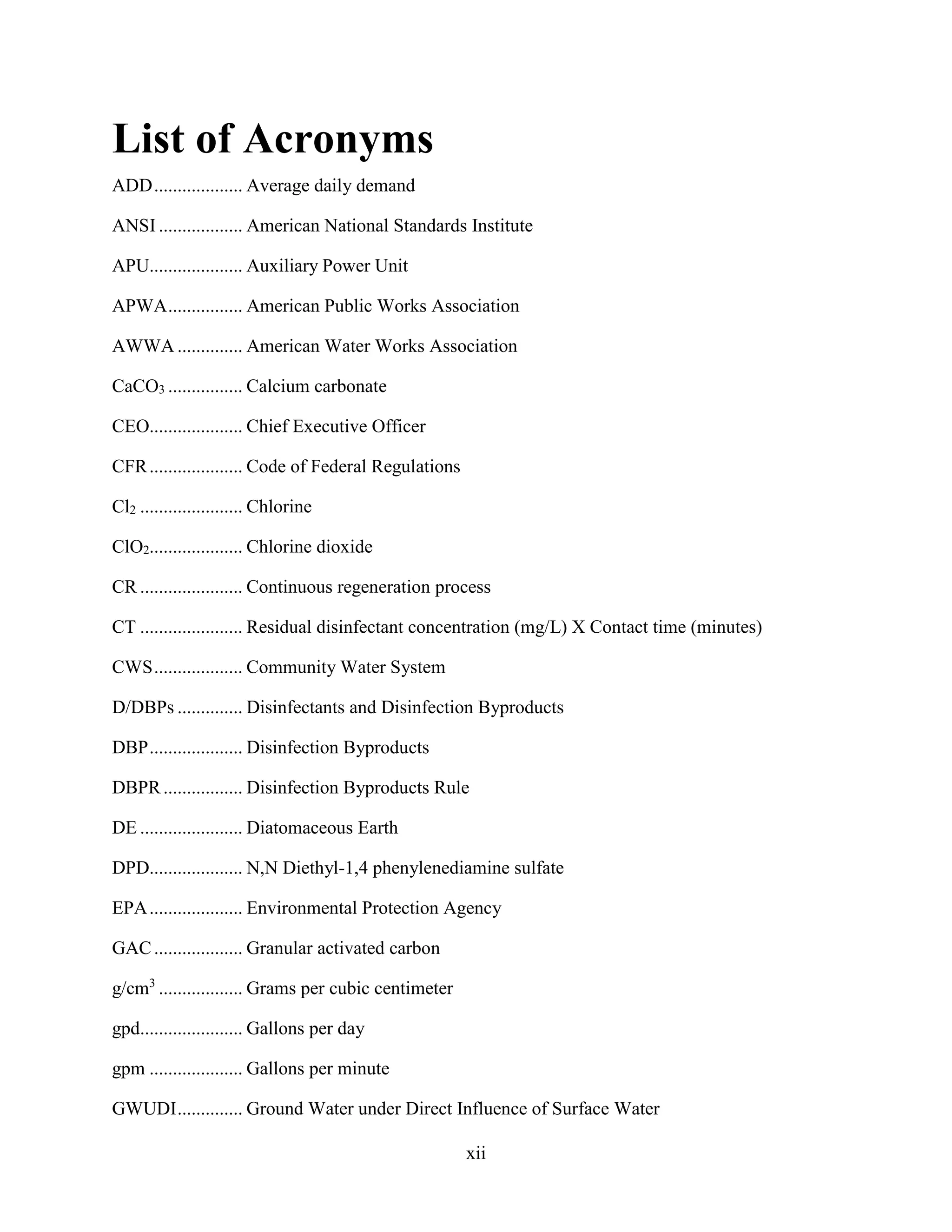 xii
List of Acronyms
ADD................... Average daily demand
ANSI .................. American National Standards Institute
APU.................... Auxiliary Power Unit
APWA................ American Public Works Association
AWWA .............. American Water Works Association
CaCO3 ................ Calcium carbonate
CEO.................... Chief Executive Officer
CFR.................... Code of Federal Regulations
Cl2 ...................... Chlorine
ClO2.................... Chlorine dioxide
CR ...................... Continuous regeneration process
CT ...................... Residual disinfectant concentration (mg/L) X Contact time (minutes)
CWS................... Community Water System
D/DBPs .............. Disinfectants and Disinfection Byproducts
DBP.................... Disinfection Byproducts
DBPR................. Disinfection Byproducts Rule
DE ...................... Diatomaceous Earth
DPD.................... N,N Diethyl-1,4 phenylenediamine sulfate
EPA.................... Environmental Protection Agency
GAC................... Granular activated carbon
g/cm3
.................. Grams per cubic centimeter
gpd...................... Gallons per day
gpm .................... Gallons per minute
GWUDI.............. Ground Water under Direct Influence of Surface Water
 