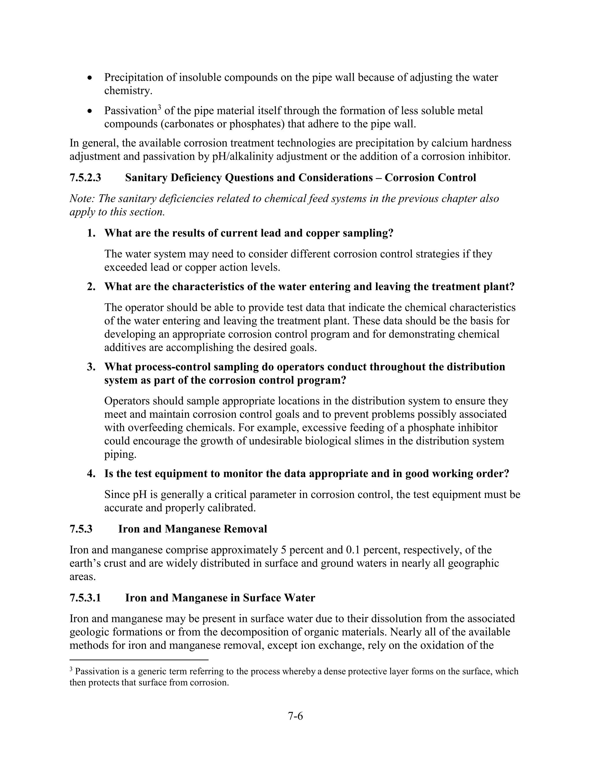 7-6
• Precipitation of insoluble compounds on the pipe wall because of adjusting the water
chemistry.
• Passivation3
of the pipe material itself through the formation of less soluble metal
compounds (carbonates or phosphates) that adhere to the pipe wall.
In general, the available corrosion treatment technologies are precipitation by calcium hardness
adjustment and passivation by pH/alkalinity adjustment or the addition of a corrosion inhibitor.
7.5.2.3 Sanitary Deficiency Questions and Considerations – Corrosion Control
Note: The sanitary deficiencies related to chemical feed systems in the previous chapter also
apply to this section.
1. What are the results of current lead and copper sampling?
The water system may need to consider different corrosion control strategies if they
exceeded lead or copper action levels.
2. What are the characteristics of the water entering and leaving the treatment plant?
The operator should be able to provide test data that indicate the chemical characteristics
of the water entering and leaving the treatment plant. These data should be the basis for
developing an appropriate corrosion control program and for demonstrating chemical
additives are accomplishing the desired goals.
3. What process-control sampling do operators conduct throughout the distribution
system as part of the corrosion control program?
Operators should sample appropriate locations in the distribution system to ensure they
meet and maintain corrosion control goals and to prevent problems possibly associated
with overfeeding chemicals. For example, excessive feeding of a phosphate inhibitor
could encourage the growth of undesirable biological slimes in the distribution system
piping.
4. Is the test equipment to monitor the data appropriate and in good working order?
Since pH is generally a critical parameter in corrosion control, the test equipment must be
accurate and properly calibrated.
7.5.3 Iron and Manganese Removal
Iron and manganese comprise approximately 5 percent and 0.1 percent, respectively, of the
earth’s crust and are widely distributed in surface and ground waters in nearly all geographic
areas.
7.5.3.1 Iron and Manganese in Surface Water
Iron and manganese may be present in surface water due to their dissolution from the associated
geologic formations or from the decomposition of organic materials. Nearly all of the available
methods for iron and manganese removal, except ion exchange, rely on the oxidation of the
3
Passivation is a generic term referring to the process whereby a dense protective layer forms on the surface, which
then protects that surface from corrosion.
 