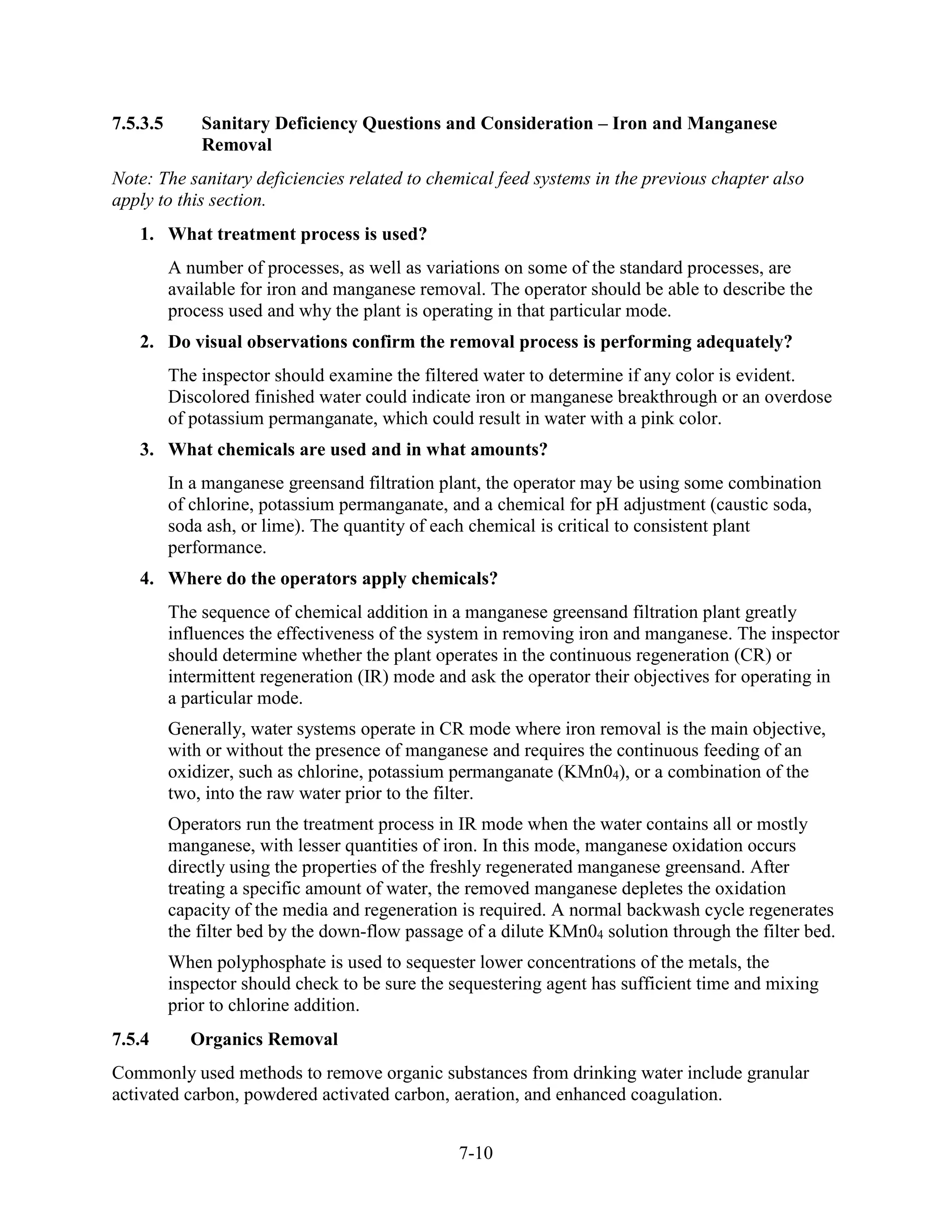 7-10
7.5.3.5 Sanitary Deficiency Questions and Consideration – Iron and Manganese
Removal
Note: The sanitary deficiencies related to chemical feed systems in the previous chapter also
apply to this section.
1. What treatment process is used?
A number of processes, as well as variations on some of the standard processes, are
available for iron and manganese removal. The operator should be able to describe the
process used and why the plant is operating in that particular mode.
2. Do visual observations confirm the removal process is performing adequately?
The inspector should examine the filtered water to determine if any color is evident.
Discolored finished water could indicate iron or manganese breakthrough or an overdose
of potassium permanganate, which could result in water with a pink color.
3. What chemicals are used and in what amounts?
In a manganese greensand filtration plant, the operator may be using some combination
of chlorine, potassium permanganate, and a chemical for pH adjustment (caustic soda,
soda ash, or lime). The quantity of each chemical is critical to consistent plant
performance.
4. Where do the operators apply chemicals?
The sequence of chemical addition in a manganese greensand filtration plant greatly
influences the effectiveness of the system in removing iron and manganese. The inspector
should determine whether the plant operates in the continuous regeneration (CR) or
intermittent regeneration (IR) mode and ask the operator their objectives for operating in
a particular mode.
Generally, water systems operate in CR mode where iron removal is the main objective,
with or without the presence of manganese and requires the continuous feeding of an
oxidizer, such as chlorine, potassium permanganate (KMn04), or a combination of the
two, into the raw water prior to the filter.
Operators run the treatment process in IR mode when the water contains all or mostly
manganese, with lesser quantities of iron. In this mode, manganese oxidation occurs
directly using the properties of the freshly regenerated manganese greensand. After
treating a specific amount of water, the removed manganese depletes the oxidation
capacity of the media and regeneration is required. A normal backwash cycle regenerates
the filter bed by the down-flow passage of a dilute KMn04 solution through the filter bed.
When polyphosphate is used to sequester lower concentrations of the metals, the
inspector should check to be sure the sequestering agent has sufficient time and mixing
prior to chlorine addition.
7.5.4 Organics Removal
Commonly used methods to remove organic substances from drinking water include granular
activated carbon, powdered activated carbon, aeration, and enhanced coagulation.
 