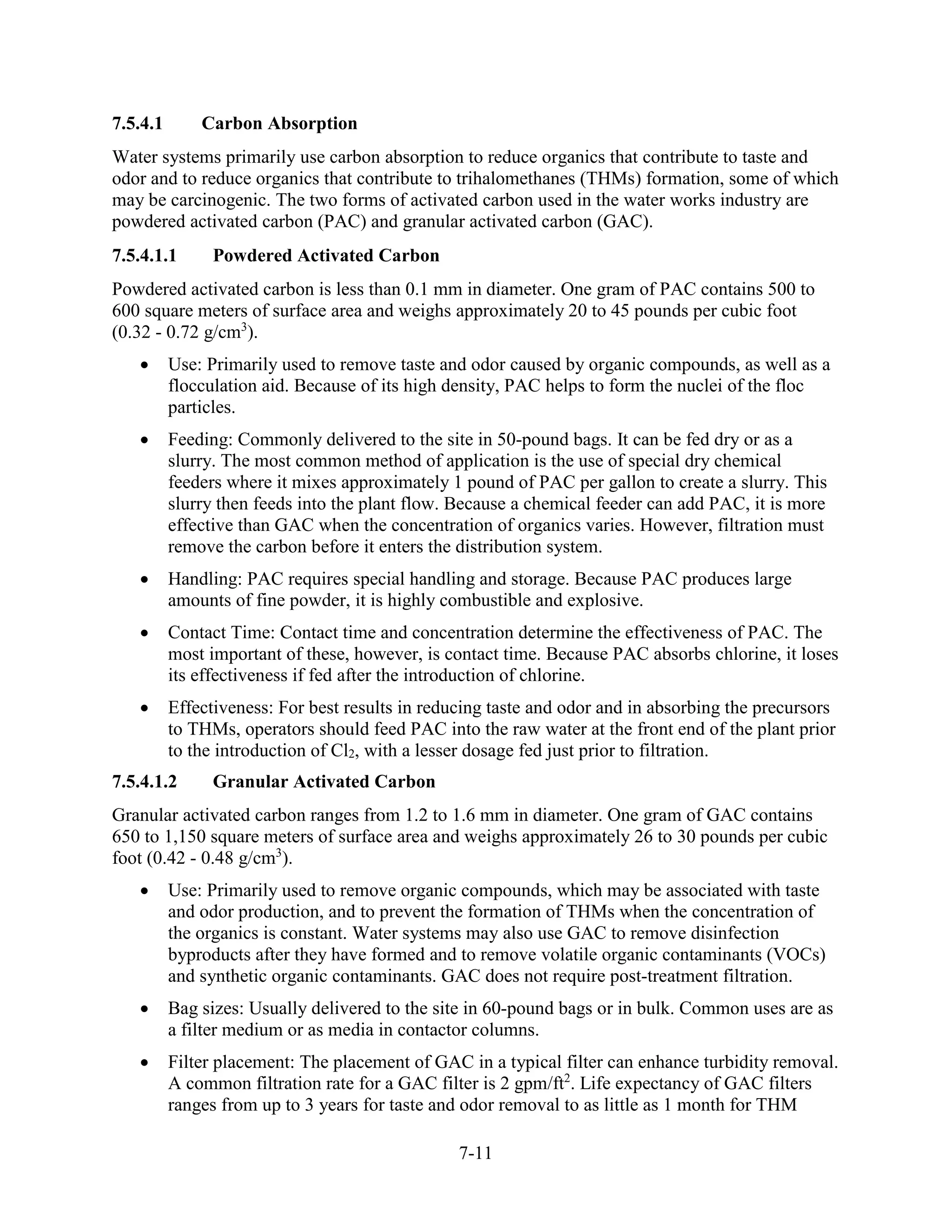7-11
7.5.4.1 Carbon Absorption
Water systems primarily use carbon absorption to reduce organics that contribute to taste and
odor and to reduce organics that contribute to trihalomethanes (THMs) formation, some of which
may be carcinogenic. The two forms of activated carbon used in the water works industry are
powdered activated carbon (PAC) and granular activated carbon (GAC).
7.5.4.1.1 Powdered Activated Carbon
Powdered activated carbon is less than 0.1 mm in diameter. One gram of PAC contains 500 to
600 square meters of surface area and weighs approximately 20 to 45 pounds per cubic foot
(0.32 - 0.72 g/cm3
).
• Use: Primarily used to remove taste and odor caused by organic compounds, as well as a
flocculation aid. Because of its high density, PAC helps to form the nuclei of the floc
particles.
• Feeding: Commonly delivered to the site in 50-pound bags. It can be fed dry or as a
slurry. The most common method of application is the use of special dry chemical
feeders where it mixes approximately 1 pound of PAC per gallon to create a slurry. This
slurry then feeds into the plant flow. Because a chemical feeder can add PAC, it is more
effective than GAC when the concentration of organics varies. However, filtration must
remove the carbon before it enters the distribution system.
• Handling: PAC requires special handling and storage. Because PAC produces large
amounts of fine powder, it is highly combustible and explosive.
• Contact Time: Contact time and concentration determine the effectiveness of PAC. The
most important of these, however, is contact time. Because PAC absorbs chlorine, it loses
its effectiveness if fed after the introduction of chlorine.
• Effectiveness: For best results in reducing taste and odor and in absorbing the precursors
to THMs, operators should feed PAC into the raw water at the front end of the plant prior
to the introduction of Cl2, with a lesser dosage fed just prior to filtration.
7.5.4.1.2 Granular Activated Carbon
Granular activated carbon ranges from 1.2 to 1.6 mm in diameter. One gram of GAC contains
650 to 1,150 square meters of surface area and weighs approximately 26 to 30 pounds per cubic
foot (0.42 - 0.48 g/cm3
).
• Use: Primarily used to remove organic compounds, which may be associated with taste
and odor production, and to prevent the formation of THMs when the concentration of
the organics is constant. Water systems may also use GAC to remove disinfection
byproducts after they have formed and to remove volatile organic contaminants (VOCs)
and synthetic organic contaminants. GAC does not require post-treatment filtration.
• Bag sizes: Usually delivered to the site in 60-pound bags or in bulk. Common uses are as
a filter medium or as media in contactor columns.
• Filter placement: The placement of GAC in a typical filter can enhance turbidity removal.
A common filtration rate for a GAC filter is 2 gpm/ft2
. Life expectancy of GAC filters
ranges from up to 3 years for taste and odor removal to as little as 1 month for THM
 