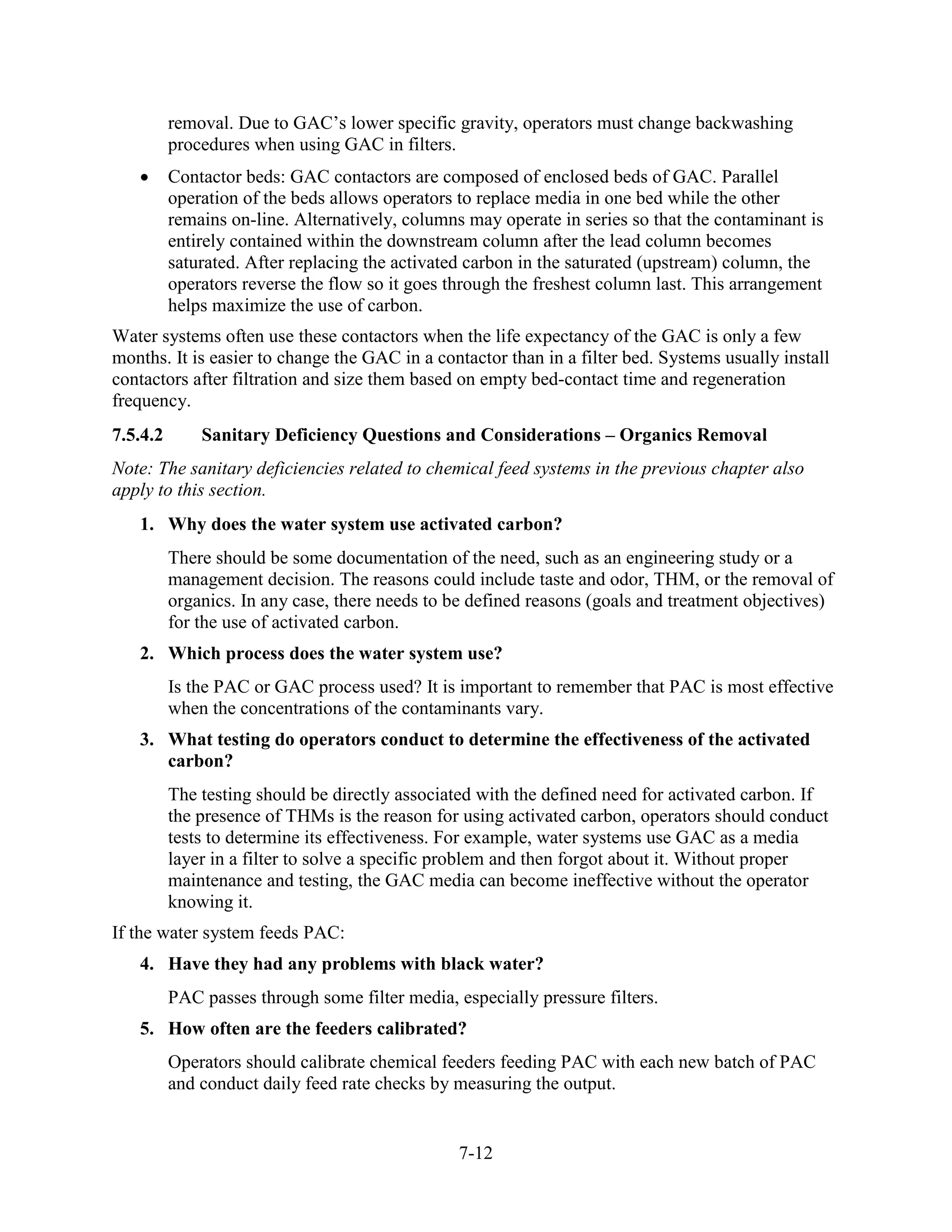 7-12
removal. Due to GAC’s lower specific gravity, operators must change backwashing
procedures when using GAC in filters.
• Contactor beds: GAC contactors are composed of enclosed beds of GAC. Parallel
operation of the beds allows operators to replace media in one bed while the other
remains on-line. Alternatively, columns may operate in series so that the contaminant is
entirely contained within the downstream column after the lead column becomes
saturated. After replacing the activated carbon in the saturated (upstream) column, the
operators reverse the flow so it goes through the freshest column last. This arrangement
helps maximize the use of carbon.
Water systems often use these contactors when the life expectancy of the GAC is only a few
months. It is easier to change the GAC in a contactor than in a filter bed. Systems usually install
contactors after filtration and size them based on empty bed-contact time and regeneration
frequency.
7.5.4.2 Sanitary Deficiency Questions and Considerations – Organics Removal
Note: The sanitary deficiencies related to chemical feed systems in the previous chapter also
apply to this section.
1. Why does the water system use activated carbon?
There should be some documentation of the need, such as an engineering study or a
management decision. The reasons could include taste and odor, THM, or the removal of
organics. In any case, there needs to be defined reasons (goals and treatment objectives)
for the use of activated carbon.
2. Which process does the water system use?
Is the PAC or GAC process used? It is important to remember that PAC is most effective
when the concentrations of the contaminants vary.
3. What testing do operators conduct to determine the effectiveness of the activated
carbon?
The testing should be directly associated with the defined need for activated carbon. If
the presence of THMs is the reason for using activated carbon, operators should conduct
tests to determine its effectiveness. For example, water systems use GAC as a media
layer in a filter to solve a specific problem and then forgot about it. Without proper
maintenance and testing, the GAC media can become ineffective without the operator
knowing it.
If the water system feeds PAC:
4. Have they had any problems with black water?
PAC passes through some filter media, especially pressure filters.
5. How often are the feeders calibrated?
Operators should calibrate chemical feeders feeding PAC with each new batch of PAC
and conduct daily feed rate checks by measuring the output.
 