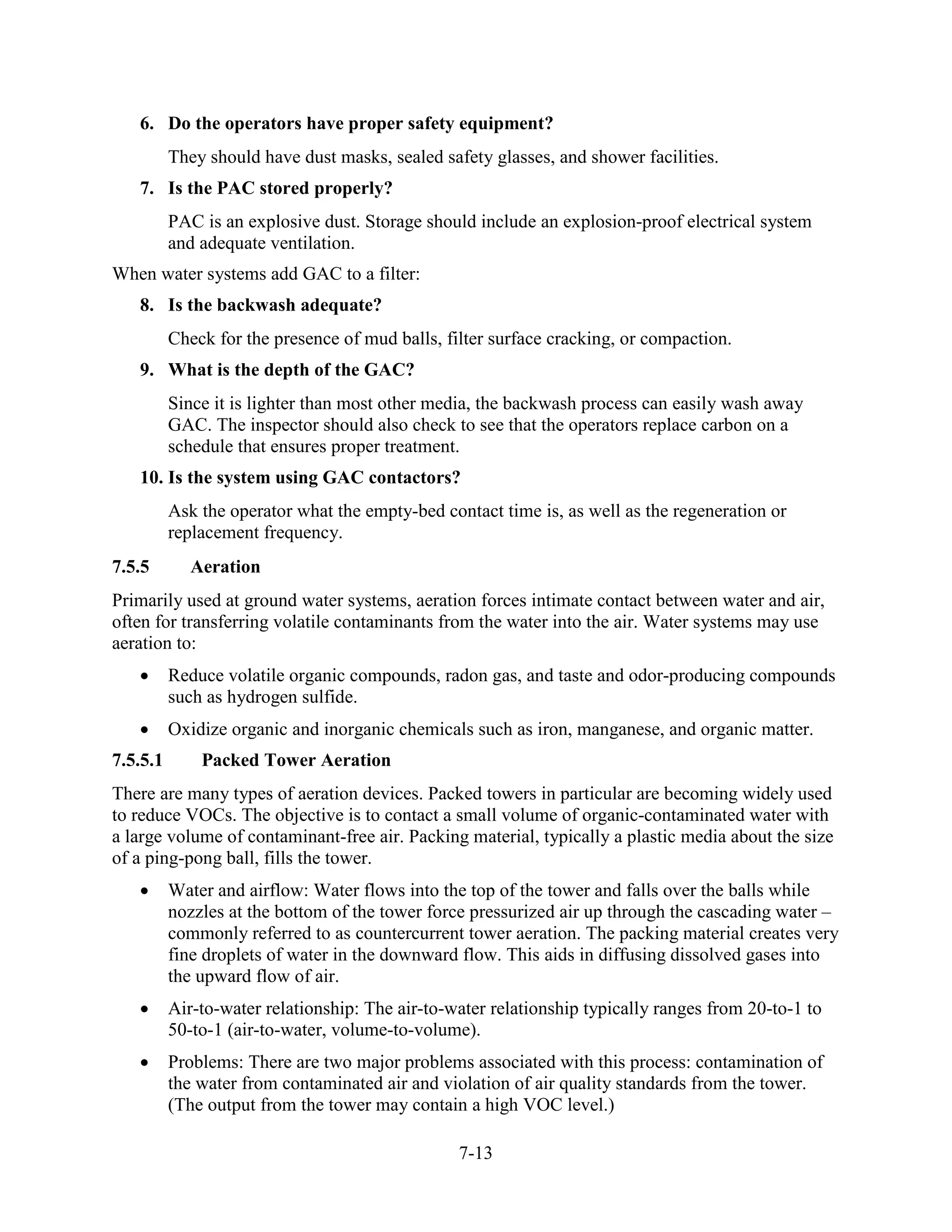 7-13
6. Do the operators have proper safety equipment?
They should have dust masks, sealed safety glasses, and shower facilities.
7. Is the PAC stored properly?
PAC is an explosive dust. Storage should include an explosion-proof electrical system
and adequate ventilation.
When water systems add GAC to a filter:
8. Is the backwash adequate?
Check for the presence of mud balls, filter surface cracking, or compaction.
9. What is the depth of the GAC?
Since it is lighter than most other media, the backwash process can easily wash away
GAC. The inspector should also check to see that the operators replace carbon on a
schedule that ensures proper treatment.
10. Is the system using GAC contactors?
Ask the operator what the empty-bed contact time is, as well as the regeneration or
replacement frequency.
7.5.5 Aeration
Primarily used at ground water systems, aeration forces intimate contact between water and air,
often for transferring volatile contaminants from the water into the air. Water systems may use
aeration to:
• Reduce volatile organic compounds, radon gas, and taste and odor-producing compounds
such as hydrogen sulfide.
• Oxidize organic and inorganic chemicals such as iron, manganese, and organic matter.
7.5.5.1 Packed Tower Aeration
There are many types of aeration devices. Packed towers in particular are becoming widely used
to reduce VOCs. The objective is to contact a small volume of organic-contaminated water with
a large volume of contaminant-free air. Packing material, typically a plastic media about the size
of a ping-pong ball, fills the tower.
• Water and airflow: Water flows into the top of the tower and falls over the balls while
nozzles at the bottom of the tower force pressurized air up through the cascading water –
commonly referred to as countercurrent tower aeration. The packing material creates very
fine droplets of water in the downward flow. This aids in diffusing dissolved gases into
the upward flow of air.
• Air-to-water relationship: The air-to­water relationship typically ranges from 20-to-1 to
50-to-1 (air-to-water, volume-to-volume).
• Problems: There are two major problems associated with this process: contamination of
the water from contaminated air and violation of air quality standards from the tower.
(The output from the tower may contain a high VOC level.)
 