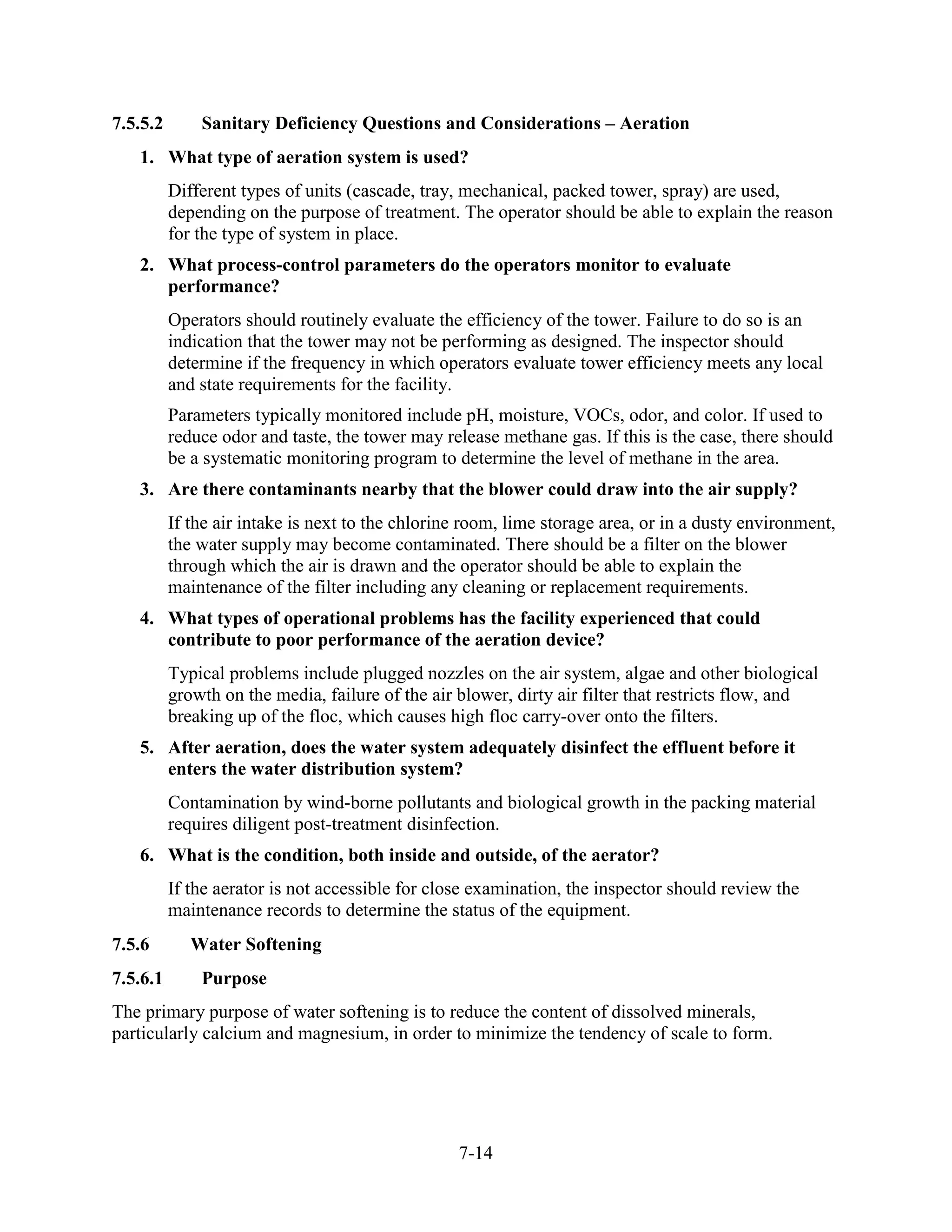 7-14
7.5.5.2 Sanitary Deficiency Questions and Considerations – Aeration
1. What type of aeration system is used?
Different types of units (cascade, tray, mechanical, packed tower, spray) are used,
depending on the purpose of treatment. The operator should be able to explain the reason
for the type of system in place.
2. What process-control parameters do the operators monitor to evaluate
performance?
Operators should routinely evaluate the efficiency of the tower. Failure to do so is an
indication that the tower may not be performing as designed. The inspector should
determine if the frequency in which operators evaluate tower efficiency meets any local
and state requirements for the facility.
Parameters typically monitored include pH, moisture, VOCs, odor, and color. If used to
reduce odor and taste, the tower may release methane gas. If this is the case, there should
be a systematic monitoring program to determine the level of methane in the area.
3. Are there contaminants nearby that the blower could draw into the air supply?
If the air intake is next to the chlorine room, lime storage area, or in a dusty environment,
the water supply may become contaminated. There should be a filter on the blower
through which the air is drawn and the operator should be able to explain the
maintenance of the filter including any cleaning or replacement requirements.
4. What types of operational problems has the facility experienced that could
contribute to poor performance of the aeration device?
Typical problems include plugged nozzles on the air system, algae and other biological
growth on the media, failure of the air blower, dirty air filter that restricts flow, and
breaking up of the floc, which causes high floc carry-over onto the filters.
5. After aeration, does the water system adequately disinfect the effluent before it
enters the water distribution system?
Contamination by wind-borne pollutants and biological growth in the packing material
requires diligent post-treatment disinfection.
6. What is the condition, both inside and outside, of the aerator?
If the aerator is not accessible for close examination, the inspector should review the
maintenance records to determine the status of the equipment.
7.5.6 Water Softening
7.5.6.1 Purpose
The primary purpose of water softening is to reduce the content of dissolved minerals,
particularly calcium and magnesium, in order to minimize the tendency of scale to form.
 