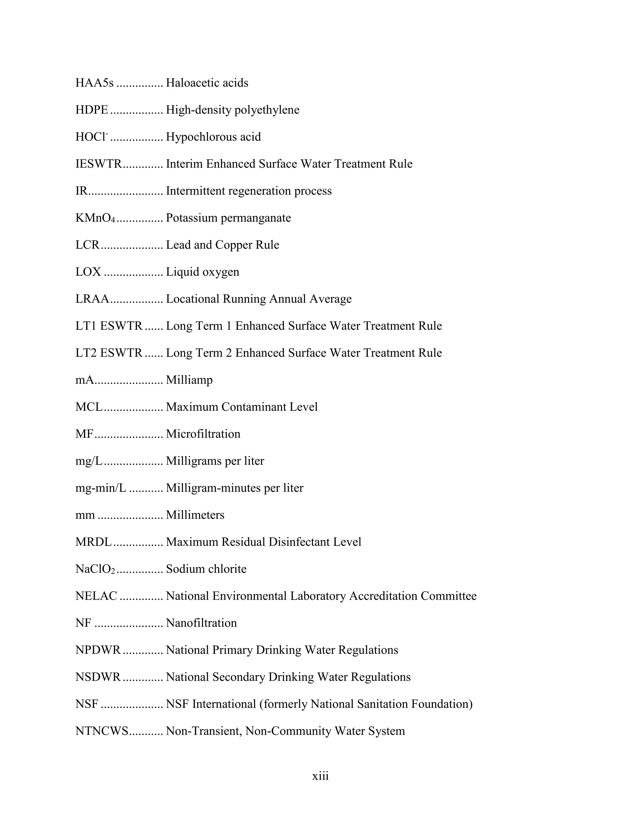 xiii
HAA5s ............... Haloacetic acids
HDPE................. High-density polyethylene
HOCl-
................. Hypochlorous acid
IESWTR............. Interim Enhanced Surface Water Treatment Rule
IR........................ Intermittent regeneration process
KMnO4............... Potassium permanganate
LCR.................... Lead and Copper Rule
LOX ................... Liquid oxygen
LRAA................. Locational Running Annual Average
LT1 ESWTR...... Long Term 1 Enhanced Surface Water Treatment Rule
LT2 ESWTR...... Long Term 2 Enhanced Surface Water Treatment Rule
mA...................... Milliamp
MCL................... Maximum Contaminant Level
MF...................... Microfiltration
mg/L................... Milligrams per liter
mg-min/L ........... Milligram-minutes per liter
mm ..................... Millimeters
MRDL................ Maximum Residual Disinfectant Level
NaClO2............... Sodium chlorite
NELAC .............. National Environmental Laboratory Accreditation Committee
NF ...................... Nanofiltration
NPDWR............. National Primary Drinking Water Regulations
NSDWR............. National Secondary Drinking Water Regulations
NSF .................... NSF International (formerly National Sanitation Foundation)
NTNCWS........... Non-Transient, Non-Community Water System
 