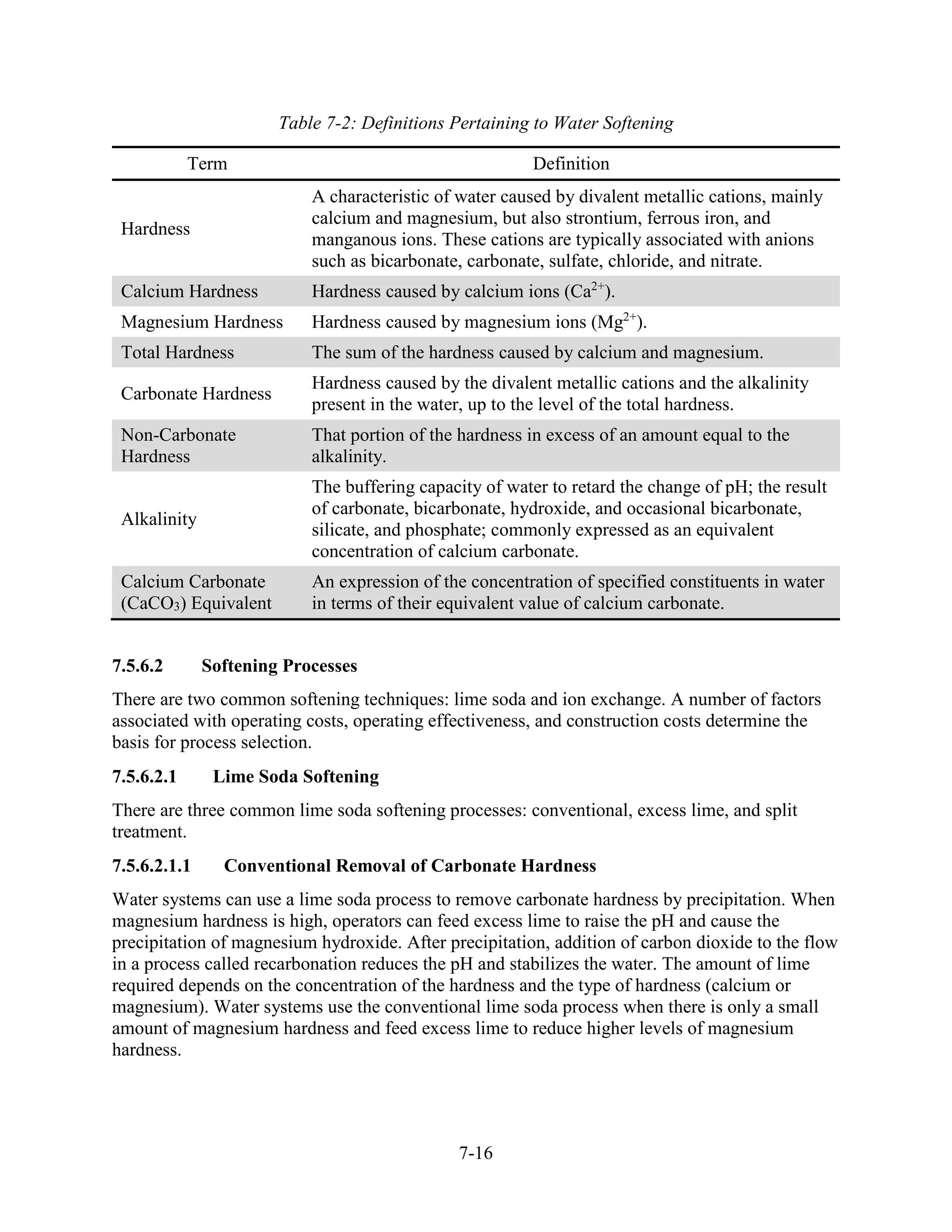 7-16
Table 7-2: Definitions Pertaining to Water Softening
Term Definition
Hardness
A characteristic of water caused by divalent metallic cations, mainly
calcium and magnesium, but also strontium, ferrous iron, and
manganous ions. These cations are typically associated with anions
such as bicarbonate, carbonate, sulfate, chloride, and nitrate.
Calcium Hardness Hardness caused by calcium ions (Ca2+
).
Magnesium Hardness Hardness caused by magnesium ions (Mg2+
).
Total Hardness The sum of the hardness caused by calcium and magnesium.
Carbonate Hardness
Hardness caused by the divalent metallic cations and the alkalinity
present in the water, up to the level of the total hardness.
Non-Carbonate
Hardness
That portion of the hardness in excess of an amount equal to the
alkalinity.
Alkalinity
The buffering capacity of water to retard the change of pH; the result
of carbonate, bicarbonate, hydroxide, and occasional bicarbonate,
silicate, and phosphate; commonly expressed as an equivalent
concentration of calcium carbonate.
Calcium Carbonate
(CaCO3) Equivalent
An expression of the concentration of specified constituents in water
in terms of their equivalent value of calcium carbonate.
7.5.6.2 Softening Processes
There are two common softening techniques: lime soda and ion exchange. A number of factors
associated with operating costs, operating effectiveness, and construction costs determine the
basis for process selection.
7.5.6.2.1 Lime Soda Softening
There are three common lime soda softening processes: conventional, excess lime, and split
treatment.
7.5.6.2.1.1 Conventional Removal of Carbonate Hardness
Water systems can use a lime soda process to remove carbonate hardness by precipitation. When
magnesium hardness is high, operators can feed excess lime to raise the pH and cause the
precipitation of magnesium hydroxide. After precipitation, addition of carbon dioxide to the flow
in a process called recarbonation reduces the pH and stabilizes the water. The amount of lime
required depends on the concentration of the hardness and the type of hardness (calcium or
magnesium). Water systems use the conventional lime soda process when there is only a small
amount of magnesium hardness and feed excess lime to reduce higher levels of magnesium
hardness.
 