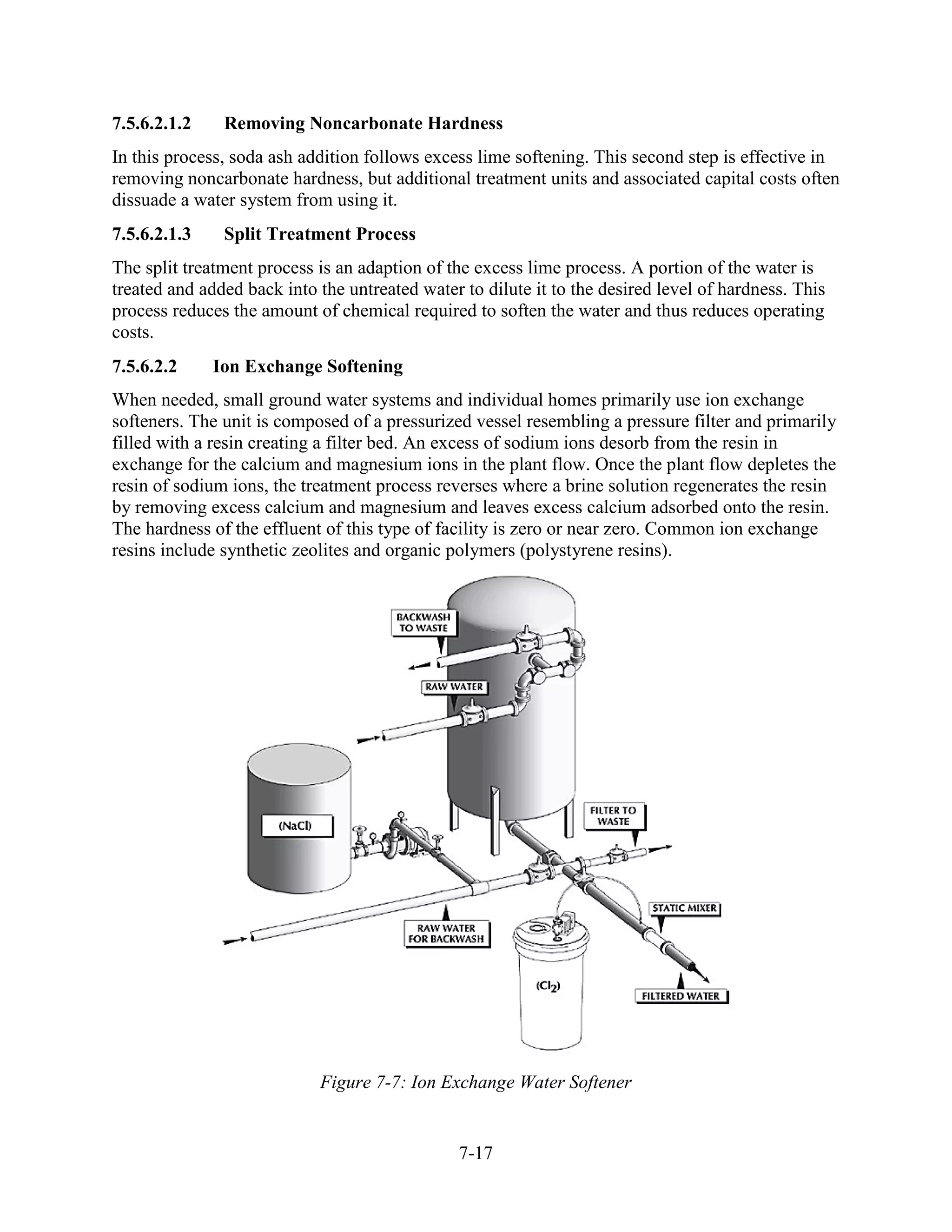 7-17
7.5.6.2.1.2 Removing Noncarbonate Hardness
In this process, soda ash addition follows excess lime softening. This second step is effective in
removing noncarbonate hardness, but additional treatment units and associated capital costs often
dissuade a water system from using it.
7.5.6.2.1.3 Split Treatment Process
The split treatment process is an adaption of the excess lime process. A portion of the water is
treated and added back into the untreated water to dilute it to the desired level of hardness. This
process reduces the amount of chemical required to soften the water and thus reduces operating
costs.
7.5.6.2.2 Ion Exchange Softening
When needed, small ground water systems and individual homes primarily use ion exchange
softeners. The unit is composed of a pressurized vessel resembling a pressure filter and primarily
filled with a resin creating a filter bed. An excess of sodium ions desorb from the resin in
exchange for the calcium and magnesium ions in the plant flow. Once the plant flow depletes the
resin of sodium ions, the treatment process reverses where a brine solution regenerates the resin
by removing excess calcium and magnesium and leaves excess calcium adsorbed onto the resin.
The hardness of the effluent of this type of facility is zero or near zero. Common ion exchange
resins include synthetic zeolites and organic polymers (polystyrene resins).
Figure 7-7: Ion Exchange Water Softener
 