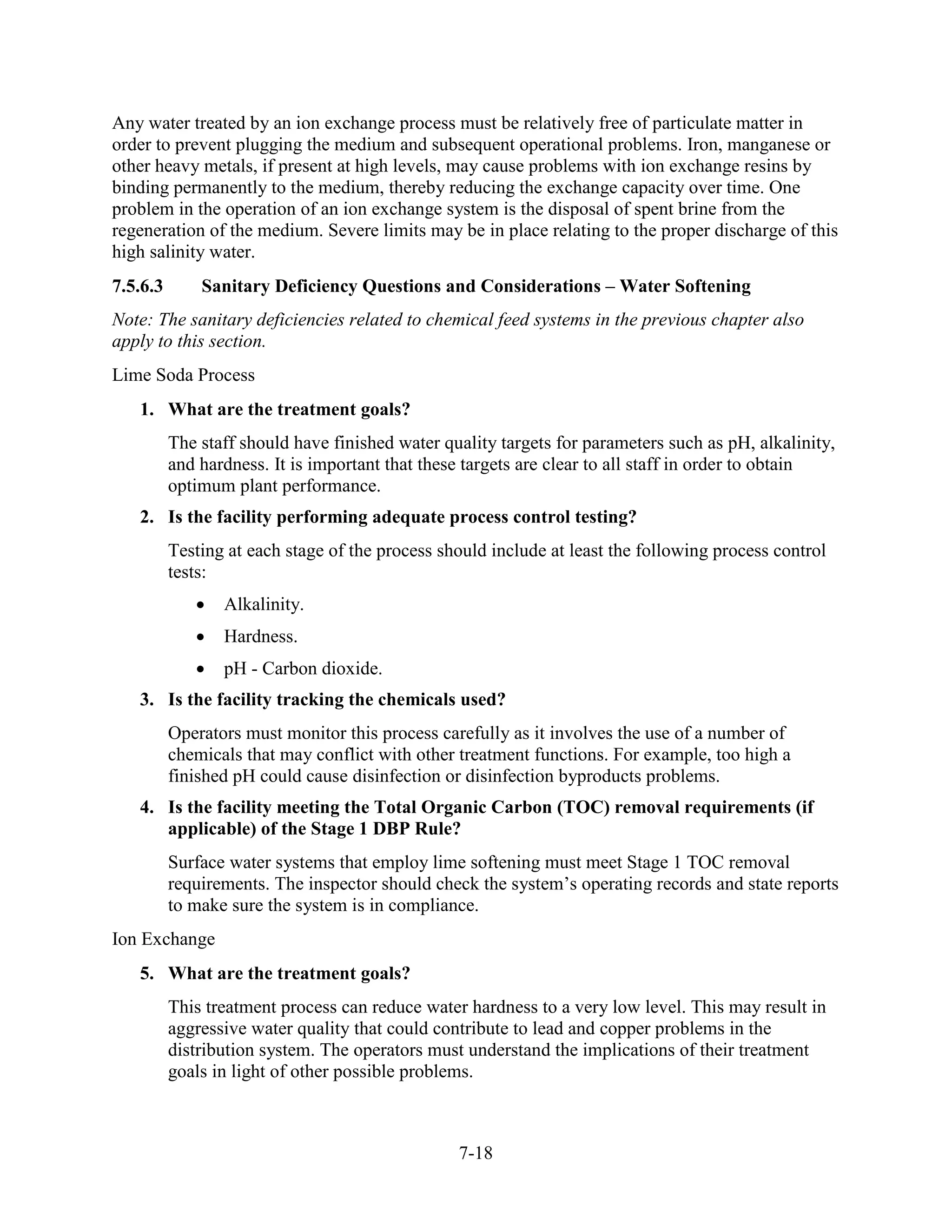 7-18
Any water treated by an ion exchange process must be relatively free of particulate matter in
order to prevent plugging the medium and subsequent operational problems. Iron, manganese or
other heavy metals, if present at high levels, may cause problems with ion exchange resins by
binding permanently to the medium, thereby reducing the exchange capacity over time. One
problem in the operation of an ion exchange system is the disposal of spent brine from the
regeneration of the medium. Severe limits may be in place relating to the proper discharge of this
high salinity water.
7.5.6.3 Sanitary Deficiency Questions and Considerations – Water Softening
Note: The sanitary deficiencies related to chemical feed systems in the previous chapter also
apply to this section.
Lime Soda Process
1. What are the treatment goals?
The staff should have finished water quality targets for parameters such as pH, alkalinity,
and hardness. It is important that these targets are clear to all staff in order to obtain
optimum plant performance.
2. Is the facility performing adequate process control testing?
Testing at each stage of the process should include at least the following process control
tests:
• Alkalinity.
• Hardness.
• pH - Carbon dioxide.
3. Is the facility tracking the chemicals used?
Operators must monitor this process carefully as it involves the use of a number of
chemicals that may conflict with other treatment functions. For example, too high a
finished pH could cause disinfection or disinfection byproducts problems.
4. Is the facility meeting the Total Organic Carbon (TOC) removal requirements (if
applicable) of the Stage 1 DBP Rule?
Surface water systems that employ lime softening must meet Stage 1 TOC removal
requirements. The inspector should check the system’s operating records and state reports
to make sure the system is in compliance.
Ion Exchange
5. What are the treatment goals?
This treatment process can reduce water hardness to a very low level. This may result in
aggressive water quality that could contribute to lead and copper problems in the
distribution system. The operators must understand the implications of their treatment
goals in light of other possible problems.
 