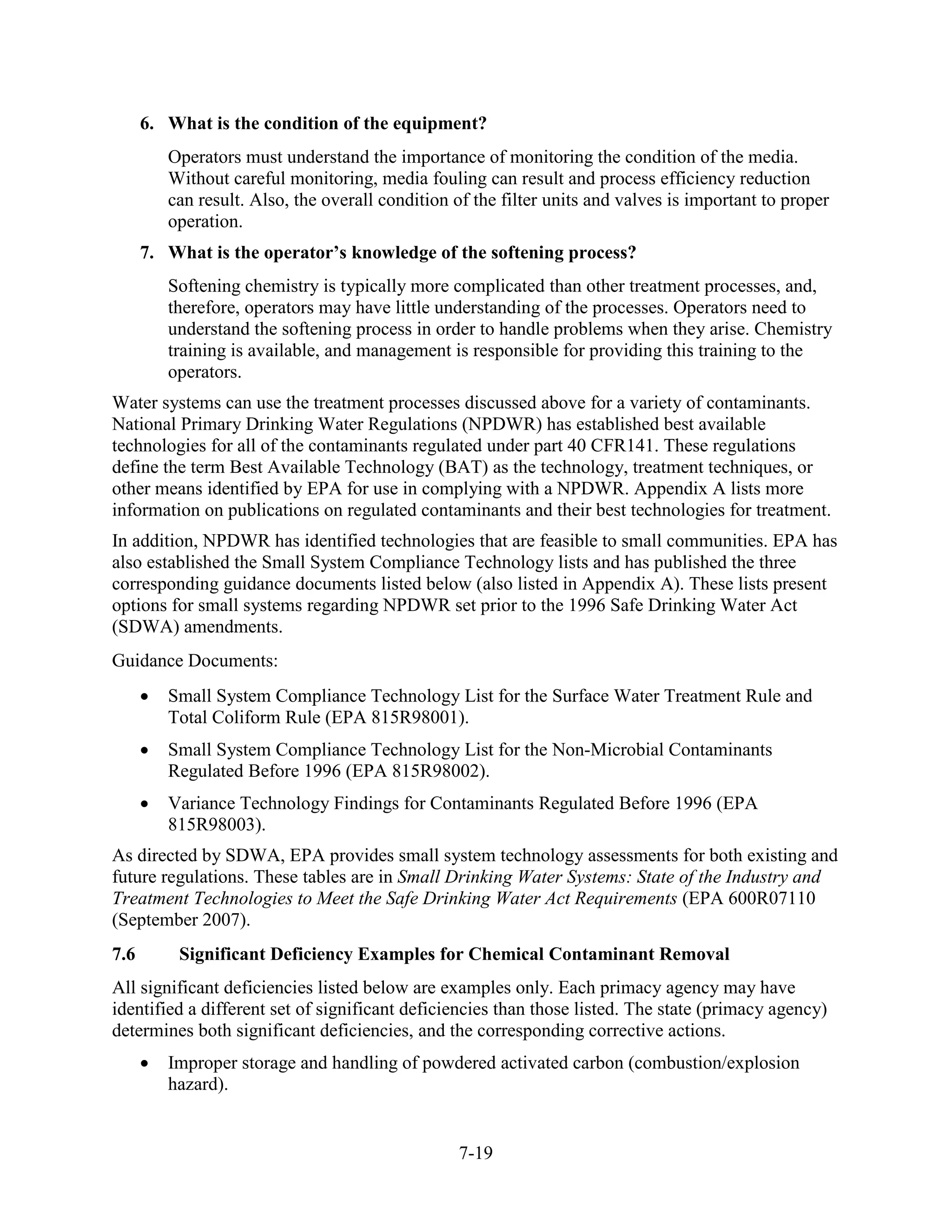 7-19
6. What is the condition of the equipment?
Operators must understand the importance of monitoring the condition of the media.
Without careful monitoring, media fouling can result and process efficiency reduction
can result. Also, the overall condition of the filter units and valves is important to proper
operation.
7. What is the operator’s knowledge of the softening process?
Softening chemistry is typically more complicated than other treatment processes, and,
therefore, operators may have little understanding of the processes. Operators need to
understand the softening process in order to handle problems when they arise. Chemistry
training is available, and management is responsible for providing this training to the
operators.
Water systems can use the treatment processes discussed above for a variety of contaminants.
National Primary Drinking Water Regulations (NPDWR) has established best available
technologies for all of the contaminants regulated under part 40 CFR141. These regulations
define the term Best Available Technology (BAT) as the technology, treatment techniques, or
other means identified by EPA for use in complying with a NPDWR. Appendix A lists more
information on publications on regulated contaminants and their best technologies for treatment.
In addition, NPDWR has identified technologies that are feasible to small communities. EPA has
also established the Small System Compliance Technology lists and has published the three
corresponding guidance documents listed below (also listed in Appendix A). These lists present
options for small systems regarding NPDWR set prior to the 1996 Safe Drinking Water Act
(SDWA) amendments.
Guidance Documents:
• Small System Compliance Technology List for the Surface Water Treatment Rule and
Total Coliform Rule (EPA 815R98001).
• Small System Compliance Technology List for the Non-Microbial Contaminants
Regulated Before 1996 (EPA 815R98002).
• Variance Technology Findings for Contaminants Regulated Before 1996 (EPA
815R98003).
As directed by SDWA, EPA provides small system technology assessments for both existing and
future regulations. These tables are in Small Drinking Water Systems: State of the Industry and
Treatment Technologies to Meet the Safe Drinking Water Act Requirements (EPA 600R07110
(September 2007).
7.6 Significant Deficiency Examples for Chemical Contaminant Removal
All significant deficiencies listed below are examples only. Each primacy agency may have
identified a different set of significant deficiencies than those listed. The state (primacy agency)
determines both significant deficiencies, and the corresponding corrective actions.
• Improper storage and handling of powdered activated carbon (combustion/explosion
hazard).
 