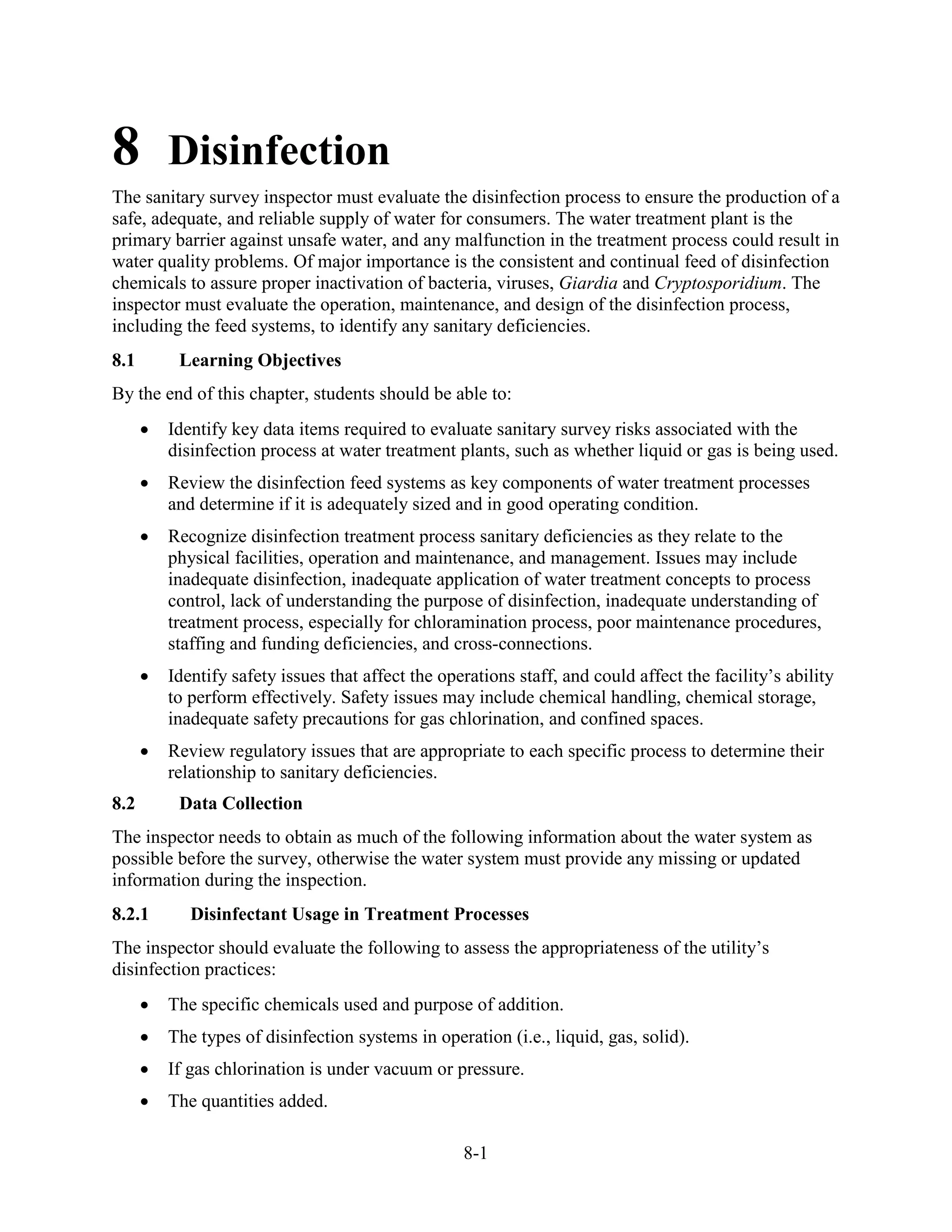 8-1
8 Disinfection
The sanitary survey inspector must evaluate the disinfection process to ensure the production of a
safe, adequate, and reliable supply of water for consumers. The water treatment plant is the
primary barrier against unsafe water, and any malfunction in the treatment process could result in
water quality problems. Of major importance is the consistent and continual feed of disinfection
chemicals to assure proper inactivation of bacteria, viruses, Giardia and Cryptosporidium. The
inspector must evaluate the operation, maintenance, and design of the disinfection process,
including the feed systems, to identify any sanitary deficiencies.
8.1 Learning Objectives
By the end of this chapter, students should be able to:
• Identify key data items required to evaluate sanitary survey risks associated with the
disinfection process at water treatment plants, such as whether liquid or gas is being used.
• Review the disinfection feed systems as key components of water treatment processes
and determine if it is adequately sized and in good operating condition.
• Recognize disinfection treatment process sanitary deficiencies as they relate to the
physical facilities, operation and maintenance, and management. Issues may include
inadequate disinfection, inadequate application of water treatment concepts to process
control, lack of understanding the purpose of disinfection, inadequate understanding of
treatment process, especially for chloramination process, poor maintenance procedures,
staffing and funding deficiencies, and cross-connections.
• Identify safety issues that affect the operations staff, and could affect the facility’s ability
to perform effectively. Safety issues may include chemical handling, chemical storage,
inadequate safety precautions for gas chlorination, and confined spaces.
• Review regulatory issues that are appropriate to each specific process to determine their
relationship to sanitary deficiencies.
8.2 Data Collection
The inspector needs to obtain as much of the following information about the water system as
possible before the survey, otherwise the water system must provide any missing or updated
information during the inspection.
8.2.1 Disinfectant Usage in Treatment Processes
The inspector should evaluate the following to assess the appropriateness of the utility’s
disinfection practices:
• The specific chemicals used and purpose of addition.
• The types of disinfection systems in operation (i.e., liquid, gas, solid).
• If gas chlorination is under vacuum or pressure.
• The quantities added.
 