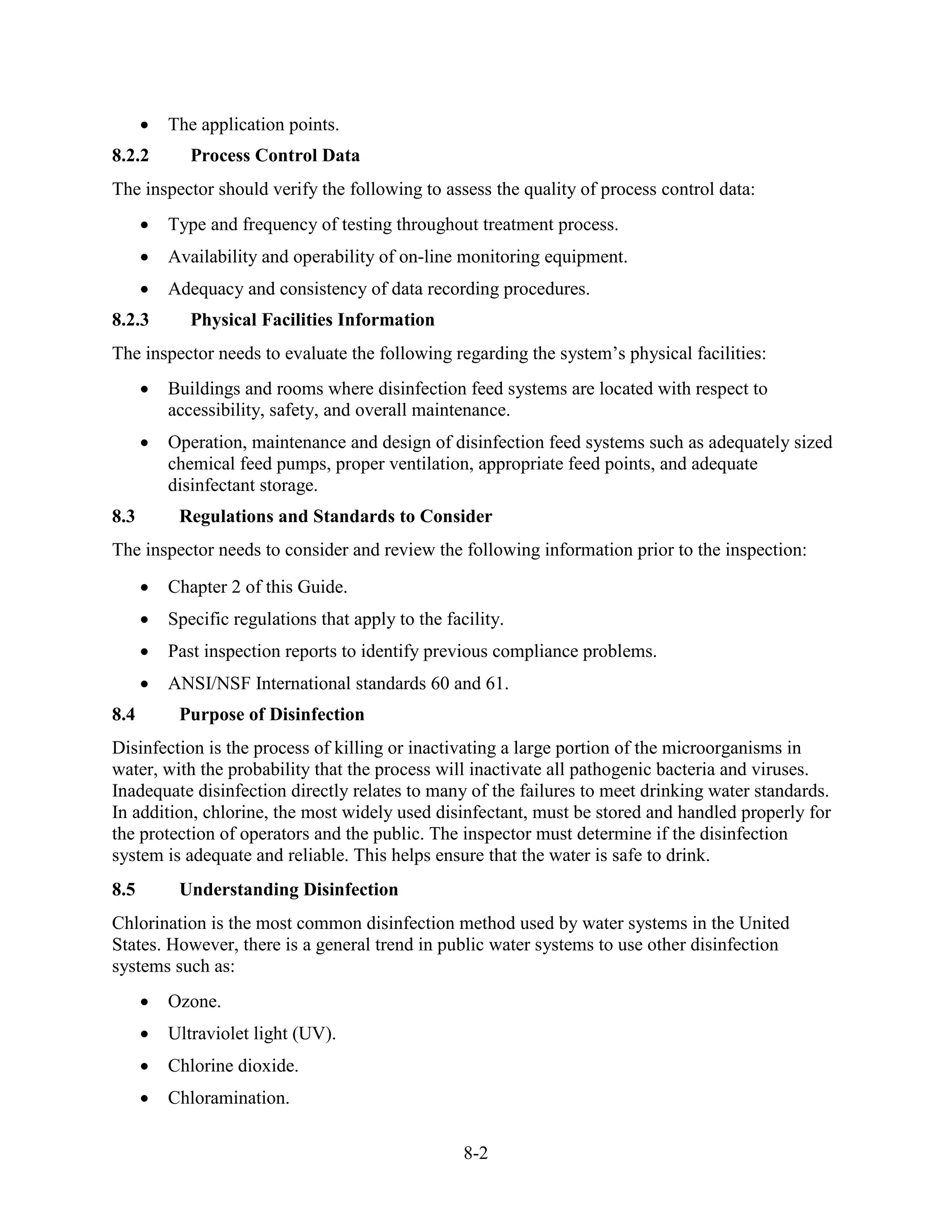 8-2
• The application points.
8.2.2 Process Control Data
The inspector should verify the following to assess the quality of process control data:
• Type and frequency of testing throughout treatment process.
• Availability and operability of on-line monitoring equipment.
• Adequacy and consistency of data recording procedures.
8.2.3 Physical Facilities Information
The inspector needs to evaluate the following regarding the system’s physical facilities:
• Buildings and rooms where disinfection feed systems are located with respect to
accessibility, safety, and overall maintenance.
• Operation, maintenance and design of disinfection feed systems such as adequately sized
chemical feed pumps, proper ventilation, appropriate feed points, and adequate
disinfectant storage.
8.3 Regulations and Standards to Consider
The inspector needs to consider and review the following information prior to the inspection:
• Chapter 2 of this Guide.
• Specific regulations that apply to the facility.
• Past inspection reports to identify previous compliance problems.
• ANSI/NSF International standards 60 and 61.
8.4 Purpose of Disinfection
Disinfection is the process of killing or inactivating a large portion of the microorganisms in
water, with the probability that the process will inactivate all pathogenic bacteria and viruses.
Inadequate disinfection directly relates to many of the failures to meet drinking water standards.
In addition, chlorine, the most widely used disinfectant, must be stored and handled properly for
the protection of operators and the public. The inspector must determine if the disinfection
system is adequate and reliable. This helps ensure that the water is safe to drink.
8.5 Understanding Disinfection
Chlorination is the most common disinfection method used by water systems in the United
States. However, there is a general trend in public water systems to use other disinfection
systems such as:
• Ozone.
• Ultraviolet light (UV).
• Chlorine dioxide.
• Chloramination.
 