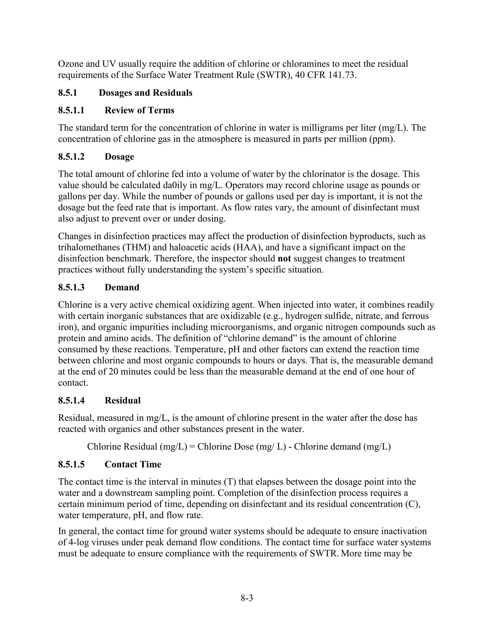 8-3
Ozone and UV usually require the addition of chlorine or chloramines to meet the residual
requirements of the Surface Water Treatment Rule (SWTR), 40 CFR 141.73.
8.5.1 Dosages and Residuals
8.5.1.1 Review of Terms
The standard term for the concentration of chlorine in water is milligrams per liter (mg/L). The
concentration of chlorine gas in the atmosphere is measured in parts per million (ppm).
8.5.1.2 Dosage
The total amount of chlorine fed into a volume of water by the chlorinator is the dosage. This
value should be calculated da0ily in mg/L. Operators may record chlorine usage as pounds or
gallons per day. While the number of pounds or gallons used per day is important, it is not the
dosage but the feed rate that is important. As flow rates vary, the amount of disinfectant must
also adjust to prevent over or under dosing.
Changes in disinfection practices may affect the production of disinfection byproducts, such as
trihalomethanes (THM) and haloacetic acids (HAA), and have a significant impact on the
disinfection benchmark. Therefore, the inspector should not suggest changes to treatment
practices without fully understanding the system’s specific situation.
8.5.1.3 Demand
Chlorine is a very active chemical oxidizing agent. When injected into water, it combines readily
with certain inorganic substances that are oxidizable (e.g., hydrogen sulfide, nitrate, and ferrous
iron), and organic impurities including microorganisms, and organic nitrogen compounds such as
protein and amino acids. The definition of “chlorine demand” is the amount of chlorine
consumed by these reactions. Temperature, pH and other factors can extend the reaction time
between chlorine and most organic compounds to hours or days. That is, the measurable demand
at the end of 20 minutes could be less than the measurable demand at the end of one hour of
contact.
8.5.1.4 Residual
Residual, measured in mg/L, is the amount of chlorine present in the water after the dose has
reacted with organics and other substances present in the water.
Chlorine Residual (mg/L) = Chlorine Dose (mg/ L) - Chlorine demand (mg/L)
8.5.1.5 Contact Time
The contact time is the interval in minutes (T) that elapses between the dosage point into the
water and a downstream sampling point. Completion of the disinfection process requires a
certain minimum period of time, depending on disinfectant and its residual concentration (C),
water temperature, pH, and flow rate.
In general, the contact time for ground water systems should be adequate to ensure inactivation
of 4-log viruses under peak demand flow conditions. The contact time for surface water systems
must be adequate to ensure compliance with the requirements of SWTR. More time may be
 