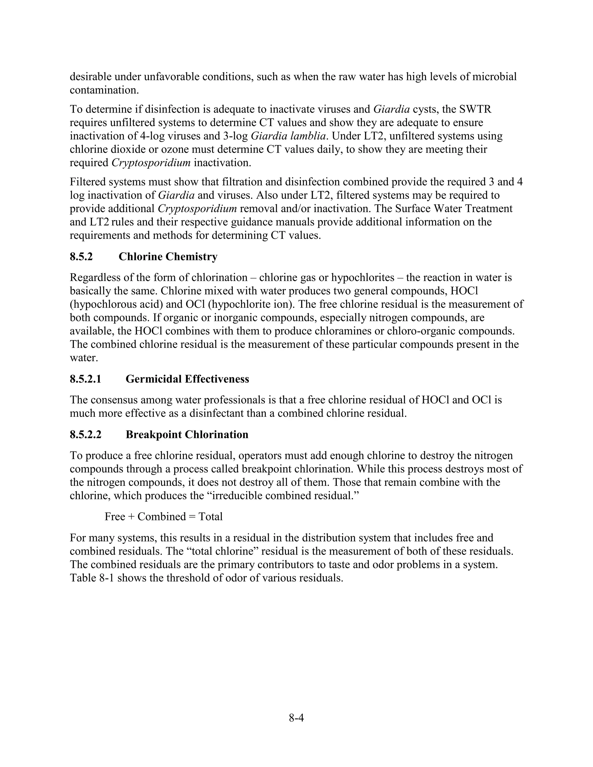 8-4
desirable under unfavorable conditions, such as when the raw water has high levels of microbial
contamination.
To determine if disinfection is adequate to inactivate viruses and Giardia cysts, the SWTR
requires unfiltered systems to determine CT values and show they are adequate to ensure
inactivation of 4-log viruses and 3-log Giardia lamblia. Under LT2, unfiltered systems using
chlorine dioxide or ozone must determine CT values daily, to show they are meeting their
required Cryptosporidium inactivation.
Filtered systems must show that filtration and disinfection combined provide the required 3 and 4
log inactivation of Giardia and viruses. Also under LT2, filtered systems may be required to
provide additional Cryptosporidium removal and/or inactivation. The Surface Water Treatment
and LT2 rules and their respective guidance manuals provide additional information on the
requirements and methods for determining CT values.
8.5.2 Chlorine Chemistry
Regardless of the form of chlorination – chlorine gas or hypochlorites – the reaction in water is
basically the same. Chlorine mixed with water produces two general compounds, HOCl
(hypochlorous acid) and OCl (hypochlorite ion). The free chlorine residual is the measurement of
both compounds. If organic or inorganic compounds, especially nitrogen compounds, are
available, the HOCl combines with them to produce chloramines or chloro-organic compounds.
The combined chlorine residual is the measurement of these particular compounds present in the
water.
8.5.2.1 Germicidal Effectiveness
The consensus among water professionals is that a free chlorine residual of HOCl and OCl is
much more effective as a disinfectant than a combined chlorine residual.
8.5.2.2 Breakpoint Chlorination
To produce a free chlorine residual, operators must add enough chlorine to destroy the nitrogen
compounds through a process called breakpoint chlorination. While this process destroys most of
the nitrogen compounds, it does not destroy all of them. Those that remain combine with the
chlorine, which produces the “irreducible combined residual.”
Free + Combined = Total
For many systems, this results in a residual in the distribution system that includes free and
combined residuals. The “total chlorine” residual is the measurement of both of these residuals.
The combined residuals are the primary contributors to taste and odor problems in a system.
Table 8-1 shows the threshold of odor of various residuals.
 