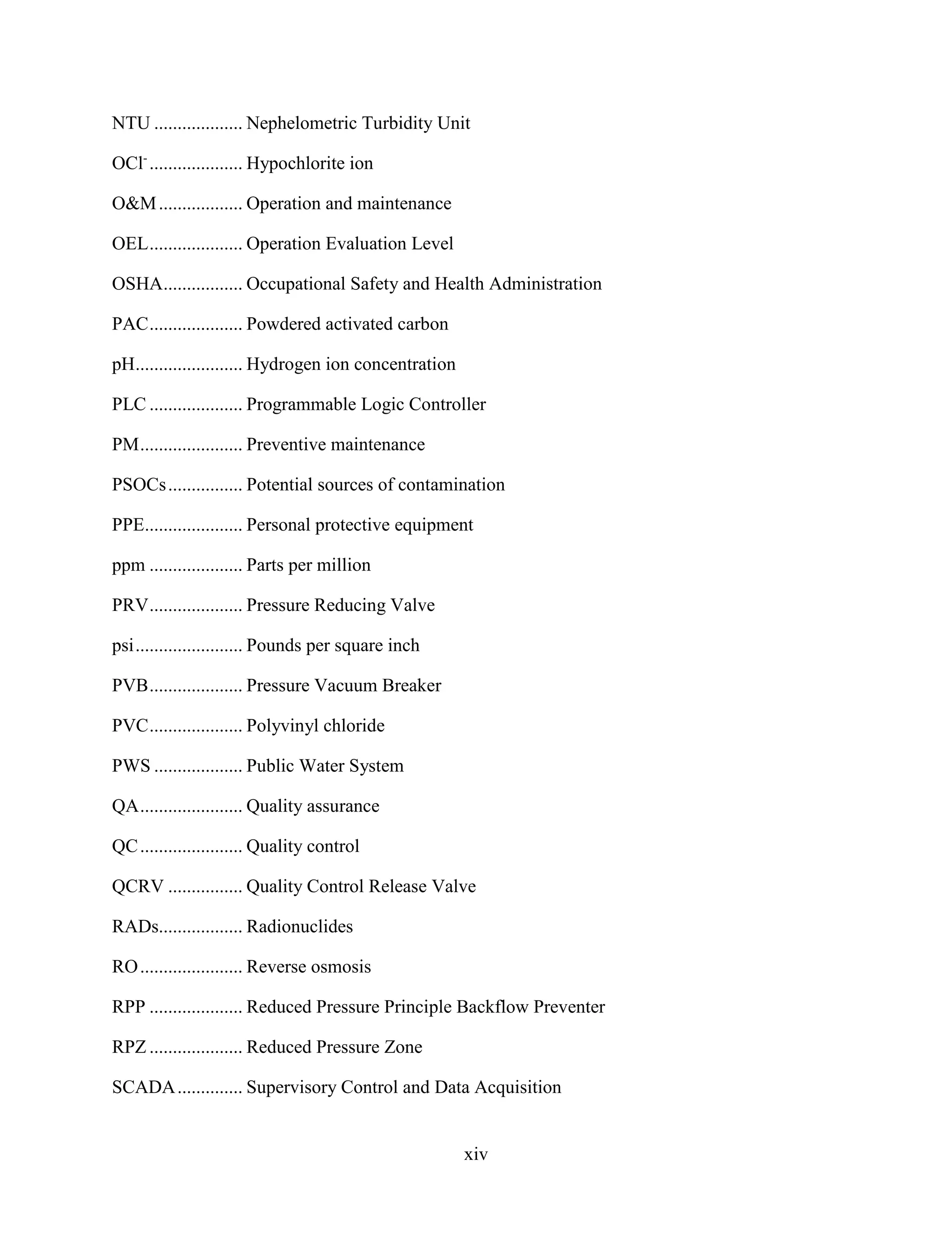 xiv
NTU ................... Nephelometric Turbidity Unit
OCl-
.................... Hypochlorite ion
O&M.................. Operation and maintenance
OEL.................... Operation Evaluation Level
OSHA................. Occupational Safety and Health Administration
PAC.................... Powdered activated carbon
pH....................... Hydrogen ion concentration
PLC .................... Programmable Logic Controller
PM...................... Preventive maintenance
PSOCs................ Potential sources of contamination
PPE..................... Personal protective equipment
ppm .................... Parts per million
PRV.................... Pressure Reducing Valve
psi....................... Pounds per square inch
PVB.................... Pressure Vacuum Breaker
PVC.................... Polyvinyl chloride
PWS ................... Public Water System
QA...................... Quality assurance
QC...................... Quality control
QCRV ................ Quality Control Release Valve
RADs.................. Radionuclides
RO...................... Reverse osmosis
RPP .................... Reduced Pressure Principle Backflow Preventer
RPZ .................... Reduced Pressure Zone
SCADA.............. Supervisory Control and Data Acquisition
 