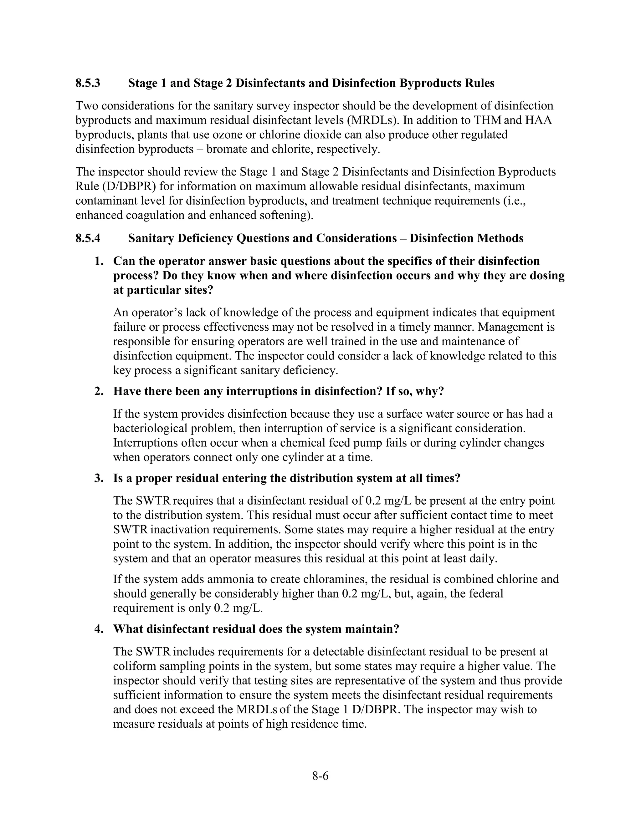 8-6
8.5.3 Stage 1 and Stage 2 Disinfectants and Disinfection Byproducts Rules
Two considerations for the sanitary survey inspector should be the development of disinfection
byproducts and maximum residual disinfectant levels (MRDLs). In addition to THM and HAA
byproducts, plants that use ozone or chlorine dioxide can also produce other regulated
disinfection byproducts – bromate and chlorite, respectively.
The inspector should review the Stage 1 and Stage 2 Disinfectants and Disinfection Byproducts
Rule (D/DBPR) for information on maximum allowable residual disinfectants, maximum
contaminant level for disinfection byproducts, and treatment technique requirements (i.e.,
enhanced coagulation and enhanced softening).
8.5.4 Sanitary Deficiency Questions and Considerations – Disinfection Methods
1. Can the operator answer basic questions about the specifics of their disinfection
process? Do they know when and where disinfection occurs and why they are dosing
at particular sites?
An operator’s lack of knowledge of the process and equipment indicates that equipment
failure or process effectiveness may not be resolved in a timely manner. Management is
responsible for ensuring operators are well trained in the use and maintenance of
disinfection equipment. The inspector could consider a lack of knowledge related to this
key process a significant sanitary deficiency.
2. Have there been any interruptions in disinfection? If so, why?
If the system provides disinfection because they use a surface water source or has had a
bacteriological problem, then interruption of service is a significant consideration.
Interruptions often occur when a chemical feed pump fails or during cylinder changes
when operators connect only one cylinder at a time.
3. Is a proper residual entering the distribution system at all times?
The SWTR requires that a disinfectant residual of 0.2 mg/L be present at the entry point
to the distribution system. This residual must occur after sufficient contact time to meet
SWTR inactivation requirements. Some states may require a higher residual at the entry
point to the system. In addition, the inspector should verify where this point is in the
system and that an operator measures this residual at this point at least daily.
If the system adds ammonia to create chloramines, the residual is combined chlorine and
should generally be considerably higher than 0.2 mg/L, but, again, the federal
requirement is only 0.2 mg/L.
4. What disinfectant residual does the system maintain?
The SWTR includes requirements for a detectable disinfectant residual to be present at
coliform sampling points in the system, but some states may require a higher value. The
inspector should verify that testing sites are representative of the system and thus provide
sufficient information to ensure the system meets the disinfectant residual requirements
and does not exceed the MRDLs of the Stage 1 D/DBPR. The inspector may wish to
measure residuals at points of high residence time.
 