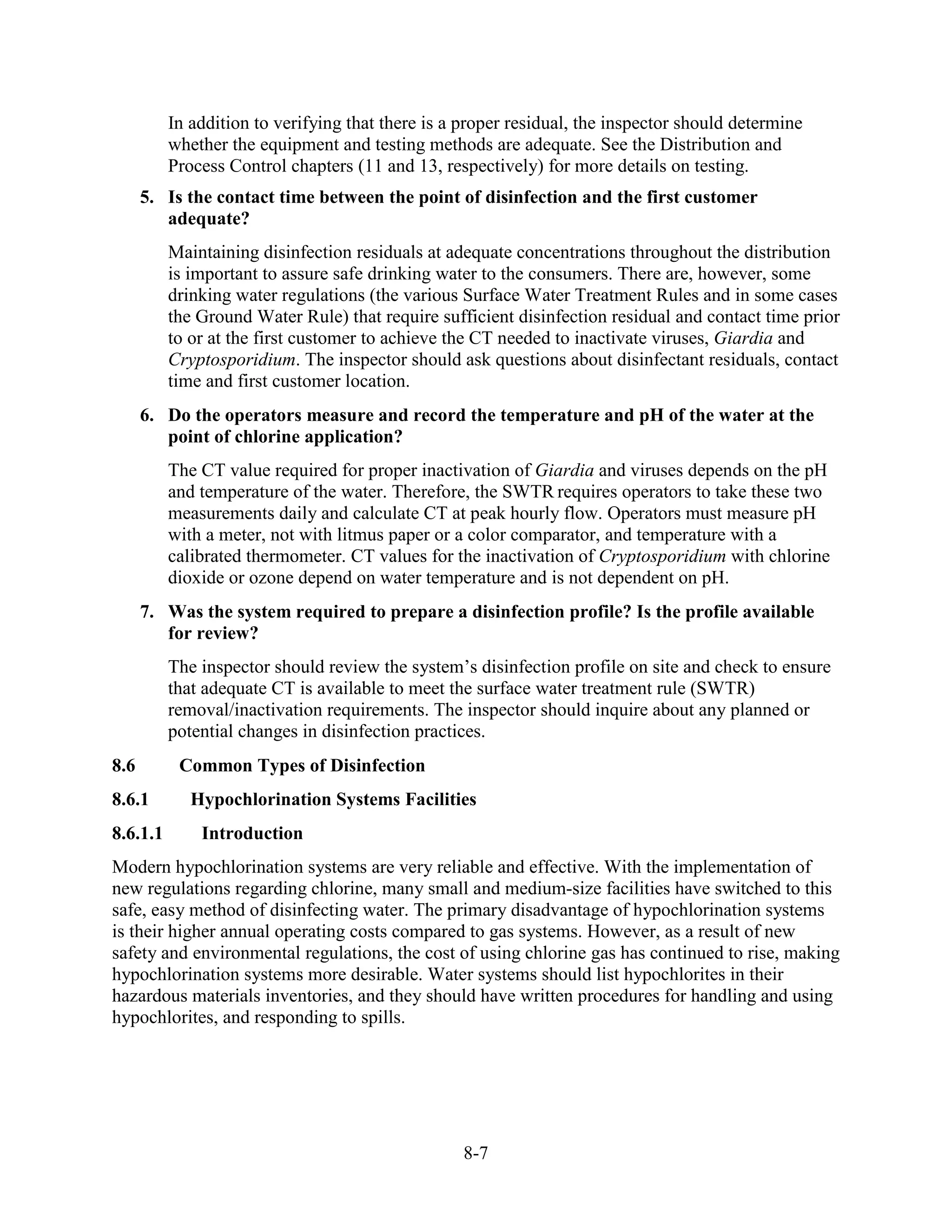 8-7
In addition to verifying that there is a proper residual, the inspector should determine
whether the equipment and testing methods are adequate. See the Distribution and
Process Control chapters (11 and 13, respectively) for more details on testing.
5. Is the contact time between the point of disinfection and the first customer
adequate?
Maintaining disinfection residuals at adequate concentrations throughout the distribution
is important to assure safe drinking water to the consumers. There are, however, some
drinking water regulations (the various Surface Water Treatment Rules and in some cases
the Ground Water Rule) that require sufficient disinfection residual and contact time prior
to or at the first customer to achieve the CT needed to inactivate viruses, Giardia and
Cryptosporidium. The inspector should ask questions about disinfectant residuals, contact
time and first customer location.
6. Do the operators measure and record the temperature and pH of the water at the
point of chlorine application?
The CT value required for proper inactivation of Giardia and viruses depends on the pH
and temperature of the water. Therefore, the SWTR requires operators to take these two
measurements daily and calculate CT at peak hourly flow. Operators must measure pH
with a meter, not with litmus paper or a color comparator, and temperature with a
calibrated thermometer. CT values for the inactivation of Cryptosporidium with chlorine
dioxide or ozone depend on water temperature and is not dependent on pH.
7. Was the system required to prepare a disinfection profile? Is the profile available
for review?
The inspector should review the system’s disinfection profile on site and check to ensure
that adequate CT is available to meet the surface water treatment rule (SWTR)
removal/inactivation requirements. The inspector should inquire about any planned or
potential changes in disinfection practices.
8.6 Common Types of Disinfection
8.6.1 Hypochlorination Systems Facilities
8.6.1.1 Introduction
Modern hypochlorination systems are very reliable and effective. With the implementation of
new regulations regarding chlorine, many small and medium-size facilities have switched to this
safe, easy method of disinfecting water. The primary disadvantage of hypochlorination systems
is their higher annual operating costs compared to gas systems. However, as a result of new
safety and environmental regulations, the cost of using chlorine gas has continued to rise, making
hypochlorination systems more desirable. Water systems should list hypochlorites in their
hazardous materials inventories, and they should have written procedures for handling and using
hypochlorites, and responding to spills.
 