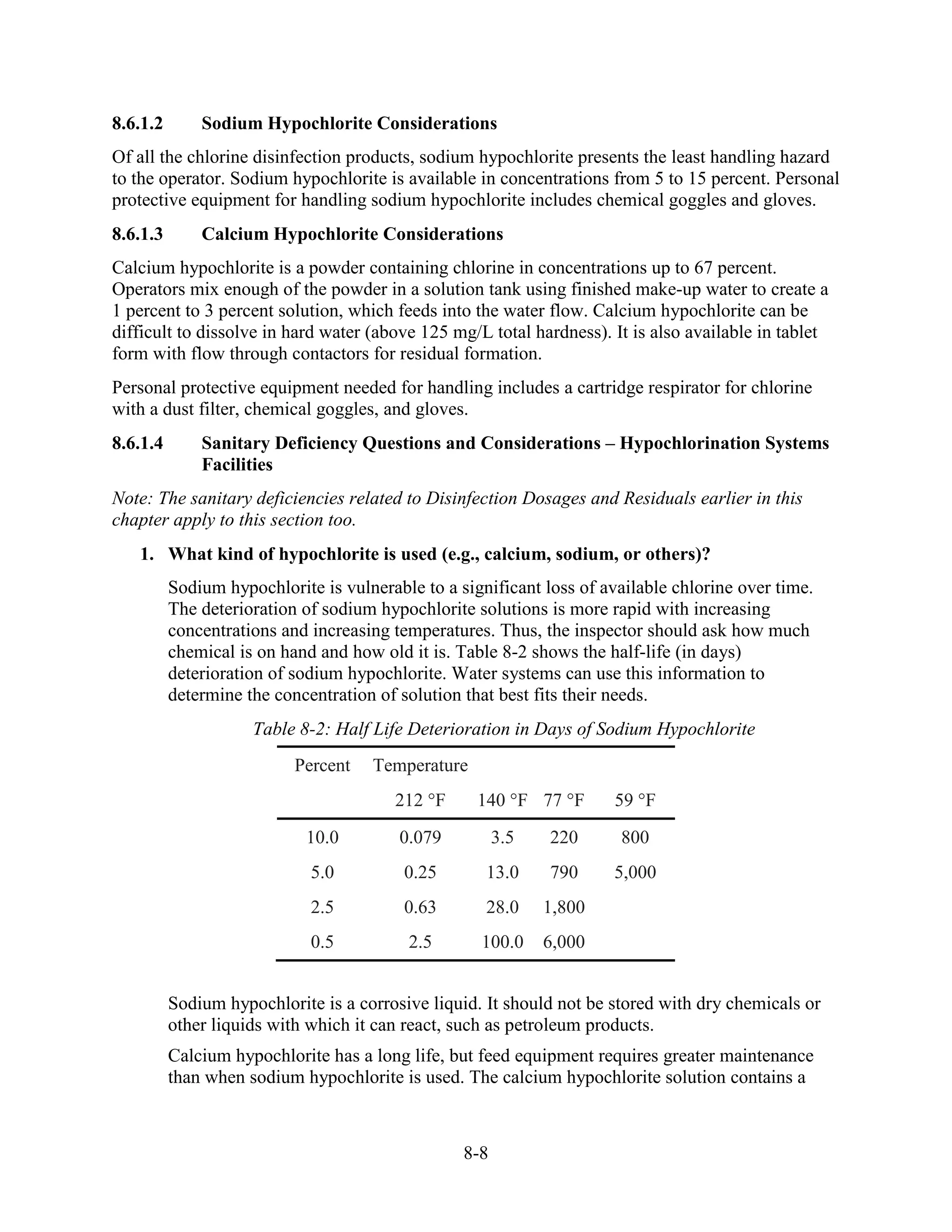 8-8
8.6.1.2 Sodium Hypochlorite Considerations
Of all the chlorine disinfection products, sodium hypochlorite presents the least handling hazard
to the operator. Sodium hypochlorite is available in concentrations from 5 to 15 percent. Personal
protective equipment for handling sodium hypochlorite includes chemical goggles and gloves.
8.6.1.3 Calcium Hypochlorite Considerations
Calcium hypochlorite is a powder containing chlorine in concentrations up to 67 percent.
Operators mix enough of the powder in a solution tank using finished make-up water to create a
1 percent to 3 percent solution, which feeds into the water flow. Calcium hypochlorite can be
difficult to dissolve in hard water (above 125 mg/L total hardness). It is also available in tablet
form with flow through contactors for residual formation.
Personal protective equipment needed for handling includes a cartridge respirator for chlorine
with a dust filter, chemical goggles, and gloves.
8.6.1.4 Sanitary Deficiency Questions and Considerations – Hypochlorination Systems
Facilities
Note: The sanitary deficiencies related to Disinfection Dosages and Residuals earlier in this
chapter apply to this section too.
1. What kind of hypochlorite is used (e.g., calcium, sodium, or others)?
Sodium hypochlorite is vulnerable to a significant loss of available chlorine over time.
The deterioration of sodium hypochlorite solutions is more rapid with increasing
concentrations and increasing temperatures. Thus, the inspector should ask how much
chemical is on hand and how old it is. Table 8-2 shows the half-life (in days)
deterioration of sodium hypochlorite. Water systems can use this information to
determine the concentration of solution that best fits their needs.
Table 8-2: Half Life Deterioration in Days of Sodium Hypochlorite
Percent Temperature
212 °F 140 °F 77 °F 59 °F
10.0 0.079 3.5 220 800
5.0 0.25 13.0 790 5,000
2.5 0.63 28.0 1,800
0.5 2.5 100.0 6,000
Sodium hypochlorite is a corrosive liquid. It should not be stored with dry chemicals or
other liquids with which it can react, such as petroleum products.
Calcium hypochlorite has a long life, but feed equipment requires greater maintenance
than when sodium hypochlorite is used. The calcium hypochlorite solution contains a
 